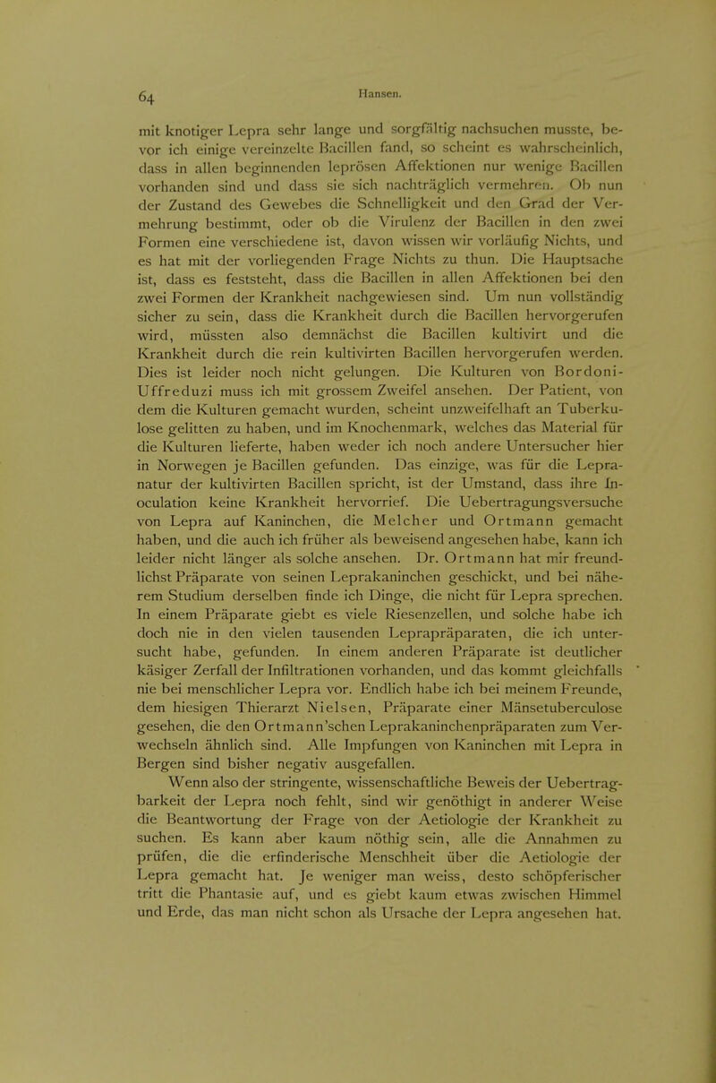 mit knotiger Lepra sehr lange und sorgfältig nachsuchen musste, be- vor ich einige vereinzelte Bacillen fand, so scheint es wahrscheinlich, dass in allen beginnenden leprösen AiTektionen nur wenige Bacillen vorhanden sind und dass sie sich nachträglich vermehren. Ob nun der Zustand des Gewebes die Schnelligkeit und den Grad der Ver- mehrung bestimmt, oder ob die Virulenz der Bacillen in den zwei Formen eine verschiedene ist, davon wissen wir vorläufig Nichts, und es hat mit der vorliegenden Frage Nichts zu thun. Die Hauptsache ist, dass es feststeht, dass die Bacillen in allen Affektionen bei den zwei Formen der Krankheit nachgewiesen sind. Um nun vollständig sicher zu sein, dass die Krankheit durch die Bacillen hervorgerufen wird, müssten also demnächst die Bacillen kultivirt und die Krankheit durch die rein kultivirten Bacillen hervorgerufen werden. Dies ist leider noch nicht gelungen. Die Kulturen von Bordoni- Uffreduzi muss ich mit grossem Zweifel ansehen. Der Patient, von dem die Kulturen gemacht wurden, scheint unzweifelhaft an Tuberku- lose gelitten zu haben, und im Knochenmark, welches das Material für die Kulturen lieferte, haben weder ich noch andere Untersucher hier in Norwegen je Bacillen gefunden. Das einzige, was für die Lepra- natur der kultivirten Bacillen spricht, ist der Umstand, dass ihre In- oculation keine Krankheit hervorrief. Die Uebertragungsversuche von Lepra auf Kaninchen, die Melcher und Ortmann gemacht haben, und die auch ich früher als beweisend angesehen habe, kann ich leider nicht länger als solche ansehen. Dr. Ortmann hat mir freund- lichst Präparate von seinen Leprakaninchen geschickt, und bei nähe- rem Studium derselben finde ich Dinge, die nicht für Lepra sprechen. In einem Präparate giebt es viele Riesenzellen, und solche habe ich doch nie in den vielen tausenden Leprapräparaten, die ich unter- sucht habe, gefunden. In einem anderen Präparate ist deutlicher käsiger Zerfall der Infiltrationen vorhanden, und das kommt gleichfalls nie bei menschlicher Lepra vor. Endlich habe ich bei meinem Freunde, dem hiesigen Thierarzt Nielsen, Präparate einer Mänsetuberculose gesehen, die den Ortmann'schen Leprakaninchenpräparaten zum Ver- wechseln ähnlich sind. Alle Impfungen von Kaninchen mit Lepra in Bergen sind bisher negativ ausgefallen. Wenn also der stringente, wissenschaftliche Beweis der Uebertrag- barkeit der Lepra noch fehlt, sind wir genöthigt in anderer Weise die Beantwortung der Frage von der Aetiologie der Krankheit zu suchen. Es kann aber kaum nöthig sein, alle die Annahmen zu prüfen, die die erfinderische Menschheit über die Aetiologie der Lepra gemacht hat. Je weniger man weiss, desto schöpferischer tritt die Phantasie auf, und es giebt kaum etwas zwischen Himmel und Erde, das man nicht schon als Ursache der Lepra angesehen hat.