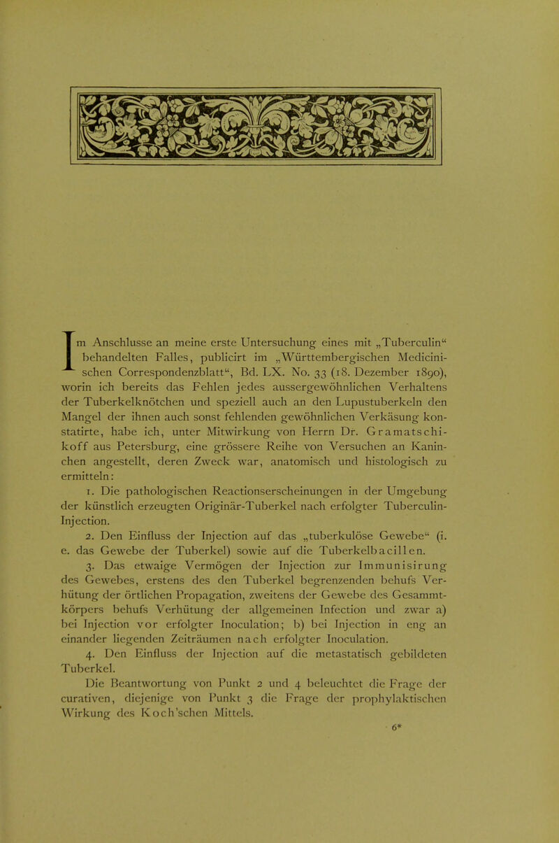 Im Anschlüsse an meine erste Untersuchung eines mit „TubercuHn behandelten Falles, publicirt im „Württembergischen Medicini- schen Correspondenzblatt, Bd. LX. No. 33 (18. Dezember 1890), worin ich bereits das Fehlen jedes aussergewöhnlichen Verhaltens der Tuberkelknötchen und speziell auch an den Lupustuberkeln den Mangel der ihnen auch sonst fehlenden gewöhnlichen Verkäsung kon- statirte, habe ich, unter Mitwirkung von Herrn Dr. Gramatschi- koff aus Petersburg, eine grössere Reihe von Versuchen an Kanin- chen angestellt, deren Zweck war, anatomisch und histologisch zu ermitteln: 1. Die pathologischen Reactionserscheinungen in der Umgebung der künstlich erzeugten Originär-Tuberkel nach erfolgter Tuberculin- Injection. 2. Den Einfluss der Injection auf das „tuberkulöse Gewebe (i. e. das Gewebe der Tuberkel) sowie auf die Tuberkelbacillen. 3. Das etwaige Vermögen der Injection zur Immunisirung des Gewebes, erstens des den Tuberkel begrenzenden behufs Ver- hütung der örtlichen Propagation, zweitens der Gewebe des Gesammt- körpcrs behufs Verhütung der allgemeinen Infection und zwar a) bei Injection vor erfolgter Inoculation; b) bei Injection in eng an einander liegenden Zeiträumen nach erfolgter Inoculation. 4. Den Einfluss der Injection auf die metastatisch gebildeten Tuberkel. Die Beantwortung von Punkt 2 und 4 beleuchtet die Frage der curativen, diejenige von Punkt 3 die Frage der prophylaktischen Wirkung des Koch'schen Mittels. 6*