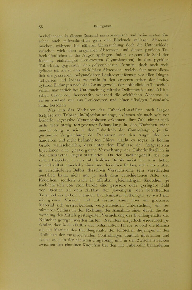 berkelheerde in diesem Zustand makroskopisch und beim ersten Zu- sehen auch mikroskopisch ganz den Eindruck miliarer Abscesse machen, während bei näherer Untersuchung doch die Unterschiede zwischen wirkhchen originären Abscessen und diesen pyoiden Tu- berkelknötchen in die Augen springen, indem erstens die Zahl der kleinen, einkernigen Leukocyten (Lymphocyten) in den pyoiden Tuberkeln, gegenüber den polynucleären Formen, doch noch weil grösser ist, als in den wirklichen Abscessen, welche fast ausschliess- lich die grösseren, polynucleären Leukocytenformen vor allen Dingen aufweisen und indem w^eiterhin in den ersteren neben den leuko- cytären Bildungen noch das Grundgewebe der epithelioiden Tuberkel- zellen, namentlich bei Untersuchung mittelst Oehmmersion und Ab be- sehen Condensor, hervortritt, während die wirklichen Abscesse im reifen Zustand nur aus Leukocyten und einer flüssigen Grundsub- stanz bestehen. Was nun das Verhalten der Tuberkelbacillen nach länger fortgesetzter TubercuHn-Injection anlangt, so lassen sie nach wie vor keinerlei regressive Metamorphosen erkennen; ihre Zahl nimmt viel- mehr trotz stetig fortgesetzter Behandlung in den Knötchen nicht minder stetig zu, wie in den Tuberkeln der Controlaugen, ja die gesammte Vergleichung der Präparate von den Augen der be- handelten und nicht behandelten Thiere macht es sogar in hohem Grade wahrscheinlich, dass unter dem Einflüsse der fortgesetzten Injectionen eine gesteigerte Vermehrung der Tuberkelbacillen in den erkrankten Augen stattfindet. Da der Bacillengehalt der ein- zelnen Knötchen in den tuberkulösen Bulbis meist ein sehr hoher ist und selbst innerhalb eines und desselben Bulbus, mehr noch aber in verschiedenen Bulbis derselben Versuchsreihe sehr verschieden ausfallen kann, nicht nur je nach dem verschiedenen Alter der Knötchen, sondern auch in offenbar gleichaltrigen Knötchen, je nachdem sich von vorn herein eine grössere oder geringere Zahl von Bacillen an dem Aufbau der jeweiligen, den betreffenden Tuberkel ins Leben rufenden Bacillennester betheiligte, so wird nur mit grosser Vorsicht und auf Grund einer, über ein grösseres Material sich erstreckenden, vergleichenden Untersuchung ein be- stimmter Schluss in der Richtung der Annahme einer durch die An- wendung des Mittels gesteigerten Vermehrung des Bacillengehalts der Knötchen gezogen werden dürfen. Nachdem ich jedoch wiederholt ge- funden, dass in den Bulbis der behandelten Thiere sowohl die Minima als die Maxima des Bacillengehalts der Knötchen diejenigen in den Knötchen der entsprechenden Controlaugen deutlich übertrafen und ferner auch in der nächsten Umgebung und in den Zwischenstrecken zwischen den einzelnen Knötchen bei den mit Tuberculin behandelten