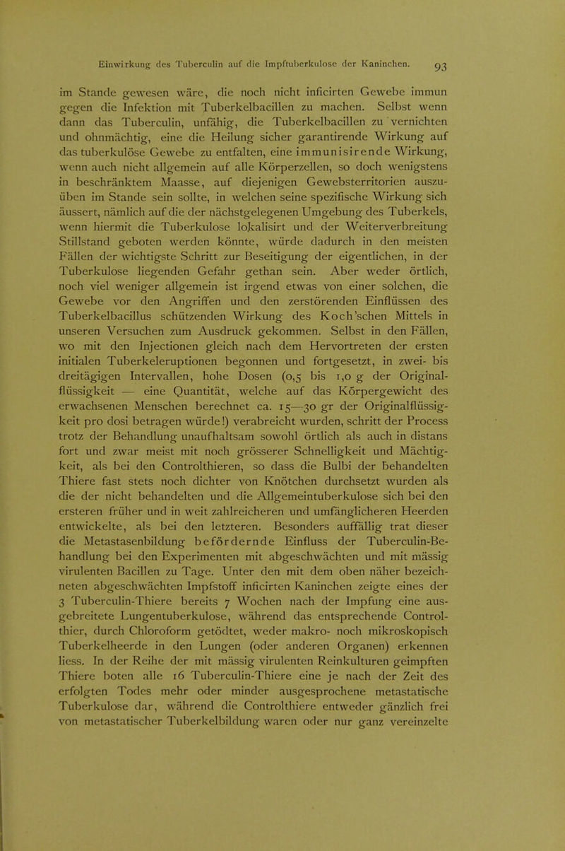 im Stande gewesen wäre, die noch nicht inficirten Gewebe immun gegen die Infektion mit Tuberkelbacillen zu machen. Selbst wenn dann das TubercuHn, unfähig, die Tuberkelbacillen zu vernichten und ohnmächtig, eine die Heilung sicher garantirende Wirkung auf das tuberkulöse Gewebe zu entfalten, eine immunisirende Wirkung, wenn auch nicht allgemein auf alle Körperzellen, so doch wenigstens in beschränktem Maasse, auf diejenigen Gewebsterritorien auszu- üben im Stande sein sollte, in welchen seine spezifische Wirkung sich äussert, nämlich auf die der nächstgelegenen Umgebung des Tuberkels, wenn hiermit die Tuberkulose lokalisirt und der Weiterverbreitung Stillstand geboten werden könnte, würde dadurch in den meisten Fällen der wichtigste Schritt zur Beseitigung der eigenthchen, in der Tuberkulose liegenden Gefahr gethan sein. Aber weder örtlich, noch viel weniger allgemein ist irgend etwas von einer solchen, die Gewebe vor den Ano^riffen und den zerstörenden Einflüssen des Tuberkelbacillus schützenden Wirkung; des Koch'sehen Mittels in unseren Versuchen zum Ausdruck gekommen. Selbst in den Fällen, wo mit den Lijectionen gleich nach dem Hervortreten der ersten initialen Tuberkeleruptionen begonnen und fortgesetzt, in zwei- bis dreitägigen Intervallen, hohe Dosen (0,5 bis 1,0 g der Original- flüssigkeit — eine Quantität, welche auf das Körpergewicht des erwachsenen Menschen berechnet ca. 15—30 gr der Originalflüssig- keit pro dosi betragen würde!) verabreicht wurden, schritt der Process trotz der Behandlung unaufhaltsam sowohl örtlich als auch in distans fort und zwar meist mit noch grösserer Schnelligkeit und Mächtig- keit, als bei den Controlthieren, so dass die Bulbi der behandelten Thiere fast stets noch dichter von Knötchen durchsetzt wurden als die der nicht behandelten und die Allgemeintuberkulose sich bei den ersteren früher und in weit zahlreicheren und umfänglicheren Heerden entwickelte, als bei den letzteren. Besonders auffallig trat dieser die Metastasenbildung befördernde Einfluss der Tuberculin-Be- handlung bei den Experimenten mit abgeschwächten und mit mässig virulenten Bacillen zu Tage. Unter den mit dem oben näher bezeich- neten abgeschwächten Impfstoff inficirten Kaninchen zeigte eines der 3 Tuberculin-Thiere bereits 7 Wochen nach der Impfung eine aus- gebreitete Lungentuberkulose, während das entsprechende Control- thier, durch Chloroform getödtet, weder makro- noch mikroskopisch Tuberkelheerde in den Lungen (oder anderen Organen) erkennen liess. In der Reihe der mit mässig virulenten Reinkulturen geimpften Thiere boten alle 16 Tubercuhn-Thiere eine je nach der Zeit des erfolgten Todes mehr oder minder ausgesprochene metastatische Tuberkulose dar, während die Controlthicre entweder gänzlich frei von metastatischer Tuberkelbildung waren oder nur ganz vereinzelte