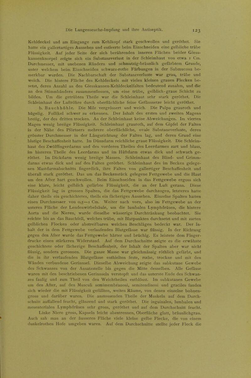 Kehldeckel und am Eingange zum Kehlkopf stark geschwollen und geröthet. Sie hatte ein gallertartiges Aussehen und entleerte beim Einschneiden eine gelbliche trübe Flüssigkeit. Auf jeder Seite der sich berührenden inneren Flächen beider Giess- kannenknorpel zeigte sich ein Substanzverlust in der Schleimhaut von etwa i Cm. Durchmesser, mit unebenen Rändern und schmutzig-bräunlich gefärbtem Grunde, unter welchem beim Einschneiden schwarz-rothe Färbungen in der Submucosa be- merkbar wurden. Die Nachbarschaft der Substanzverluste war grau, trübe und weich. Die hintere Fläche des Kehldeckels mit vielen kleinen grauen Flecken be- setzt, deren Anzahl an den Giesskannen-Kehldeckelfalten bedeutend zunahm, und die an den Stimmbändern zusammenflössen, um eine trübe, gelblich-graue Schicht zu bilden. Um die getrübten Theile war die Schleimhaut sehr stark geröthet. Die Schleimhaut der Luftröhre durch oberflächliche feine Gefässnetze leicht geröthet. b. Bauchhöhle. Die Milz vergrössert und weich. Die Pulpa grauroth und hügelig. Follikel schwer zu erkennen. Der Inhalt des ersten und zweiten Magens breiig, der des dritten trocken. An der Schleimhaut keine Abweichungen. Im vierten Magen wenig breiige Flüssigkeit. Schleimhaut grauroth, auf dem Gipfel der Falten in der Nähe des Pförtners mehrere oberflächliche, ovale Substanzverluste, deren grösster Durchmesser in der Längsrichtung der Falten lag, und deren Grund eine blutige Beschaffenheit hatte. Im Dünndarm reichliche graue Flüssigkeit. Die Schleim- haut des Zwölffingerdarms und des vorderen Theiles des Leerdarmes zart und blass, im hinteren Theile des Leerdarms und im Hüftdarm etwas dick und schwach ge- röthet. Im Dickdarm wenig breiige Massen. Schleimhaut des Blind- und Grimm- darms etwas dick und auf den Falten geröthet. Schleimhaut des im Becken gelege- nen Mastdarmabschnitts fingerdick, ihre Falten von gallertiger Beschaffenheit und überall stark geröthet. Das um das Beckenstück gelegene Fettgewebe und die Haut um den After hart geschwollen. Beim Einschneiden in das Fettgewebe ergoss sich eine klare, leicht gelblich gefärbte Flüssigkeit, die an der Luft gerann. Diese Flüssigkeit lag in grossen Spalten, die das Fettgewebe durchzogen, letzteres hatte daher theils ein geschichtetes, theils ein fächeriges Aussehen. Einzelne Spalten hatten einen Durchmesser von 0,5—i Cm. Weiter nach vorn, also im Fettgewebe an der unteren Fläche der Lendenwirbelsäule, um die lumbalen Lymphdrüsen, die hintere Aorta und die Nieren, wurde dieselbe wässerige Durchtränkung beobachtet. Sie reichte bis an das Bauchfell, welches trübe, mit Blutpunkten durchsetzt und mit zarten gelblichen Flocken oder abstreifbaren weichen Beschlägen bedeckt war. Der In- halt der in dem Fettgewebe verlaufenden Blutgefässe war flüssig. In der Richtung gegen den After wurde das Fettgewebe härter und brüchig. Es leistete dem Finger- drucke einen stärkeren Widerstand. Auf dem Durchschnitte zeigte es die erwähnte geschichtete oder fächerige Beschaffenheit, der Inhalt der Spalten aber war nicht flüssig, sondern geronnen. Die ganze Masse war gleichmässig röthlich gefärbt, und die in ihr verlaufenden Blutgefässe enthielten feste, rothe, trockne und mit den Wänden verbundene Gerinnsel. Dieselbe Abweichung zeigte das subkutane Gewebe des Schwanzes von der Ansatzstelle bis gegen die Mitte desselben. Alle Gefässe waren mit den beschriebenen Gerinnseln verstopft und das unterste Ende des Schwan- zes faulig und zum Theil von den Weichtheilen entblösst. Im subkutanen Gewebe um den After, auf den Musculi semimembranosi, semitendinosi und graciles fanden sich wieder die mit Flüssigkeit gefüllten, weiten Räume, von denen einzelne bohnen- gross und darüber waren. Die anstossenden Theile der Muskeln auf dem Durch- schnitt auffallend feucht, glänzend und stark geröthet. Die inguinalen, lumbalen und mesenterialen Lymphdrüsen sehr gross, geröthet und auf dem Durchschnitt feucht. Linke Niere gross, Kapseln leicht abzutrennen, Oberfläche glatt, bräunlichgrau. Auch sah man an der äusseren Fläche viele kleine gelbe Flecke, die von einem dunkelrothen Hofe umgeben waren. Auf dem Durchschnitte stellte jeder Fleck die