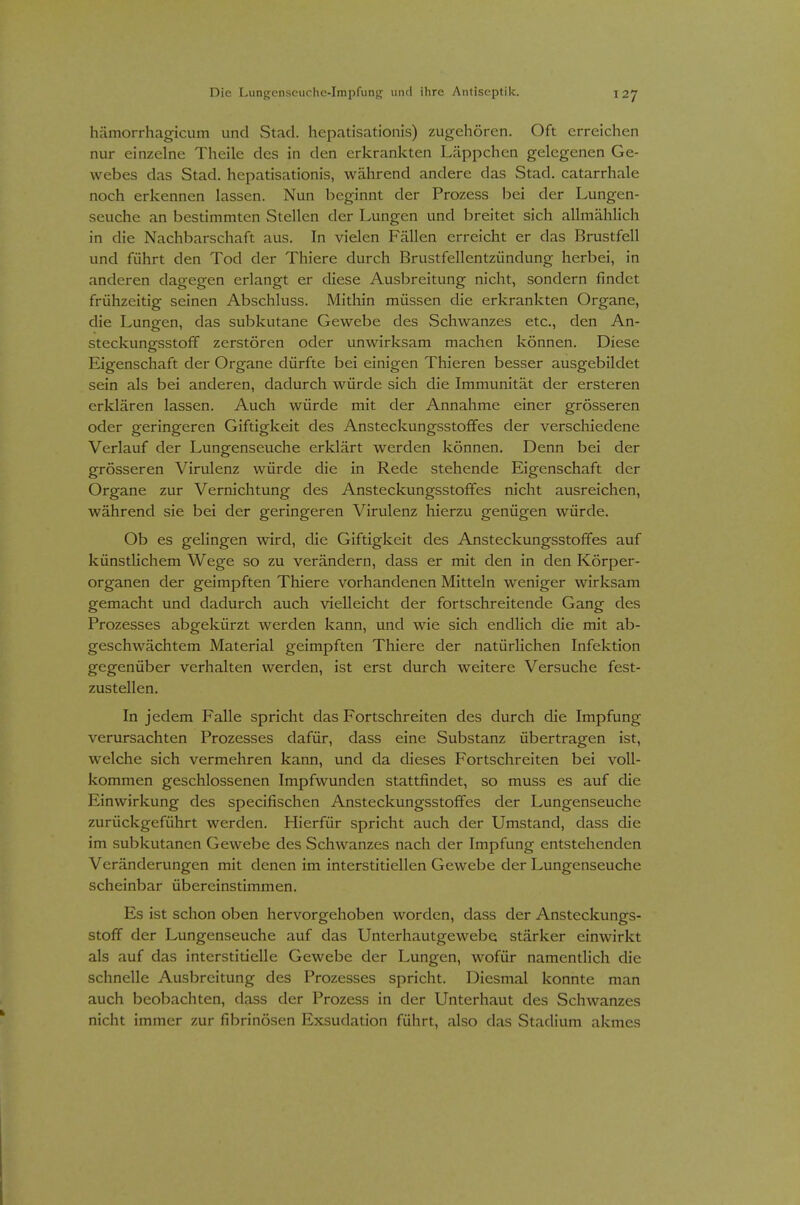 hämorrhagicum und Stad. hepatisationis) zugehören. Oft erreichen nur einzelne Theile des in den erkrankten Läppchen gelegenen Ge- webes das Stad. hepatisationis, während andere das Stad. catarrhale noch erkennen lassen. Nun beginnt der Prozess bei der Lungen- seuche an bestimmten Stellen der Lungen und breitet sich allmählich in die Nachbarschaft aus. In vielen Fällen erreicht er das Brustfell und führt den Tod der Thiere durch Brustfellentzündung herbei, in anderen dagegen erlangt er diese Ausbreitung nicht, sondern findet frühzeitig seinen Abschluss. Mithin müssen die erkrankten Organe, die Lungen, das subkutane Gewebe des Schwanzes etc., den An- steckungsstoff zerstören oder unwirksam machen können. Diese Eigenschaft der Organe dürfte bei einigen Thieren besser ausgebildet sein als bei anderen, dadurch würde sich die Immunität der ersteren erklären lassen. Auch würde mit der Annahme einer grösseren oder geringeren Giftigkeit des Ansteckungsstoffes der verschiedene Verlauf der Lungenseuche erklärt werden können. Denn bei der grösseren Virulenz würde die in Rede stehende Eigenschaft der Organe zur Vernichtung des Ansteckungsstoffes nicht ausreichen, während sie bei der geringeren Virulenz hierzu genügen würde. Ob es gelingen wird, die Giftigkeit des Ansteckungsstoffes auf künstlichem Wege so zu verändern, dass er mit den in den Körper- organen der geimpften Thiere vorhandenen Mitteln weniger wirksam gemacht und dadurch auch vielleicht der fortschreitende Gang des Prozesses abgekürzt werden kann, und wie sich endlich die mit ab- geschwächtem Material geimpften Thiere der natürlichen Infektion gegenüber verhalten werden, ist erst durch weitere Versuche fest- zustellen. In jedem Falle spricht das Fortschreiten des durch die Impfung verursachten Prozesses dafür, dass eine Substanz übertragen ist, welche sich vermehren kann, und da dieses Fortschreiten bei voll- kommen geschlossenen Impfwunden stattfindet, so muss es auf die Einwirkung des specifischen Ansteckungsstoffes der Lungenseuche zurückgeführt werden. Hierfür spricht auch der Umstand, dass die im subkutanen Gewebe des Schwanzes nach der Impfung entstehenden Veränderungen mit denen im interstitiellen Gewebe der Lungenseuche scheinbar übereinstimmen. Es ist schon oben hervorgehoben worden, dass der Ansteckungs- stoff der Lungenseuche auf das Unterhautgewebe stärker einwirkt als auf das interstitielle Gewebe der Lungen, wofür namentlich die schnelle Ausbreitung des Prozesses spricht. Diesmal konnte man auch beobachten, dass der Prozess in der Unterhaut des Schwanzes nicht immer zur fibrinösen Exsudation führt, also das Stadium akmes