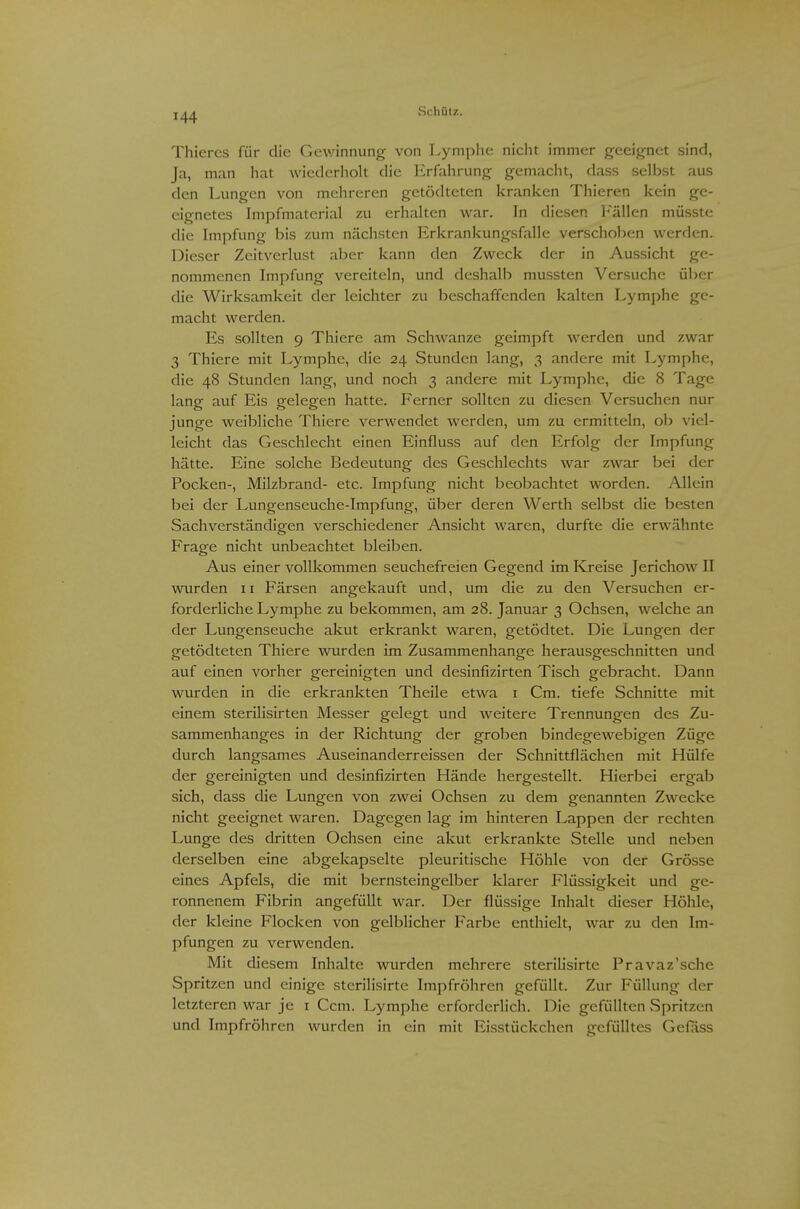 Thiercs für die Gev/innung von Lymphe nicht immer geeignet sind, Ja, man hat wiederholt die Erfahrung gemacht, dass selbst aus den Lungen von mehreren getödteten kranken Thieren kein ge- eignetes Impfmaterial zu erhalten war. In diesen Fällen müsste die Impfung bis zum nächsten Erkrankungsfalle verschoben werden. Dieser Zeitverlust aber kann den Zweck der in Aussicht ge- nommenen Impfung vereiteln, und deshalb mussten Versuche über die Wirksamkeit der leichter zu beschaffenden kalten Lymphe ge- macht werden. Es sollten 9 Thiere am Schwänze geimpft werden und zwar 3 Thiere mit Lymphe, die 24 Stunden lang, 3 andere mit Lymphe, die 48 Stunden lang, und noch 3 andere mit Lymphe, die 8 Tage lang auf Eis gelegen hatte. Ferner sollten zu diesen Versuchen nur junge weibliche Thiere verwendet werden, um zu ermitteln, ob viel- leicht das Geschlecht einen Einfluss auf den Erfolg der Impfung hätte. Eine solche Bedeutung des Geschlechts war zwar bei der Pocken-, Milzbrand- etc. Impfung nicht beobachtet worden. Allein bei der Lungenseuche-Impfung, über deren Werth selbst die besten Sachverständigen verschiedener Ansicht waren, durfte die erwähnte Frage nicht unbeachtet bleiben. Aus einer vollkommen seuchefreien Gegend im Kreise Jerichow II wurden 11 Färsen angekauft und, um die zu den Versuchen er- forderliche Lymphe zu bekommen, am 28. Januar 3 Ochsen, welche an der Lungenseuche akut erkrankt waren, getödtet. Die Lungen der getödteten Thiere wurden im Zusammenhange herausgeschnitten und auf einen vorher gereinigten und desinfizirten Tisch gebracht. Dann wurden in die erkrankten Theile etwa i Cm. tiefe Schnitte mit einem sterilisirten Messer gelegt und weitere Trennungen des Zu- sammenhanges in der Richtung der groben bindegewebigen Züge durch langsames Auseinanderreissen der Schnittflächen mit Hülfe der gereinigten und desinfizirten Hände hergestellt. Hierbei ergab sich, dass die Lungen von zwei Ochsen zu dem genannten Zwecke nicht geeignet waren. Dagegen lag im hinteren Lappen der rechten Lunge des dritten Ochsen eine akut erkrankte Stelle und neben derselben eine abgekapselte pleuritische Höhle von der Grösse eines Apfels, die mit bernsteingelber Idarer Flüssigkeit und ge- ronnenem Fibrin angefüllt war. Der flüssige Inhalt dieser Höhle, der kleine Flocken von gelblicher Farbe enthielt, war zu den Im- pfungen zu verwenden. Mit diesem Inhalte wurden mehrere sterilisirte Pravaz'sche Spritzen und einige sterilisirte Impfröhren gefüllt. Zur Füllung der letzteren war je i Ccm. Lymphe erforderlich. Die gefüllten Spritzen und Impfröhren wurden in ein mit Eisstückchen gefülltes Gefäss