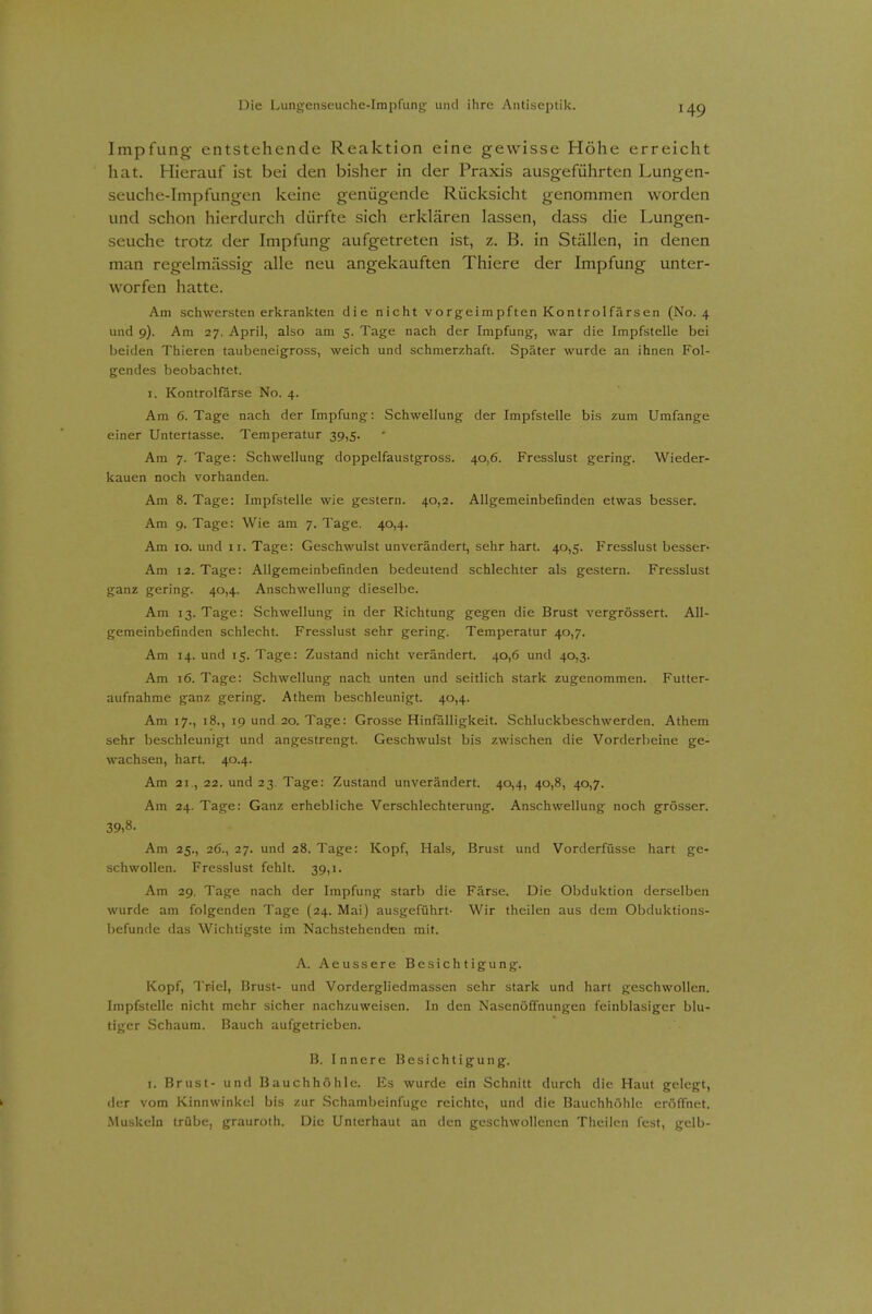 Impfung entstehende Reaktion eine gewisse Höhe erreicht hat. Hierauf ist bei den bisher in der Praxis ausgeführten Lungen- seuche-Impfungen keine genügende Rücksicht genommen worden und schon hierdurch dürfte sich erklären lassen, dass die Lungen- seuche trotz der Impfung aufgetreten ist, z. B. in Ställen, in denen man regelmässig alle neu angekauften Thiere der Impfung unter- worfen hatte. Am schwersten erkrankten die nicht vorgeimpften Kontroifärsen (No. 4 und 9). Am 27. April, also am 5. Tage nach der Impfung, war die Impfstelle bei beiden Thieren taubeneigross, weich und schmerzhaft. Später wurde an ihnen Fol- gendes beobachtet. I. Kontrolfarse No. 4. Am 6. Tage nach der Impfung: Schwellung der Impfstelle bis zum Umfange einer Untertasse. Temperatur 39,5. Am 7. Tage: Schwellung doppelfaustgross. 40,6. Fresslust gering. Wieder- kauen noch vorhanden. Am 8. Tage: Impfstelle wie gestern. 40,2. Allgemeinbefinden etwas besser. Am 9. Tage: Wie am 7. Tage. 40,4. Am 10. und 11. Tage: Geschwulst unverändert, sehr hart. 40,5. Fresslust besser- Am 12. Tage: Allgemeinbefinden bedeutend schlechter als gestern. Fresslust ganz gering. 40,4. Anschwellung dieselbe. Am 13. Tage: Schwellung in der Richtung gegen die Brust vergrössert. All- gemeinbefinden schlecht. Fresslust sehr gering. Temperatur 40,7. Am 14. und 15. Tage: Zustand nicht verändert. 40,6 und 40,3. Am 16. Tage: Schwellung nach unten und seitlich stark zugenommen. Futter- aufnahme ganz gering. Athem beschleunigt. 40,4. Am 17., 18., 19 und 20. Tage: Grosse Hinfälligkeit. Schluckbeschwerden. Athem sehr beschleunigt und angestrengt. Geschwulst bis zwischen die Vorderbeine ge- wachsen, hart. 40.4. Am 21 , 22. und 23. Tage: Zustand unverändert. 40,4, 40,8, 40,7. Am 24. Tage: Ganz erhebliche Verschlechterung. Anschwellung noch grösser. 39,8. Am 25., 26., 27. und 28. Tage: Kopf, Hals, Brust und Vorderfüsse hart ge- schwollen. Fresslust fehlt. 39,1. Am 29. Tage nach der Impfung starb die Färse. Die Obduktion derselben wurde am folgenden Tage {24. Mai) ausgeführt- Wir theilen aus dem Obduktions- befunde das Wichtigste im Nachstehenden mit. A. Aeussere Besichtigung. Kopf, Triel, Brust- und Vordergliedmassen sehr stark und hart geschwollen. Impfstelle nicht mehr sicher nachzuweisen. In den Nasenöffnungen feinblasiger blu- tiger Schaum. Bauch aufgetrieben. B. Innere Besichtigung. I. Brust- und Bauchhöhle. Es wurde ein Schnitt durch die Haut gelegt, der vom Kinnwinkcl bis zur vSchambeinfugc reichte, und die Bauchhöhle eröffnet. Muskeln trübe, grauroth. Die Unterhaut an den geschwollenen Theilen fest, gelb-