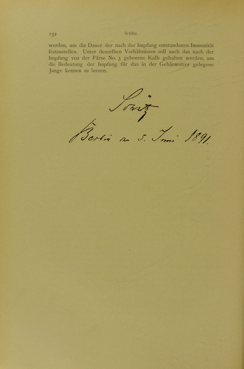 I tj2 Schütz. werden, um die Dauer der nach der Impfung entstandenen Immunität festzustellen. Unter denselben Verhältnissen soll auch das nach der Impfung von der Färse No. 3 geborene Kalb gehalten werden, um die Bedeutung der Impfung für das in der Gebärmutter gelegene Junge kennen zu lernen.