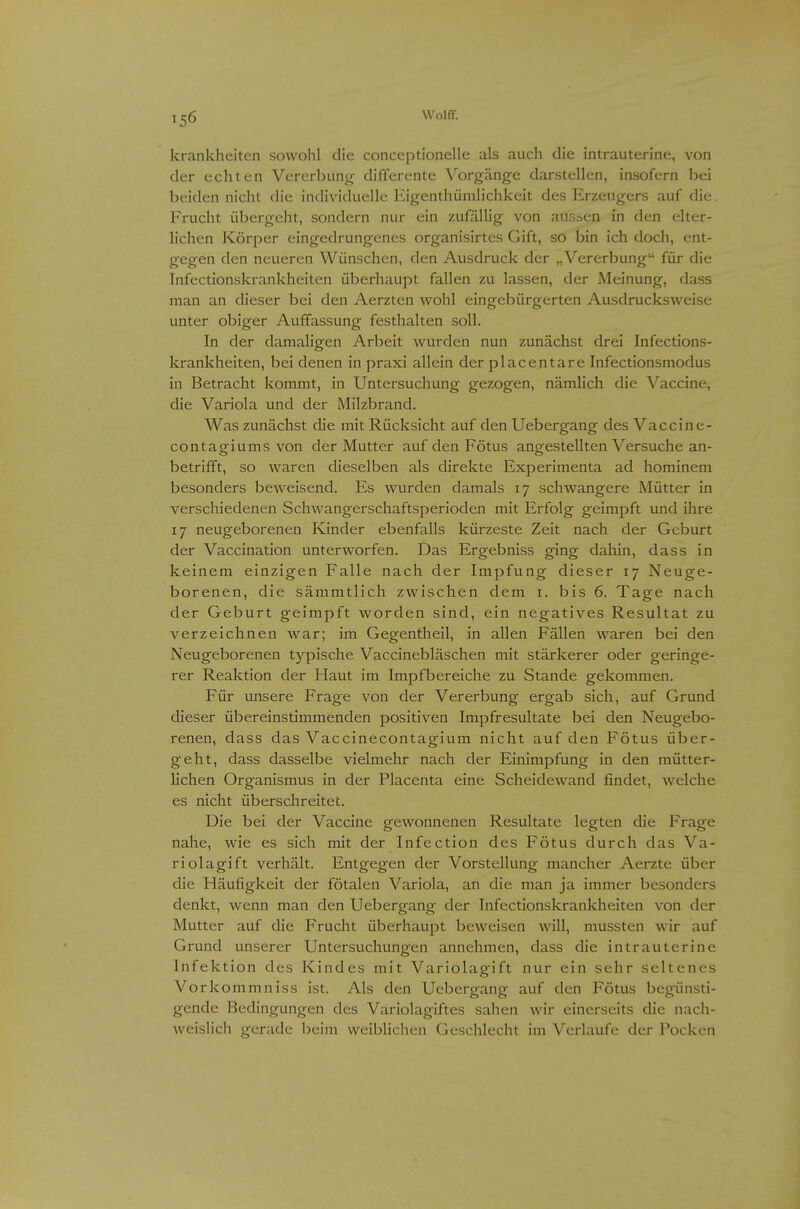 krankheiten sowohl die conceptionelle als auch die intrauterine, von der echten Vererbung differente Vorgänge darstellen, insofern bei beiden niclu die individuelle Eigenthümlichkeit des Erzeugers auf die. Frucht übergeht, sondern nur ein zufällig von aussen in den elter- lichen Körper eingedrungenes organisirtes Gift, so bin ich doch, ent- gegen den neueren Wünschen, den Ausdruck der „Vererbung für die Infectionskrankheiten überhaupt fallen zu lassen, der Meinung, dass man an dieser bei den Aerzten wohl eingebürgerten Ausdrucksweise unter obiger Auffassung festhalten soll. In der damaligen Arbeit wurden nun zunächst drei Infections- krankheiten, bei denen in praxi allein der placentare Infectionsmodus in Betracht kommt, in Untersuchung gezogen, nämlich die Vaccine, die Variola und der Milzbrand. Was zunächst die mit Rücksicht auf den Uebergang des Vaccine- contagiums von der Mutter auf den Fötus angestellten Versuche an- betrifft, so waren dieselben als direkte Experimenta ad hominem besonders beweisend. Es wurden damals 17 schwangere Mütter in verschiedenen Schwangerschaftsperioden mit Erfolg geimpft und ihre 17 neugeborenen Knder ebenfalls kürzeste Zeit nach der Geburt der Vaccination unterworfen. Das Ergebniss ging dahin, dass in keinem einzigen Falle nach der Impfung dieser 17 Neuge- borenen, die sämmtlich zwischen dem i. bis 6. Tage nach der Geburt geimpft worden sind, ein negatives Resultat zu verzeichnen war; im Gegentheil, in allen Fällen waren bei den Neugeborenen typische Vaccinebläschen mit stärkerer oder geringe- rer Reaktion der Haut im Impfbereiche zu Stande gekommen. Für unsere Frage von der Vererbung ergab sich, auf Grund dieser übereinstimmenden positiven Impfresultate bei den Neugebo- renen, dass das Vaccinecontagium nicht auf den Fötus über- geht, dass dasselbe vielmehr nach der Einimpfung in den mütter- lichen Organismus in der Placenta eine Scheidewand findet, welche es nicht überschreitet. Die bei der Vaccine gewonnenen Resultate legten die Frage nahe, wie es sich mit der Infection des Fötus durch das Va- rl ola gif t verhält. Entgegen der Vorstellung mancher Aerzte über die Häufigkeit der fötalen Variola, an die man ja immer besonders denkt, wenn man den Uebergang der Infectionskrankheiten von der Mutter auf die Frucht überhaupt beweisen will, mussten wir auf Grund unserer Untersuchungen annehmen, dass die intrauterine Infektion des Kindes mit Variolagift nur ein sehr seltenes Vorkommniss ist. Als den Uebergang auf den Fötus begünsti- gende Bedingungen des Variolagiftes sahen wir einerseits die nach- weislich gerade beim weiblichen Geschlecht im Verlaufe der Pocken