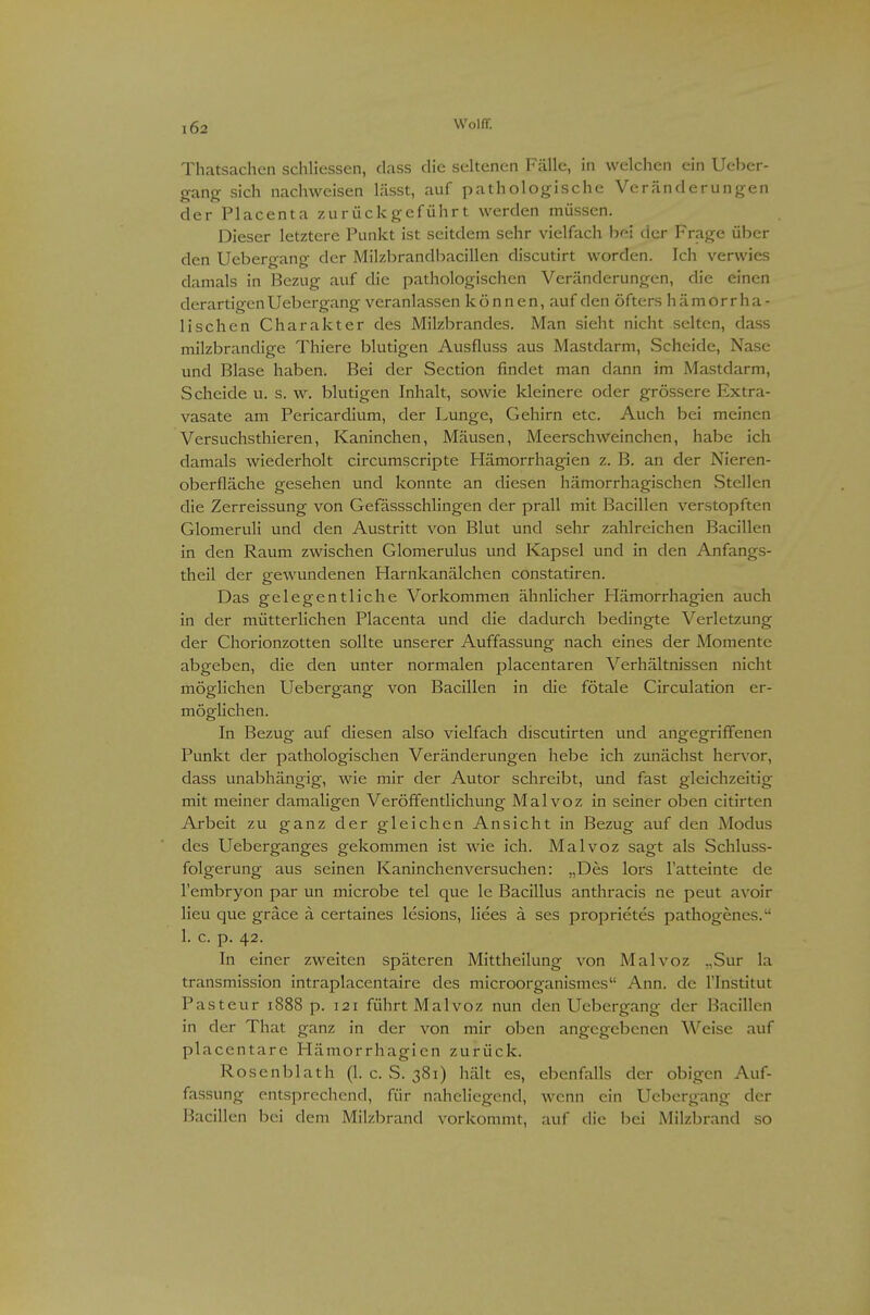 Thatsachen schliessen, dass die seltenen Fälle, in welchen ein Ueber- gang sich nachweisen lässt, auf pathologische Veränderungen der Placenta zurückgeführt werden müssen. Dieser letztere Punkt ist seitdem sehr vielfach hm der Frage über den Uebergang der Milzl^randbacillen discutirt worden. Ich verwies damals in Bezug auf die pathologischen Veränderungen, die einen derartigen Uebergang veranlassen können, auf den öfters hämorr ha- iischen Charakter des Milzbrandes. Man sieht nicht selten, dass milzbrandige Thiere blutigen Ausfluss aus Mastdarm, vScheide, Nase und Blase haben. Bei der Section findet man dann im Mastdarm, Scheide u. s. w. blutigen Inhalt, sowie kleinere oder grössere Extra- vasate am Pericardium, der Lunge, Gehirn etc. Auch bei meinen Versuchsthieren, Kaninchen, Mäusen, Meerschweinchen, habe ich damals wiederholt circumscripte Hämorrhagien z. B. an der Nieren- oberfläche gesehen und konnte an diesen hämorrhagischen vStellen die Zerreissung von Gefässschlingen der prall mit Bacillen verstopften Glomeruli und den Austritt von Blut und sehr zahlreichen Bacillen in den Raum zwischen Glomerulus und Kapsel und in den Anfangs- theil der gewundenen Harnkanälchen constatiren. Das gelegentliche Vorkommen ähnlicher Hämorrhagien auch in der mütterlichen Placenta und die dadurch bedingte Verletzung der Chorionzotten sollte unserer Auffassung nach eines der Momente abgeben, die den unter normalen placentaren Verhältnissen nicht möglichen Uebergang von Bacillen in die fötale Circulation er- möglichen. In Bezug auf diesen also vielfach discutirten und angegriffenen Punkt der pathologischen Veränderungen hebe ich zunächst hervor, dass unabhängig, wie mir der Autor schreibt, und fast gleichzeitig mit meiner damaligen Veröffentlichung Malvoz in seiner oben citirten Arbeit zu ganz der gleichen Ansicht in Bezug auf den Modus des Ueberganges gekommen ist wie ich. Malvoz sagt als Schluss- folgerung aus seinen Kaninchenversuchen: „Des lors l'atteinte de l'embryon par un microbe tel que le Bacillus anthracis ne peut avoir lieu que gräce a certaines lesions, Hees a ses proprietes pathogenes. 1. c. p. 42. In einer zweiten späteren Mittheilung von Malvoz ,,Sur la transmission intraplacentaire des microorganismes Ann. de l'Institut Pasteur 1888 p. 121 führt Malvoz nun den Uebergang der Bacillen in der That ganz in der von mir oben angegebenen Weise auf placentare Hämorrhagien zurück. Rosenblath (1. c. S. 381) hält es, ebenfalls der obigen Auf- fassung entsprecliend, für naheliegend, wenn ein Uebergang der Bacillen bei dem Milzbrand vorkommt, auf die bei Milzbrand so