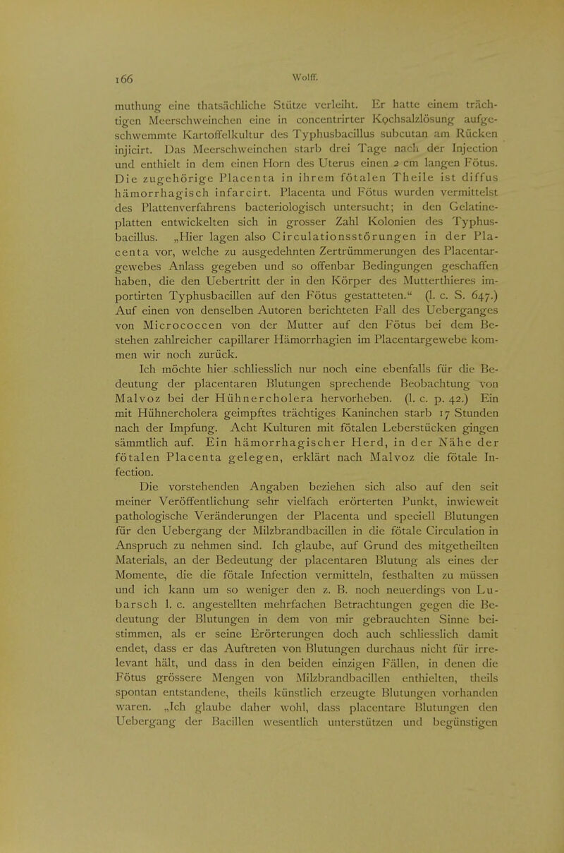 muthung eine thatsäclillche Stütze verleiht. Er hatte einem träch- tigen Meerschweinchen eine in concentrirter Kochsalzlösung aufge- schwemmte Kartoffelkultur des Typhusbacillus subcutan am Rücken injicirt. Das Meerschweinchen starb drei Tage nacli der hijection und enthielt in dem einen Horn des Uterus einen 2 cm langen Fötus. Die zugehörige Placenta in ihrem fötalen Theile ist diffus hämorrhagisch infarcirt. Placenta und Fötus wurden vermittelst des Plattenverfahrens bacteriologisch untersucht; in den Gelatine- platten entwickelten sich in grosser Zahl Kolonien des Typhus- bacillus. „Hier lagen also Circulationsstörungen in der Pla- centa vor, welche zu ausgedehnten Zertrümmerungen des Placentar- gewebes Anlass gegeben und so offenbar Bedingungen geschaffen haben, die den Uebertritt der in den Körper des Muttcrthieres im- portirten Typhusbacillen auf den Fötus gestatteten. (1. c. S. 647.) Auf einen von denselben Autoren berichteten Fall des Ueberganges von Micrococcen von der Mutter auf den Fötus bei dem Be- stehen zahlreicher capillarer Hämorrhagien im Placentargewebe kom- men wir noch zurück. Ich möchte hier schliesslich nur noch eine ebenfalls für die Be- deutung der placentaren Blutungen sprechende Beobachtung von Malvoz bei der Hühnercholera hervorheben. (1. c. p. 42.) Ein mit Hühnercholera geimpftes trächtiges Kaninchen starb 17 Stunden nach der Impfung. Acht Kulturen mit fötalen Leberstücken gingen sämmtlich auf. Ein hämorrhagischer Herd, in der Nähe der fötalen Placenta gelegen, erklärt nach Malvoz die fötale In- fection. Die vorstehenden Angaben beziehen sich also auf den seit meiner Veröffentlichung sehr vielfach erörterten Punkt, inwieweit pathologische Veränderungen der Placenta und speciell Blutungen für den Uebergang der Milzbrandbacillen in che fötale Circulation in Anspruch zu nehmen sind. Ich glaube, auf Grund des mitgetheilten Materials, an der Bedeutung der placentaren Blutung als eines der Momente, die die fötale Infection vermitteln, festhalten zu müssen und ich kann um so weniger den z. B. noch neuerdings von Lu- barsch 1. c. angestellten mehrfachen Betrachtungen gegen die Be- deutung der Blutungen in dem von mir gebrauchten Sinne bei- stimmen, als er seine Erörterungen doch auch schliesslich damit endet, dass er das Auftreten von Blutungen durchaus nicht für irre- levant hält, und dass in den beiden einzigen Fällen, in denen die Fötus grössere Mengen von Milzbrandbacillen enthielten, theils spontan entstandene, theils künstlich erzeugte Blutungen vorhanden waren. „Ich glaul:)e daher wohl, dass placentare Blutungen den Uebergang der Bacillen wesentlich unterstützen und begünstigen