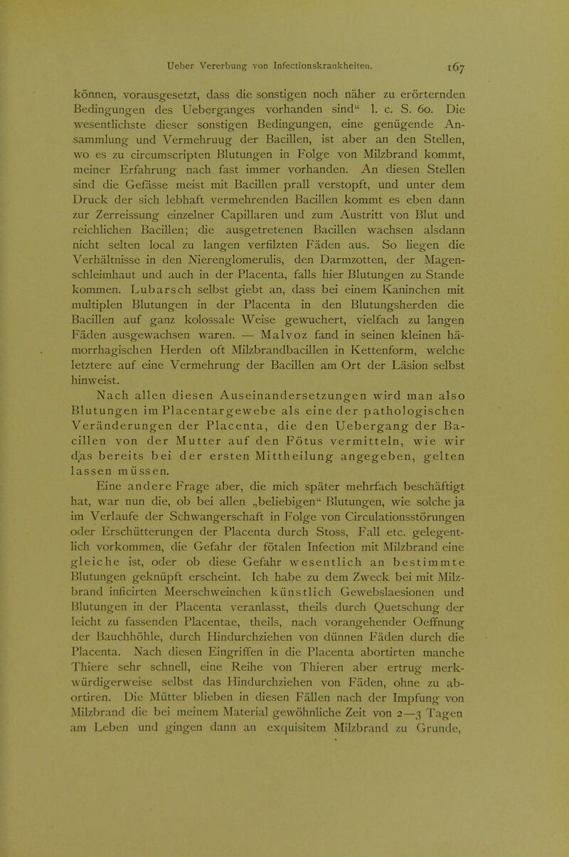 können, vorausgesetzt, dass die sonstigen noch näher zu erörternden Bedingungen des Ueberganges vorhanden sind 1. c. S. 60. Die Avesentlichste dieser sonstigen Bedingungen, eine genügende An- sammlung und Vermehruug der Bacillen, ist aber an den Stellen, wo es zu circumscripten Blutungen in Folge von Milzbrand kommt, meiner Erfahrung nach fast immer vorhanden. An diesen Stellen sind die Gefässe meist mit Bacillen prall verstopft, und unter dem Druck der sich lebhaft vermehrenden Bacillen kommt es eben dann zur Zerreissung einzelner Capillaren und zum Austritt von Blut und reichlichen Bacillen; die ausgetretenen Bacillen wachsen alsdann nicht selten local zu langen verfilzten Fäden aus. So liegen die Verhältnisse in den Nierenglomerulis, den Darmzotten, der Magen- schleimhaut und auch in der Placenta, falls hier Blutungen zu Stande kommen. Lübarsch selbst giebt an, dass bei einem Kaninchen mit multiplen Blutungen in der Placenta in den Blutungsherden die Bacillen auf ganz kolossale Weise gewuchert, vielfach zu langen Fäden ausgewachsen waren. — Malvoz fand in seinen kleinen hä- morrhagischen Herden oft Milzbrandbacillen in Kettenform, welche letztere auf eine Vermehrung der Bacillen am Ort der Läsion selbst hinweist. Nach allen diesen Auseinandersetzungen wird man also Blutungen im Placentargewebe als eine der pathologischen Veränderungen der Placenta, die den Uebergang der Ba- cillen von der Mutter auf den Fötus vermitteln, wie wir d;as bereits bei der ersten Mittheilung angegeben, gelten lassen müssen. Eine andere Frage aber, die mich später mehrfach beschäftigt hat, war nun die, ob bei allen „beliebigen Blutungen, wie solche ja im Verlaufe der Schwangerschaft in Folge von Circulationsstörungen oder Erschütterungen der Placenta durch Stoss, Fall etc. gelegent- lich vorkommen, die Gefahr der fötalen Infection mit Milzbrand eine gleiche ist, oder ob diese Gefahr wesentlich an bestimmte Blutungen geknüpft erscheint. Ich habe zu dem Zweck bei mit Milz- brand inficirten Meerschweinchen künstlich Gewebslaesionen und Blutungen in der Placenta veranlasst, theils durch Quetschung der leicht zu fassenden Placentae, theils, nach vorangehender Oefifnung der Bauchhöhle, durch Hindurchziehen von dünnen Fäden durch die Placenta. Nach diesen Eingriffen in die Placenta abortirten manche Thiere sehr schnell, eine Reihe von Thieren aber ertrug merk- würdigerweise selbst das Hindurchziehen von Fäden, ohne zu ab- ortiren. Die Mütter blieben in diesen Fällen nach der Impfung von Milzbrand die bei meinem Material gewöhnliche Zeit von 2—3 Tagen am Leben und gingen dann an exquisitem Milzbrand zu Grunde,