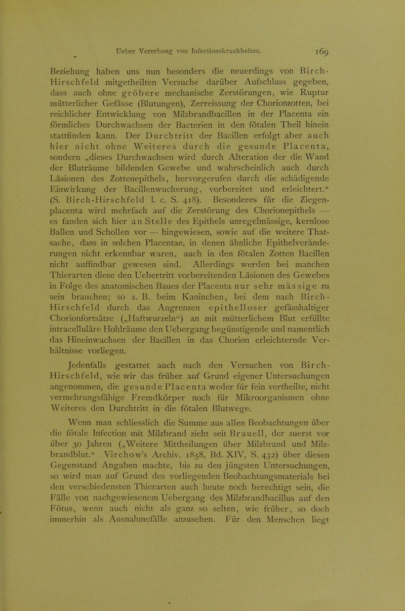 Beziehung haben uns nun besonders die neuerdings von Birch- Hirschfeld mitgetheilten Versuche darüber Aufschluss gegeben, dass auch ohne gröbere mechanische Zerstörungen, wie Ruptur mütterhcher Gefässe (Blutungen), Zerreissung der Chorionzotten, bei reichhcher Entwicklung von Milzbrandbacillen in der Placenta ein förmliches Durchwachsen der Bacterien in den fötalen Theil hinein stattfinden kann. Der Durchtritt der Bacillen erfolgt aber auch hier nicht ohne Weiteres durch die gesunde Placenta, sondern „dieses Durchwachsen wird durch Alteration der die Wand der Bluträume bildenden Gewebe und wahrscheinlich auch durch Läsionen des Zottenepithels, hervorgerufen durch die schädigende Einwirkung der Bacillenwuclierung, vorbereitet und erleichtert. (S. Birch-Hirschfeld 1. c. S. 418). Besonderes für die Ziegen- placenta wird mehrfach auf die Zerstörung des Chorionepithels — es fanden sich hier an Stelle des Epithels unregelmässige, kernlose Ballen und Schollen vor — hingewiesen, sowie auf die weitere That- sache, dass in solchen Placentae, in denen ähnliche Epithelverände- rungen nicht erkennbar waren, auch in den fötalen Zotten Bacillen nicht auffindbar gewesen sind. Allerdings werden bei manchen Thierarten diese den Uebertritt vorbereitenden Läsionen des Gewebes in Folge des anatomischen Baues der Placenta nur sehr mäs sige zu sein brauchen; so z. B. beim Kaninchen, bei dem nach Birch- Hirschfeld durch das Angrenzen epithelloser gefässhaltiger Chorionfortsätze („Haftwurzeln) an mit mütterlichem Blut erfüllte intracelluläre Hohlräume den Uebergang begünstigende und namentlich das Hineinwachsen der Bacillen in das Chorion erleichternde Ver- hältnisse vorliegen. Jedenfalls gestattet auch nach den Versuchen von Birch- Hirschfeld, wie wir das früher auf Grund eigener Untersuchungen angenommen, die gesunde Placenta weder für fein vertheilte, nicht vermehrungsfähige Fremdkörper noch für Mikroorganismen ohne Weiteres den Durchtritt in die fötalen Blutwege. Wenn man schliesslich die Summe aus allen Beobachtungen über die fötale Infection mit Milzbrand zieht seit Braueil, der zuerst vor über 30 Jahren („Weitere Mittheilungen über Milzbrand und Milz- brandblut. Virchow's Archiv. 1858, Bd. XIV, S. 432) über diesen Gegenstand Angaben machte, bis zu den jüngsten Untersuchungen, so wird man auf Grund des vorliegenden Beobachtungsmaterials bei den verschiedensten Thierarten auch heute noch berechtigt sein, die Fälle von nachgewiesenem Uebergang des Milzbrandbacillus auf den Fötus, wenn auch nicht als ganz so selten, wie früher, so doch immerhin als Ausnahmefälle anzusehen. Für den Menschen liegt