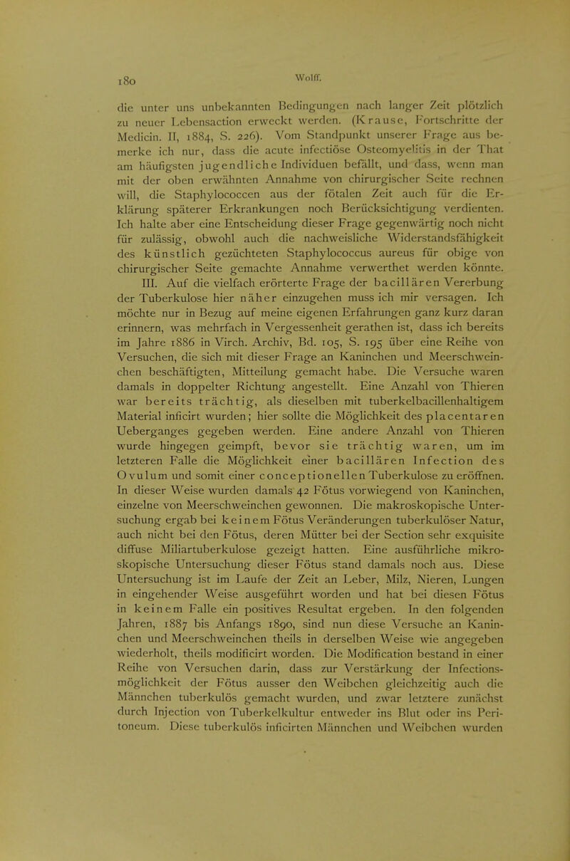 i8o die unter uns unbekannten Bedingungen nach langer Zeit plötzlich zu neuer Lebensaction erweckt werden. (Krause, Fortschritte der Medicin. II, 1884, .S. 226). Vom Standpunkt unserer Frage aus be- merke ich nur, dass die acute infcctiöse Osteomyelitis in der That am häufigsten jugendliche Individuen befallt, und dass, wenn man mit der oben erwähnten Annahme von chirurgischer vSeite rechnen will, die Staphylococcen aus der fötalen Zeit auch für die Er- klärung späterer Erkrankungen noch Berücksichtigung verdienten. Ich halte aber eine Entscheidung dieser Frage gegenwärtig noch nicht für zulässig, obwohl auch die nachweisliche Widerstandsfähigkeit des künstlich gezüchteten vStaphylococcus aureus für obige von chirurgischer Seite gemachte Annahme verwerthet werden könnte. III. Auf die vielfach erörterte Frage der bacillären Vererbung der Tuberkulose hier näher einzugehen muss ich mir versagen. Ich möchte nur in Bezug auf meine eigenen Erfahrungen ganz kurz daran erinnern, was mehrfach in Vergessenheit gerathen ist, dass ich bereits im Jahre 1886 in Virch. Archiv, Bd. 105, S. 195 über eine Reihe von Versuchen, die sich mit dieser Frage an Kaninchen und Meerschwein- chen beschäftigten, Mitteilung gemacht habe. Die Versuche waren damals in doppelter Richtung angestellt. Eine Anzahl von Thieren war bereits trächtig, als dieselben mit tuberkelbacillenhaltigem Material inficirt wurden; hier sollte die Möglichkeit des placentaren Ueberganges gegeben werden. Eine andere Anzahl von Thieren wurde hingegen geimpft, bevor sie trächtig waren, um im letzteren Falle die Möglichkeit einer bacillären Infection des Ovulum und somit einer conceptionellen Tuberkulose zu eröffnen. In dieser Weise wurden damals 42 Fötus vorwiegend von Kaninchen, einzelne von Meerschweinchen gewonnen. Die makroskopische Unter- suchung ergab bei k e i n e m Fötus Veränderungen tuberkulöser Natur, auch nicht bei den Fötus, deren Mütter bei der Section sehr exquisite diffuse Miliartuberkulose gezeigt hatten. Eine ausführliche mikro- skopische Untersuchung dieser Fötus stand damals noch aus. Diese Untersuchung ist im Laufe der Zeit an Leber, Milz, Nieren, Lungen in eingehender Weise ausgeführt worden und hat bei diesen Fötus in keinem Falle ein positives Resultat ergeben. In den folgenden Jahren, 1887 bis Anfangs 1890, sind nun diese Versuche an Kanin- chen und Meerschweinchen theils in derselben Weise wie angegeben wiederholt, theils modificirt worden. Die Modification bestand in einer Reihe von Versuchen darin, dass zur Verstärkung der Infections- möglichkeit der Fötus ausser den Weibchen gleichzeitig auch die Männchen tuberkulös gemacht wurden, und zwar letztere zunächst durch Injection von Tuberkelkultur entweder ins Blut oder ins Peri- toneum. Diese tuberkulös inficirten Männchen und Weibchen wurden