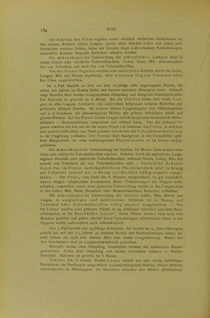Die Sektion des Fötus ergiebt ausser ziemlich reichlichen Ecchyraosen an den unteren Rändern beider Lungen, ausser einer weichen Leber und einem sehr blutreichen weichen Gehirn, keine mit blossem Auge wahrnehmbare Veränderungen, namentlich konnten 'nirgends Knötchen erkannt werden. Die mikroskopische Untersuchung der m ütterlic h e a Lungen steigt in jedem Schnitt sehr reichliche Tuberkelbacillen. Leber, Niere, Milz mikroskopisch frei von Tuberkeln und auch frei von Tuberkelbacillen. Von den fötalen Organen werden sehr zahlreiche Schnitte durch die Leber, Lungen, Milz und Nieren angefertigt, aber in keinem Organe Tuberkel oder Bacillen angetroffen. Im 2. Fall handelt es sich um eine 22 jährige sehr abgemagerte Person, die schon seit Jahren an Husten leidet und bereits mehrfach Hämoptoe hatte. Klinisch zeigt dieselbe über beiden Lungenspitzen Dämpfung und klingende Rasselgeräusche. Die Patientin ist gravida im 8. Monat. Bei der Sektion finden sich beide Lun- gen in allen Lappen durchsetzt von zahlreichen hellgrauen miliaren Knötchen und grösseren käsigen Herden. Im rechten oberen Lungenlappen eine hühnereigrosse und 5—6 haselnuss- bis pflaumengrosse Höhlen mit gelbem bröckligen Inhalt und glatten Wänden. Auf der Pleura beider Lungen reichliche graudurchscheinende Miliar- tuberkel. — Bronchialdrüsen vergrössert und vielfach käsig. Von den anderen Or- ganen erwähne ich hier nur als für unsere Frage von Interesse das Colon, in welchem sich mehrere folliculäre, zumTheil grössere Geschwüre mit Tub erkelentwickelung in der Umgebung vorfinden. Der Uterus über faustgross; in der Uterushöhle spär- liche Blutgerinsel; ein etwa wallnussgrosser Piacentarrest ist im Uterus zurück- geblieben. Die mikroskopische Untersuchung des Sputum der Mutter hatte bereits intra vitam sehr zahlreiche Tuberkelbacillen ergeben. Schnitte durch die mütterliche Lunge ergeben ebenfalls sehr zahlreiche Tuberkelbacillen, während Nieren, Leber, Milz frei sowohl von Tuberkeln als von Tuberkelbacillen sind. — Zahlreiche Schnitte durch das im Uterus zurückgebliebene Piacentarstück sind in Bezug auf Tuberkel sowohl als in Bezug auf Bacillen völlig negativ ausge- fallen. — Der Fötus, dem Ende des 8. Monates entsprechend, ist gut entwickelt. Ausser einigen subpleuralen Ecchymosen keine Veränderungen der Organe wahr- nehmbar, namentlich waren trotz genauster Untersuchung weder in den Lungen noch in der Leber, Milz, Niere, Bronchial- oder Mesenterialdrüsen Knötchen auffindbar. Die mikroskopische Untersuchung der fötalen Leber, Milz, Nieren und Lungen in ausgiebigen und zahlreichen Schnitten ist in Bezug auf Tuberkel oder Tuberkelbacillen völlig negativ ausgefallen. — Von der Leber werden zwei grössere Stücke in aq. sterilisata verrieben und zwei Meer- schweinchen in die Bauchhöhle injicirt. Beide Thiere werden dann nach vier Monaten getödtet und geben absolut keine Veränderungen tuberkulöser Natur in den Organen weder makrospisch noch mikroskopisch. Der 3. Fall betrifft eine 23jährige Arbeiterin, die bereits im 14. Jahre Hämoptoe gehabt hat und seit i'/j Jahren an starkem Husten und Nachtschweissen leidet; da- mals bekam sie auch zum zweiten Male eine starke Lnngenblutung. Mutter und drei Geschwister sind an Lungenschwindsucht gestorben. Klinisch: rechts oben Dämpfung, bronchiales Athmen mit zahlreichen Rassel- geräuschen. Links oben Dämpfung und rauhes vesiculäres Athmen. — Starker Durchfall. Patientin ist gravida im 8. Monat. Sektion (Dr. O. Israel): Rechte Lunge enthält nur sehr wenig lufthähigcs Parenchym; Im Oberlappcn ausgedehnte zusammenhängende Höhlen, ebenso mehrere aubencigrossc im Mittellappen; die Bronchien zwischen den Höhlen glcichmässlg