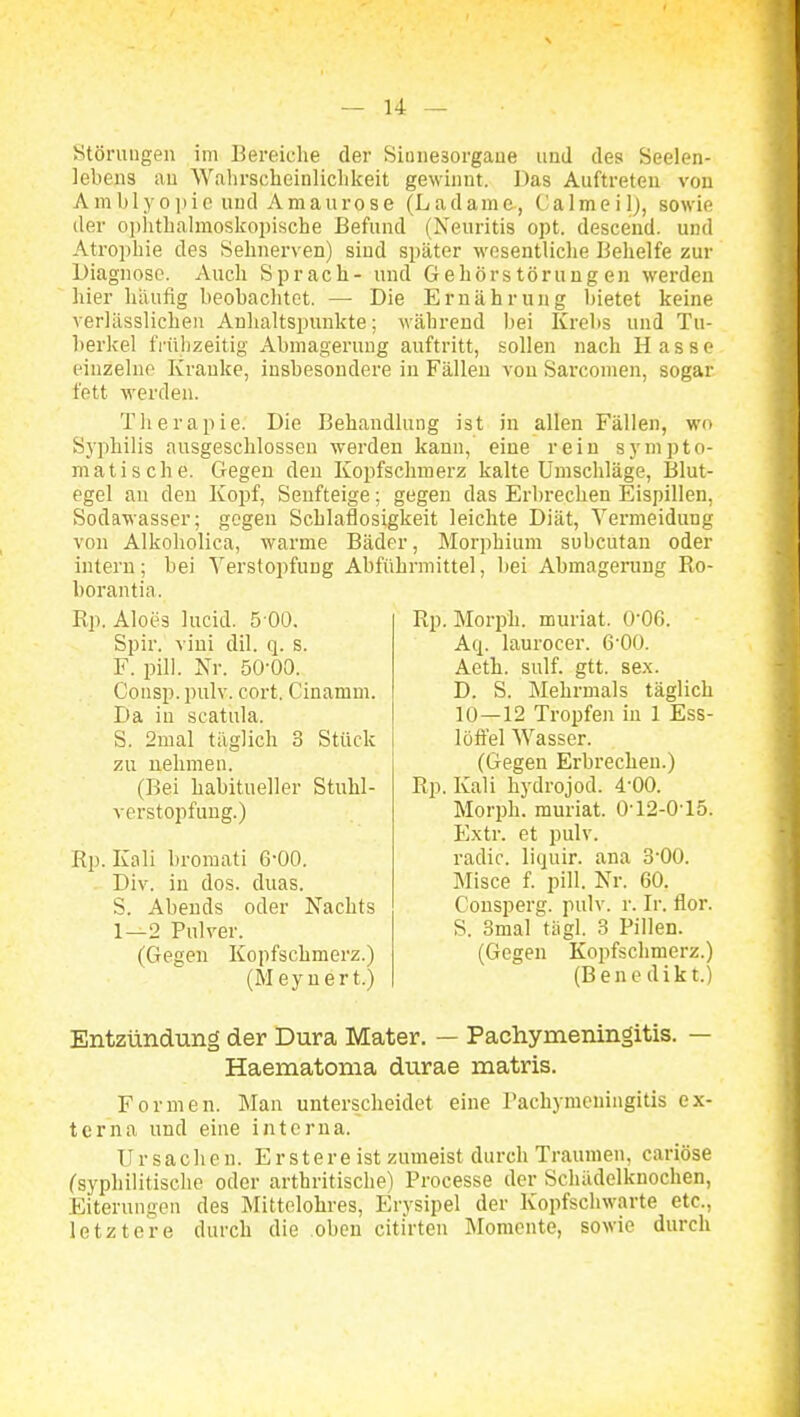 Stönmgen im Bereiche der Siüiiesorgaue imd des Seelen- lebens au Walirscheinlichkeit gewinnt. Das Auftreten von A m b 1 y 0 ]»i 0 uud Amaurose (Ladam e, C a 1 m e i 1), sowie der oi)litbalmoskoi)ische Befund (Neuritis opt. desceud. und Atrophie des Sehnerven) sind später wesentliche Behelfe zur Diagnose. Auch Sprach- und Gehör Störungen werden hier hiiufig beobachtet. — Die Ernährung bietet keine verUisslichen Anhaltspunkte; während bei Krebs und Tu- berkel frühzeitig Abmagerung auftritt, sollen nach Hasse einzelne Kranke, insbesondere in Fällen von Sarcomen, sogar fett werden. Therapie. Die Behandlung ist in allen Fällen, wo Syphilis ausgeschlossen werden kann, eine rein sympto- matische. Gegen den Kopfschmerz kalte Umschläge, Blut- egel an den Kopf, Seufteige; gegen das Erbrechen Eispillen, Sodawasser; gegen Schlaflosigkeit leichte Diät, Vermeidung von Alkoholica, warme Bäder, Morphium subcutan oder intern; bei Verstopfung Abführmittel, bei Abmagerung Ro- borantia. Rp. Aloes lucid. 5 00. Spir. vini dil. q. s. F. pill. Nr. 50-00. Consp. pulv. cort. Cinamm. Da in scatula. S. 2mal täglich 3 Stück zu nehmen. (Bei habitueller Stuhl- verstopfung.) Rp. Kali broraati 6-00. Div. in dos. duas. S. Abends oder Nachts 1—2 Pulver. (Gegen Kopfschmerz.) (Meyuert.) Rp. Morph, muriat. 0-06. Aq. laurocer. 6'00. Aeth. sulf. gtt. sex. D. S. Mehrmals täglich 10—12 Tropfen in 1 Ess- löffel Wasser. (Gegen Erbrechen.) Rp. Kali hydrojod. 4-00. Morph, muriat. Ü-12-015. Extr. et pulv. radic. liquir. ana 3'00. Misce f. pill. Nr. 60. Consperg. pulv. r. Ir. flor. S. 3mal tiigl. 3 Pillen. (Gegen Kopfschmerz.) (Benedikt.) Entzündung der Dura Mater. — Pachymeningitis. — Haematonia durae matris. Formen. Man unterscheidet eine Pachymeningitis ex- terna und eine interna. Ursachen. E r s t e r e ist zumeist durch Traumen, cariöse (syphilitische oder artbritische) Processe der Schüdelknochen, Eiterungen des Mittelohres, Erysipel der Kopfschwarte etc., letztere durch die oben citirten Momente, sowie durch