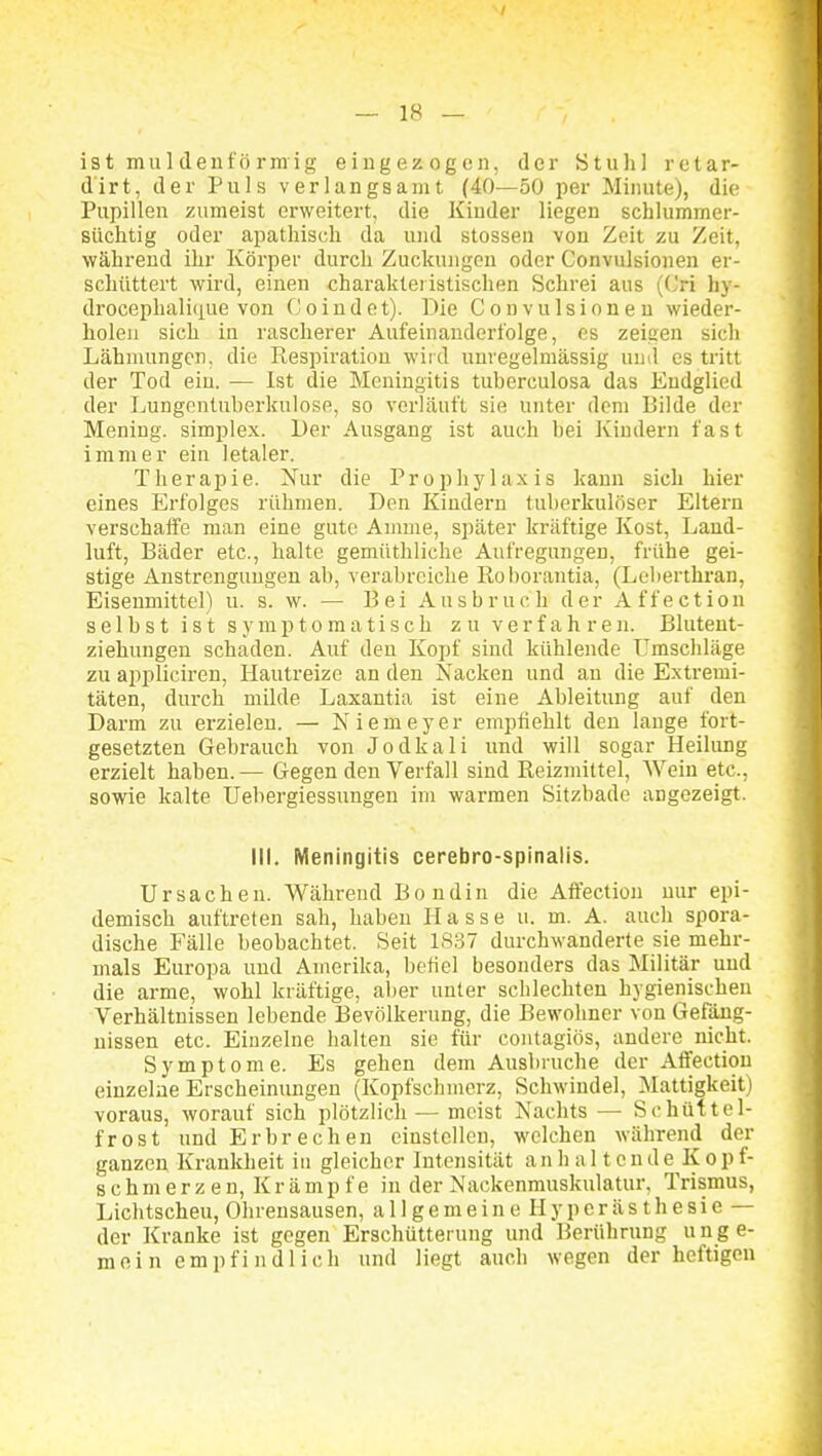 / — 18 — is t mu 1 (lenf ö rm ig eingezogen, der Stull] retar- dirt, der Puls verlangsamt (40—50 per Minute), die Pupillen zumeist erweitert, die Kinder liegen schlummer- süchtig oder apathisch da und stossen von Zeit zu Zeit, während ihr Körper durch Zuckungen oder Convulsionen er- schüttert wird, einen charakteristischen Schrei aus ((Jri hy- drocephali(iue von Co ludet). Die Convulsionen wieder- holen sich in rascherer Aufeinanderfolge, es zeisen sich Lähmungen, die Respiration wird unregelmässig und es tritt der Tod ein. — Ist die Meningitis tuberculosa das Endglied der Lungentuberkulose, so verläuft sie unter dem Bilde der Mening. simplex. Der Ausgang ist auch hei Kindern fast immer ein letaler. Therapie. Xur die Prophylaxis kann sich hier eines Erfolges rühmen. Den Kindern tuberkulöser Eltern verschaife man eine gute Amme, später kräftige Kost, Land- luft, Bäder etc., halte gemüthliche Aufregungen, frühe gei- stige Anstrengungen ab, verabreiche Roborantia, (Leberthran, Eisenmittel) u. s. w. — Bei Ausbruch der Affection selbst ist symptomatisch zu verfahren. Blutent- ziehungen schaden. Auf den Kopf sind kühlende Umschläge zu appliciren, Hautreize an den Nacken und an die Extremi- täten, durch milde Laxantia ist eine Ableitung auf den Darm zu erzielen. — Niemeyer empfiehlt den lange fort- gesetzten Gebrauch von Jodkali und will sogar Heilung erzielt haben. — Gegen den Verfall sind Reizmittel, Wein etc., sowie kalte Uebergiessungeu im warmen Sitzbade angezeigt. III. Meningitis cerebro-spinalis. Ursachen. Während Bondin die Affection nur epi- demisch auftreten sah, haben Hasse u. m. A. auch spora- dische Fälle beobachtet. Seit 18,37 durchwanderte sie mehr- mals Europa und Amerika, befiel besonders das Militär und die arme, wohl kräftige, aber unter schlechten hygienischen Verhältnissen lebende Bevölkerung, die Bewohner von Gefäng- nissen etc. Einzelne halten sie für contagiös, andere niclit. Symptome. Es gehen dem Ausbruche der Affection einzelne Erscheinungen (Kopfschmerz, Schwindel, Mattigkeit) voraus, worauf sich plötzlich — meist Nachts — Schüttel- frost und Erbrechen einstellen, welchen während der ganzen Krankheit in gleicher Intensität an h a 11 c n d e K o p f- 8 c h m e r z e n, K r ä m p f e in der Nackenmuskulatur, Trismus, Lichtscheu, Ohrensausen, a 11 g e m e i n e II y p e r ä s t h e s i e — der Kranke ist gegen Erschütterung und Berührung u n g e- moin empfindlich und liegt auch wegen der heftigen