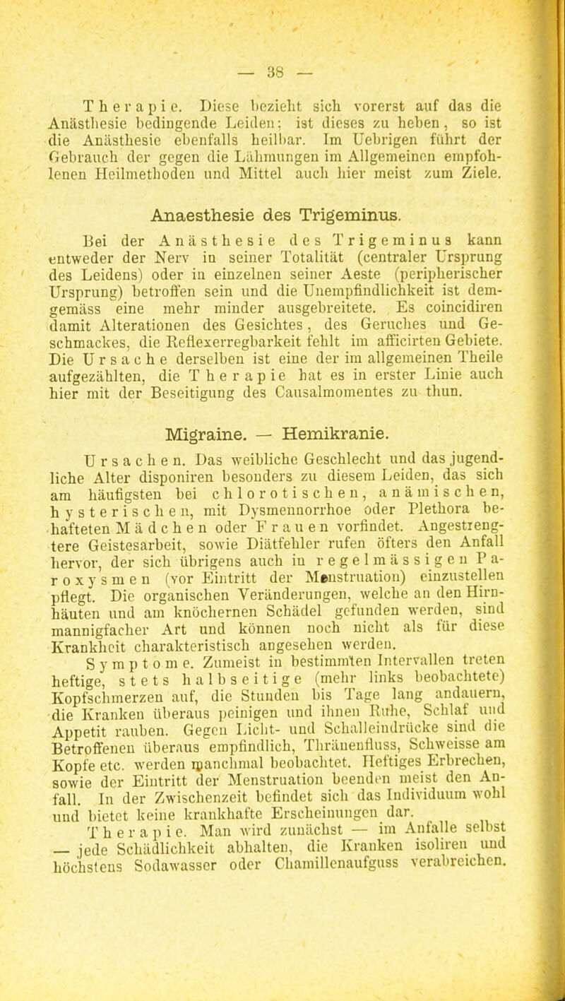 Therapie. Diese bezieht sich vorerst auf das die Anästhesie bedingende Leiden; ist dieses zu heben, so ist die Anästhesie ebenfalls heilbar. Im Uebrigen führt der Gebrauch der gegen die Lähmungen im Allgemeinen empfoh- lenen Heilmethoden und Mittel auch hier meist zum Ziele. Anaesthesie des Trigeminiis. Bei der Anästhesie des Trigeminus kann entweder der Nerv in seiner Totalität (centraler Ursprung des Leidens) oder in einzelnen seiner Aeste (peripherischer Ursprung) betrofien sein und die Unempfindlichkeit ist dem- gemäss eine mehr minder ausgebreitete. Es coincidiren damit Alterationen des Gesichtes, des Geruches und Ge- schmackes, die Keflexerregbarkeit fehlt im aificirten Gebiete. Die Ursache derselben ist eine der im allgemeinen Theile aufgezählten, die Therapie hat es in erster Linie auch hier mit der Beseitigung des Gausalmomentes zu thun. Migraine. — Hemikranie. Ursachen. Das weibliche Geschlecht und das jugend- liche Alter disponiren besonders zu diesem Leiden, das sich am häufigsten bei chlorotischen, anämischen, hysterischen, mit Dysmeunorrhoe oder Plethora be- hafteten Mädchen oder F r a u e n vorfindet. Angestreng- tere Geistesarbeit, sowie Diätfehler rufen öfters den Anfall hervor, der sich übrigens auch in regelmässigen P a- roxysmen (vor Eintritt der Menstruation) einzustellen pflegt. Die organischen Veränderungen, welche an den Hirn- häuten und am knöchernen Schädel gefunden werden, sind mannigfacher Art und können noch nicht als für diese Krankheit charakteristisch angesehen werden. Symptome. Zumeist in bestimmten Intervallen treten heftige, stets halbseitige (mehr links beobachtete) Kopfschmerzen auf, die Stunden bis Tage lang andauern, •die Kranken überaus peinigen und ihnen Ruhe, Schlaf und Appetit rauben. Gegcu Licht- und Schalleindrücke sind die Betroffenen überaus empfindlich, Thräueufluss, Schweisse am Kopfe etc. werden ipanclimal beobachtet. Heftiges Erbrechen, sowie der Eintritt der Menstruation beenden meist den An- fall. In der Zwischenzeit befindet sich das Individuum wohl und bietet keine krankhafte Erscheinungen dar. T h e r a p i e. Man wird zunächst — im Anfalle selbst — jede Schädlichkeit abhalten, die Kranken isoliren imd höchstens Sodawasser oder Chamillenaufguss verabreichen.