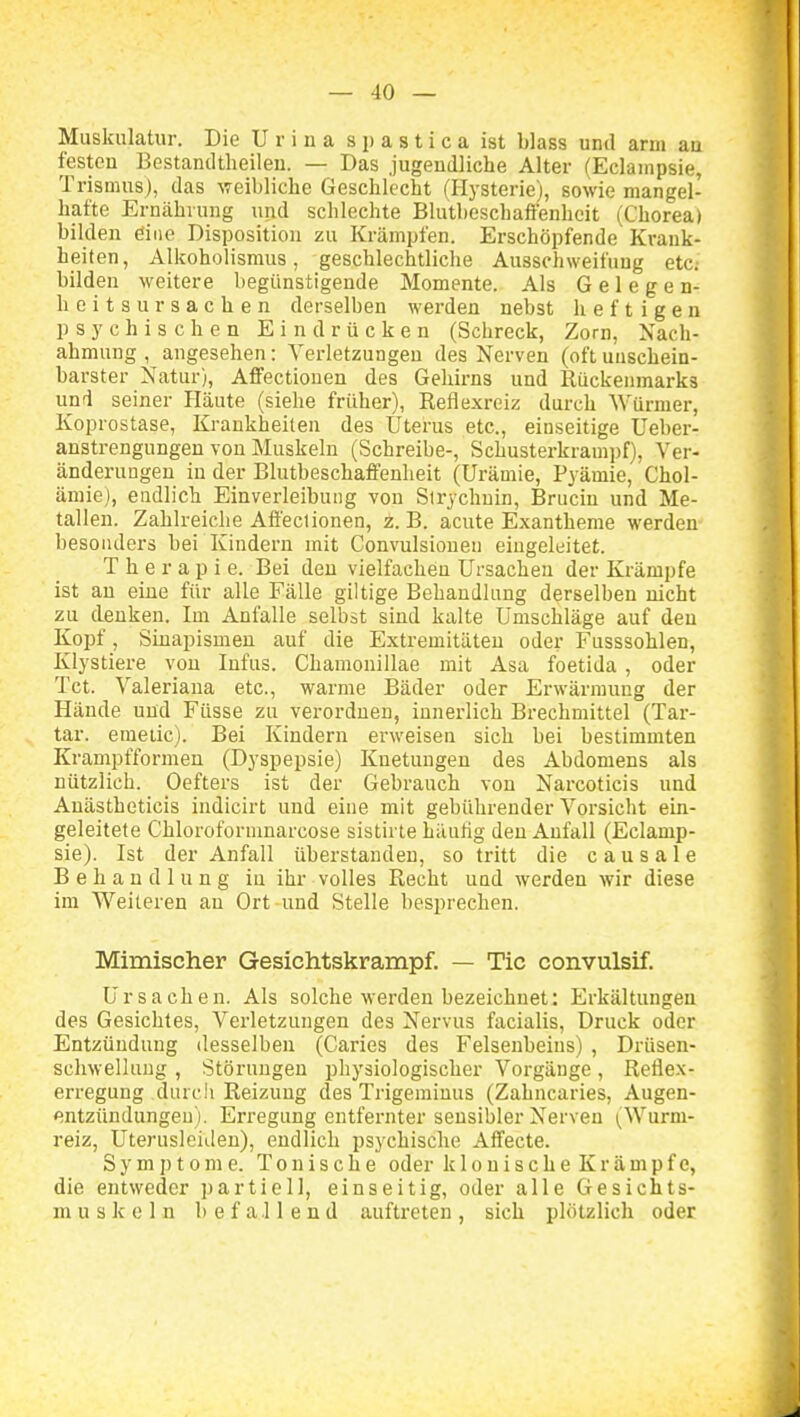 Muskulatur. Die U r i n a s p a s t i c a ist blass und arm au festeu Bestantltheilen. — Das jugeudliche Alter (Eclainpsie, Trismus), das weibliche Geschlecht (Hysterie), sowie mangel- hafte Ernährung und schlechte Blutheschafienhcit (Chorea) bilden öine Disposition zu Krämpfen. Erschöpfende Krank- heiten, Alkoholismus, geschlechtliche Ausschweifung etc; bilden weitere begünstigende Momente. Als Gelegen- heits Ursachen derselben werden nebst heftigen psychischen Eindrücken (Schreck, Zorn, Nach- ahmung , angesehen: Verletzungen des Nerven (oft unschein- barster Natur), AfiFectiouen des Gehii-ns und Rückenmarks und seiner Häute (siehe früher), Reflexreiz durch Würmer, Koprostase, Krankheilen des Uterus etc., einseitige Ueber- anstrengungen von Muskeln (Schreibe-, Schusterkrampf), Ver- änderungen in der Blutbeschaffenheit (Urämie, Pyämie, Chol- ämie), endlich Einverleibung von Sirychnin, Brucin und Me- tallen. Zahlreiche Affeclionen, z. B. acute Exantheme werden besonders bei Kindern mit Convulsionen eingeleitet. Therapie. Bei deu vielfachen Ursachen der Krämpfe ist au eine für alle Fälle giltige Behandlung derselben nicht zu denken. Im Anfalle selbst sind kalte Umschläge auf den Kopf, Sinapismen auf die Extremitäten oder Fusssohlen, Klystiere von Infus. Chamonillae mit Asa foetida , oder Tct. Valeriana etc., warme Bäder oder Erwärmung der Hände und Füsse zu verordnen, innerlich Brechmittel (Tar- tar. emeüc). Bei Kindern erweisen sich bei bestimmten Krampfformen (Dyspepsie) Knetungen des Abdomens als nützlich. Oefters ist der Gebrauch von Narcoticis und Auästheticis iudicirt und eine mit gebührender Vorsicht ein- geleitete Chloroformnarcose sistirle häutig deu Anfall (Eclamp- sie). Ist der Anfall überstanden, so tritt die c a u s a 1 e Behandlung in ihr volles Recht und werden wir diese im Weiteren au Ort und Stelle besprechen. Mimischer Gesichtskrampf. — Tic convulsif. Ursachen. Als solche werden bezeichnet: Erkältungen des Gesichtes, Verletzungen des Nervus facialis, Druck oder Entzündung desselben (Caries des Felsenbeins) , Drüsen- schwellung , Störungen physiologischer Vorgänge, Reflex- erregung durch Reizung des Trigemiuus (Zahncaries, Augen- «intzündungeu). Erregung entfernter sensibler Nerven (Wurm- reiz, UterusleiJen), eudlich psychische Affecte. Symptome. Tonische oder klouischeKrämpfc, die entweder partiell, einseitig, oder alle Gesichts- muskeln befallend auftreten, sich plötzlich oder