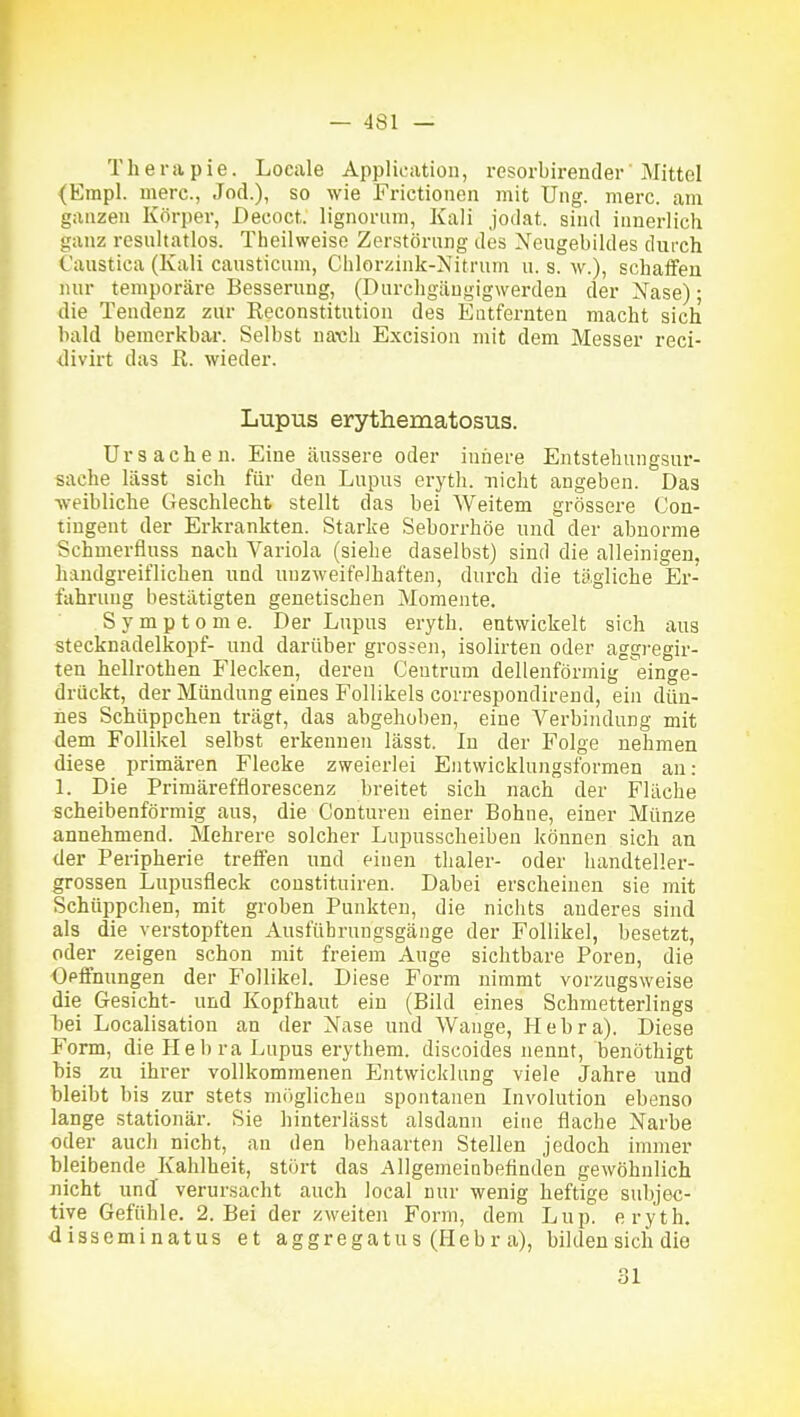 Therapie. Locale Application, resorbirender Mittel <Empl. merc, Jod.), so wie Frictionen mit Ung. merc. am ganzen Körper, Decoct. lignorum, Kali jodat. sind innerlich ganz resnltatlos. Theilweise Zerstörung des Xeugebildes durch Caustica (Kali causticum, Chlorzink-Nitrum u. s. w.), schaffen nur temporäre Besserung, (Durchgängigwerden der Xase); die Tendenz zur Reconstitution des Entfernten macht sich bald bemerkbar. Selbst na\;h Excision mit dem Messer reci- divirt das R. wieder. Lupus erythematosus. Ursachen. Eine äussere oder iniiere Entstehungsur- sache lässt sich für den Lupus eryth. nicht angeben. Das weibliche Geschlecht stellt das bei Weitem grössere Con- tiugent der Erkrankten. Starke Seborrhöe und der abnorme Schmerfluss nach Variola (sielie daselbst) sind die alleinigen, handgreiflichen und unzweifelhaften, durch die tägliche Er- fahrung bestätigten genetischen Momente. Symptome. Der Lupus eryth. entwickelt sich aus Stecknadelkopf- und darüber grossen, isolirten oder aggregir- ten hellrothen Flecken, deren Ceutrum dellenförmig einge- drückt, der Mündung eines P'ollikels correspondirend, ein dün- nes Schüppchen trägt, das abgehoben, eine Verbindung mit dem Follikel selbst erkennen lässt. In der Folge nehmen diese primären Flecke zweierlei Entwicklungsformen an: 1. Die Primärefflorescenz breitet sich nach der Fläche scheibenförmig aus, die Conturen einer Bohne, einer Münze annehmend. Mehrere solcher Lupusscheiben können sich an der Peripherie treffen und einen thaler- oder handteller- grossen Lupusfleck coustituiren. Dabei erscheinen sie mit Schüppchen, mit groben Punkten, die nichts anderes sind als die verstopften Ausfübrungsgänge der Follikel, besetzt, oder zeigen schon mit freiem Auge sichtbare Poren, die Oeifnungen der Follikel. Diese Form nimmt vorzugsweise die Gesicht- und Kopfhaut ein (Bild eines Schmetterlings l)ei Localisation an der Nase und Wange, Hebra). Diese Form, die Hebra Lupus erythem. discoides nennt, benothigt bis zu ihrer vollkommenen Entwicklung viele Jahre und bleibt bis zur stets miiglichen spontanen Involution ebenso lange stationär. Sie hinterlässt alsdann eine flache Narbe oder auch nicht, an den behaarten Stellen jedoch immer bleibende Kahlheit, stört das Allgemeinbeflnden gewöhnlich nicht und verursacht auch local nur wenig heftige subjec- tiye Gefühle. 2. Bei der zweiten Form, dem Lup. eryth. disseminatus et aggregatus (Hebr a), bilden sich die 31