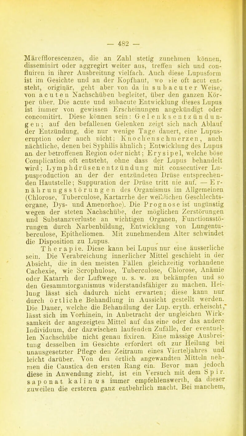 Mäicfflorescenzen, die an Zahl stetig zuuelunen können, disseniiiiirt oder aggregirt weiter aus, treffen sich und con- fluiren in ihrer Ausbreitung vielfach. Auch diese Lupusforin ist im Gesichte und an der Kopfhaut, wo s^ie oft acut ent- steht, originär, gelit aber von da in s u b a c u t e r Weise, von acuten Nachschüben begleitet, über den ganzen Kör- per über. Die acute und subacute Entwicklung dieses Lupus ist immer von gewissen Erscheinungen angekündigt oder concomitirt. Diese können sein: Gelenksentzündun- gen; auf den befallenen Gelenken zeigt sich nach Ablauf der Entzündung, die nur wenige Tage dauert, eine Lupus- eruption oder auch nicht; Kno chens c hni erzen , auch nächtliche, denen bei Syphilis ähnlich; Entwicklung des Lupus aa der betroffenen Region oder nicht; Erysipel, welche böse Complication oft entsteht, ohne dass der Lupus behandelt wird; Lymphdrüsenentzündung mit consecutiver Lu- pusproduction an der der entzündeten Drüse entsprechen- den Hautstelle; Suppuration der Drüse tritt nie auf. —Er- nährungsstörung en des Organismus im Allgemeinen (Chlorose, Tuberculose, Kartarrhe der weiblichen Geschlechts- organe, Dys- und Amenorhoe). Die Prognose ist ungünstig wegen der steten Nachschübe, der möglichen Zerstörun-ien und Substanzverluste an wichtigen Organen, Functionsstö- rungen durch Nai'benbildung, Entwicklung von Lungentu- herculose, Epitheliomen. Mit zunehmendem Alter schwindet die Disposition zu Lupus. Therapie. Diese kann bei Lupus nur eine äusserliche sein. Die Verabreichung innerlicher Mittel geschieht in der Absicht, die in den meisten Fällen gleichzeitig vorhandene Cachexie, wie Scrophulose, Tuberculose, Chlorose, Anämie oder Katarrh der Luftwege u. s. w. zu bekämpfen und so den Gesammtorganismus widerstandsfähiger zu machen. Hei- lung lässt sich dadurch nicht erwarten; diese kann nur durch örtliche Behandlung in Aussicht gestellt werden. Die Dauer, welche die Behandlung der Lup. eryth. erheischt ,■ lässt sich im Vorhinein, in Anbetracht der ungleichen Wirk- samkeit der angezeigten Mittel auf das eine oder das andere Individuum, der dazwischen laufenden Zufälle, der eventuel- len Nachschübe nicht g:enau fi.xiren. Eine massige Ausbrei- tung desselben im Gesichte erfordert oft zur Heilung bei unausgesetzter Pflege den Zeitraum eines Vierteljahres und leicht darüber. Von den örtlich angewandten Mittelii neh- men die Caustica den ersten Rang ein. Bevor man jedoch diese iu Anwendung zieht, ist ein Versuch mit dem S p i r. saponat kaliuus immer empfehlenswerih, da dieser zuweilen die ersteren ganz entbehrlich macht. Bei manchem,