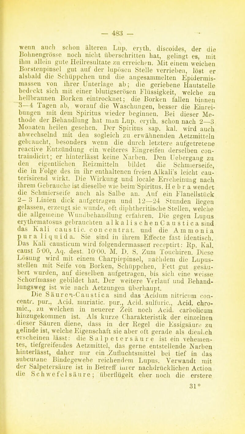 wenn aucli scliou ältoreu I.up. eiytli. discoides, der die Bohiiengrös^^e noch nicht iibcischritton hat, gelingt es, mit ihm allein gute Heilresultate zu erreichen. Mit einem weichen Borsteni)iusol gut auf der lupöson Stelle verriehen, löst er alsbald die Schüppchen und die angesammelten Epidermis- masseu von ihrer Unterlage ab; die geriebene Hautstelle bedeckt sich mit einer blutigserösen Flüssigkeit, welche zu hellbraunen Borken eintrocknet; die Borken fallen binnen H—4 Tagen ab, worauf die Waschungen, besser die Einrei- bungen mit dem Spiritus wieder beginnen. Bei dieser Me- thode der Behandlung hat man Lup. erytb. schon nach 2—3 Monaten heilen gesehen. Der Spiritus sap. kal. wird auch abwechselnd mit den sogleich zu erwähnenden Aetzmitteln gebraucht, besonders wenn die durch letztere aufgetretene reactive Entzündung ein weiteres Eingreifen derselben con- traiudicii t; er hinterlässt keine Xarben. Den Uebergang zu den eigeutiichen Reizmitteln bildet die Schmierseife, die in Folge des in ihr enthaltenen freien A]kalis leicht cau- terisirend wirkt. Die Wirkung und locale Erscheinung nach ihrem Gebrauche ist dieselbe wie beim Spiritus. H e b r a wendet die Schmierseife auch als Salbe an. Auf ein Flanellstück 2-3 Linien dick aufgetrügen und 12—24 Stunden liegen gelassen, eizeugt sie wunde, oft diphtheritische Stellen, welche die allgemeine Wuiuibehaudlmig erfahren. Die gegen Lupus erythematosus gebrauchten alkalischenCaustica sind das Kali caus tic. con centrat. und die Ammonia p u r a 1 i q u i d a. Sie sind in ihrem Effecte fast identisch. Das Kali causticum wird folgendermassen reeeptirt: Rp. Kai. caust 5-00, Aq. dest. 10 00. M. D. S. Zum Touchiren. Diese Lösung wird mit einem Charpiepinsel, nachdem die Lupus- stellen mit Seife von Borken, Schüppchen, Fett gut gesäu- bert wurden, auf dieselben aufgetragen, bis sich eine weisse Sehoriniasse gebildet hat. Der weitere Verlauf und Behand- lungsweg ist wie nach Aetzungeu überhaupt. Die Säuren-Caustica sind das Acidum nitricum con- centr. pur., Acid. muriatic. pur., Acid. sulfuric, Acid. chro- mic, zu welchen in neuerer Zeit noch Acid. carbolicum hinzugekommen ist. Als kurze Charakteristik der einzelnen dieser Säuren diene, dass in der Regel die Essigsäure zu gelinde ist, welche Eigenschaft sie aber oft gerade als dienLch erscheinen lässt: die Salpetersäure ist ein vehemen- tes, tiefgreifendes Aetzmittei, das gerne entstellende Narben hinterlässt, daher nur ein Zufluchtsmittel bei tief in das subcuiane Bindegewehe reichendem Lupus. Verwandt mit der Salpetersäure ist in Betreff iurer nachdrücklichen Action die Schwefelsäure; überflügelt eher noch die erstere 31*
