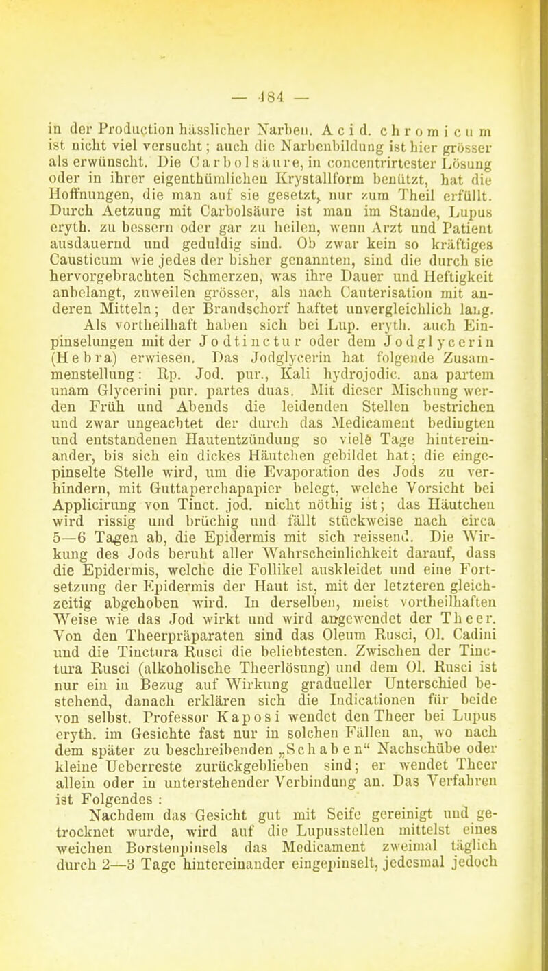 in der Prodiiction hiisslicher Narben. A c i d. c h r o m i c u m ist nicht viel versucht; auch die Narbenbildung ist hier grösser als erwünscht. ])ie Carbol säure, in coucentrirtester Lösung oder in ihrer eigenthiimlichcu Krystallform benützt, hat die Hoffnungen, die man auf sie gesetzt^ nur zum Theil erfüllt. Durch Aetzung mit Carbolsäure ist mau im Stande, Lupus eryth. zu bessern oder gar zu heilen, wenn Arzt und Patient ausdauernd und geduldig sind. Ob zwar kein so kräftiges Causticum wie jedes der bisher genannten, sind die durch sie hervorgebrachten Schmerzen, was ihre Dauer und Heftigkeit anbelangt, zuweilen grösser, als nach Cauterisation mit an- deren Mitteln; der Brandschorf haftet unvergleichlich lai.g. Als vortheilhaft haben sich bei Lup. eryth. auch Ein- pinselungen mit der J o d t i n c t u r oder dem J o d g 1 y c e r i n (Hebra) erwiesen. Das Jodglycerin hat folgende Zusam- menstellung : Rp. Jod. pur., Kali hydrojodic. ana partem unam Glycerini pur. partes duas. Mit dieser Mischung wer- den Früh und Abends die leidenden Stellen bestrichen und zwar ungeachtet der durch das Medicanient bediugten und entstandenen Hautentzündung so viele Tage hinterein- ander, bis sich ein dickes Häutchen gebildet hat; die einge- pinselte Stelle wird, um die Evaporation des Jods zu ver- hindern, mit Guttaperchapapier belegt, welche Vorsicht bei Applicirung von Tinct. jod. nicht nöthig ist; das Häutchen wird rissig und brüchig und fällt stückweise nach circa 5—6 Tagen ab, die Epidermis mit sich reissend. Die Wir- kung des Jods beruht aller Wahrscheinlichkeit darauf, dass die Epidermis, welche die Follikel auskleidet und eine Fort- setzung der Epidermis der Haut ist, mit der letzteren gleich- zeitig abgehoben wird. In derselben, meist vortheilhaften Weise wie das Jod wirkt und wird aogewendet der The er. Von den Theerpräparaten sind das Oleum Rusci, Ol. Cadini und die Tinctura Rusci die beliebtesten. Zwischen der Tinc- tura Rusci (alkoholische Theerlösung) und dem Ol. Rusci ist nur ein in Bezug auf Wirkung gradueller Unterschied be- stehend, danach erklären sich die Indicationen für beide von selbst. Professor Kaposi wendet den Theer bei Lupus eryth. im Gesichte fast nur in solchen Fällen an, wo nach dem siJäter zu beschreibenden „Schaben Nachschübe oder kleine üeberreste zurückgeblieben sind; er wendet Theer allein oder in unterstehender Verbindung an. Das Verfahren ist Folgendes : Nachdem das Gesicht gut mit Seife gereinigt und ge- trocknet wurde, wird auf die Lupusstelleu mittelst eines weichen Borstenpinsels das Medicament zweimal täglich durch 2—3 Tage hintereinander eingepinselt, jedesmal jedoch