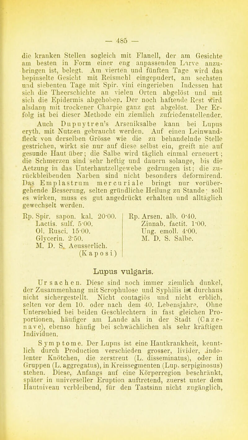 die kranken Stellen sogleich mit Flanell, der am Gesichte am besten in Form einer eng anpassenden Larve anzu- bringen ist, belegt. Am vierten und fünften Tage wird das bepinselte Gesicht mit Reisniohl eingepudert, am sechsten u:ul siebenten Tage mit Spir. vini eingerieben Indessen hat sich die Theerschichte an vielen Orten abgelöst und mit sich die Epidermis abgehoben. Der noch haftende Rost wird alsdann mit trockener Charpie ganz gut abgelöst. Der Er- folg ist bei dieser Methode ein ziemlich zufriedenstellender. Auch Dupnytren's Arseniksalbe kann bei Lupus eryth. mit Nutzen gebraucht werden. Auf einen Leiuwand- fleck von derselben Grösse wie die zu behandelnde Stelle gestrichen, wirkt sie nur auf diese selbst ein, greift nie auf gesunde Haut über; die Salbe wird täglich einmal erneuert ; die Schmerzen sind sehr heftig und dauern solange, bis die Aetzung in das Uuterhautzellgewebe gedrungen ist; die zu- rückbleibenden Narben sind nicht besonders deformirend. Das Emplastrum mercuriale bringt nur vorüber- gehende Besserung, selten gründliche Heilung zu Stande; soll es wirken, muss es gut angedrückt erhalten und alltäglich gewechselt werden. Rp. Spir. sapon. kal. 20-00. Lactis. sulf. 5 00. Ol. Rusci. 15 00. Glycerin. 2-50. M. D. Si Aeusserlich. (Kaposi) Rp. Arsen, alb. 0'40. Zinnab. factit. l'OO. üng. emoU. 4-00. M. D. S. Salbe. Lupus vulgaris. Ursachen. Diese sind noch immer ziemlich dunkel, der Zusammenhang mit Scrophulose und Syphilis ist durchaus nicht sichergestellt. Nicht contagiös und nicht erblich, selten vor dem 10. oder nach dem 40. Lebensjahre. Ohne Unterschied bei beiden Geschlechtern in fast gleichen Pro- portionen, häufiger am Lande als in der Stadt (C a z e - n a v e), ebenso häufig bei schwächlichen als sehr kräftigen Individuen. Symptome. Der Lupus ist eine Hautkrankheit, kennt- lich durch Production verschieden grosser, livider, indo- lenter Knötchen, die zerstreut (L. disseminatus), oder in Gruppen (L. aggregatus), in Kreissegmenten (Lup. serpiginosus) stehen. Diese, Anfangs auf eine Körperregion beschränkt, später in universeller Eruption auftretend, zuerst unter dem Ilautniveau verbleibend, für den Tastsinn nicht zugänglich,