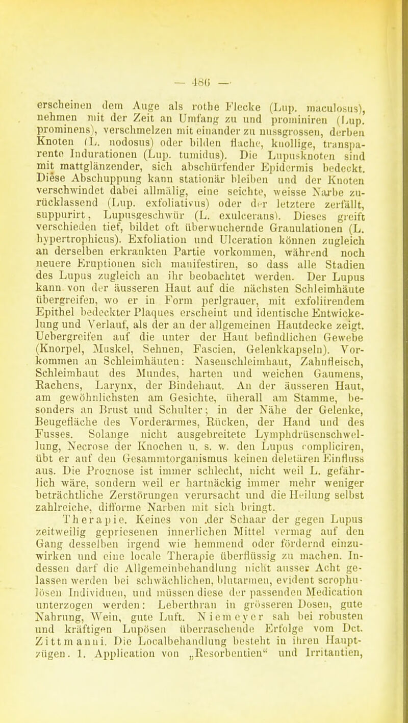 erscheinen ilem Auge als rothe Flecke (Liip. maculosus), nehmen mit der Zeit an Umfang zu und prominiren (hup. prominens), verschmelzen mit einander zu nussgrossen, derben Knoten (L. nodosus) oder bilden Hache, knollige, transpa- rente Indurationen (Lup. tumidus). Die Lupusknoten sind mit mattglänzender, sich abschürfender Ejiidcrmis bedeckt Di ese Abschuppung kann stationär bleiben und der Knoten verschwindet dabei allmälig, eine seichte, weisse Niube zu- rücklassend (Lup. exfoliativus) oder di-r letztere zerfällt, suppurirt, Lupusgeschwür (L. exulceransi. Dieses greift verschieden tief, bildet oft überwuchernde Granulationen (L. hypertrophicus). Exfoliation und ülceration können zugleich an derselben erkrankten Partie vorkommen, während noch neuere Eruptionen sich maiüfestireu, so dass alle Stadien des Lupus zugleich an ihr beobachtet werden. Der Lupus kann von der äusseren Haut auf die nächsten Schleimhäute übergreifen, wo er in Form perlgrauer, mit exfoliirendem Epithel bedeckter Plaques erscheint und identische Entwicke- lung und Verlauf, als der an der allgemeinen Hautdecke zeigt, üebergreifen auf die unter der Haut befindlichen Gewebe (Knorpel, Muskel, Sehnen, Fascien, Gelenkkapseln). Vor- kommen an Schleimhäuten: Nasenschleimhaut, Zahnfleisch, Schleimhaut des Mundes, harten und weichen Gaumens, Kachens, Larynx, der Bindehaut. An der äusseren Haut, am gewöhnlichsten am Gesichte, überall am Stamme, be- sonders an Brust und Schulter; in der Nähe der Gelenke, Beugefläche des Vorderarmes, Rücken, der Hand und des Fusses. Solange nicht ausgebreitete Lymphdrüsenschwel- lung, Necrose der Knochen u. s. w. den Lupus rompliciren, übt er auf den Gesammtorganismus keinen deletären Einfluss aus. Die Pronnose ist immer schlecht, nicht weil L. gefähr- lich wäre, sondern weil er hartnäckig immer mehr weniger beträchtliche Zerstörungen verursacht und die Heilung selbst zahlreiche, diff'orme Narben mit sich bringt. Therapie. Keines von .der Schaar der gegen Lupus zeitweilig gepriesenen innerlichen Mittel vermag auf den Gang desselben irgend wie hemmend oder fördernd einzu- wirken und eine locale Therapie überflüssig zu machen. In- dessen darf die AUgemelnbehandiung nicht aussei; Acht ge- lassen werden bei schwächlichen, blutarmen, evident scrophu- lösen Individuen, und müssen diese der passenden Medication unterzogen werden: Leberthran in grösseren Dosen, gute Nahrung, Wein, gute Luft. Niemeyer sah bei robusten und kräftigen Lnpösen überraschende Erfolge vom Dct. Zittmauni. Die Localbehandiung besteht in ihren Haupt- /ügeu. 1. Application von „Resorbentien und Irritantien,