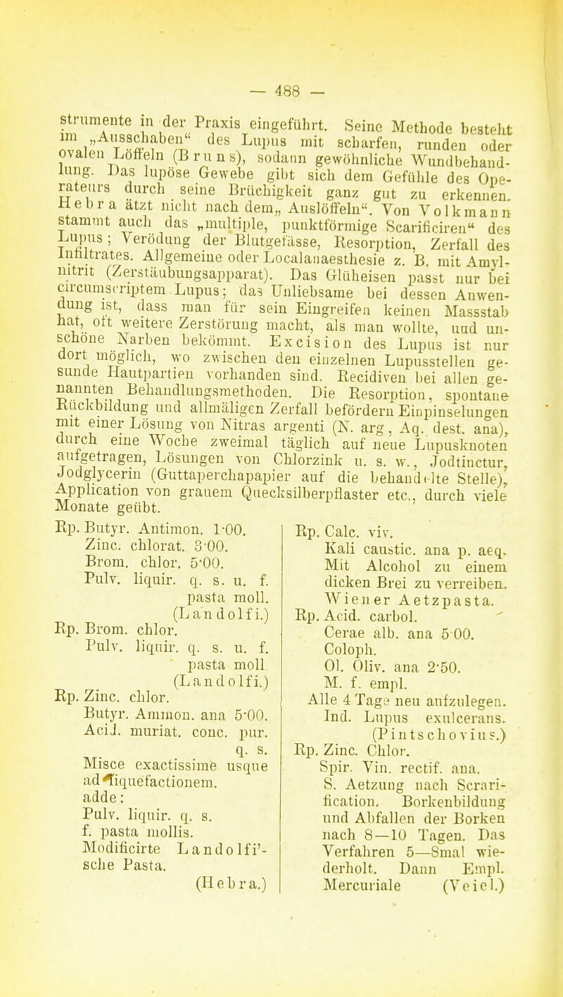 f, A?=c hineingeführt. Seine Metbode besteht im „Ausschaben des Lupus mit scharfen, runden oder ovalen Lofteln (Bruns), sodann gewöhnliche Wundbehand- lung. ])as lupöse Gewebe gibt sich dem Gefühle des Ope- rateurs durch seine Brüchigkeit ganz gut zu erkennen, aebra atzt nicht nach dem,, Auslöffeln. Von Volkmaun stammt auch das „multiple, punktförmige Scarificiren« des Linms; Verödung der Blutgefässe, Resorption, Zerfall des IntiUrates. Allgemeine oder Localaiiaesthesie z. B mit Amyl- mtrit (Zerstäubungsapparat). Das Glüheisen passt nur bei circumscnptem Lupus; das Unliebsame bei dessen Anwen- dung ist, dass man für sein Eingi-eifea keinen Massstab Hat, Ott weitere Zerstörung macht, als man wollte, und un- schöne Narben bekömmt. Excision des Lupus ist nur dort möglich, -wo zwischen den einzelnen Lupusstellen ge- sunde Hautpartien vorhanden sind. Recidiveu bei allen ge- nannten Behandlungsmethoden. Die Resorption, spontane Rückbildung und allmäligen Zerfall befördern Einpinselungea mit einer Lösung von Nitras argenti (K. arg, Aq. dest. ana), durch eine Woche zweimal täglich auf neue Lupuskuoten aufgetragen, Lösungen von Chlorziuk u. s. w., Jodtinctur, Jodgljcenn (Guttapeichapapier auf die behand(-lte Stelle), Application von grauem Quecksilberpflaster etc., durch viele Monate geübt. Rp. Butyr. Antimon. 1-00. Zinc. chlorat. 3 00. Brom, chlor. 5*00. Pulv. liquir. q. s. u. f. pasta moll. (Lan dolfi.) Rp. Brom, chlor. Pulv. liquir. q. s. u. f. pasta moll (Lan dolfi.) Rp. Zinc. chlor. Butyr. Amnion, ana 5-00. AciJ. muriat. conc. pur. q. s. Misce exactissime usque ad^iquefactionem. adde: Pulv. liquir. q. s. f. pasta niollis. Modificirte Landolfi'- sche Pasta. (Hebra.) Rp. Calc. viv. Kali caustic. ana p. aeq. Mit Alcohol zu einem dicken Brei zu verreiben. AViener Aetzpasta. Rp. Acid. carbol. Cerae alb. ana 5 00. Coloph. Ol. Oliv, ana 2-50. M. f. empl. Alle 4 TagiH neu aufzulegen. Ind. Lupus exulcerans. (Pintscho viu?.) Rp. Zinc. Chlor. Spir. Vin. rectif. ana. S. Aetzuug nach Scrari- fication. Borkenbildung und Abfallen der Borken nach 8—lü Tagen. Das Verfahren 5—Sinai wie- derholt. Dann Empl. Mei'curiale (Veiel.)