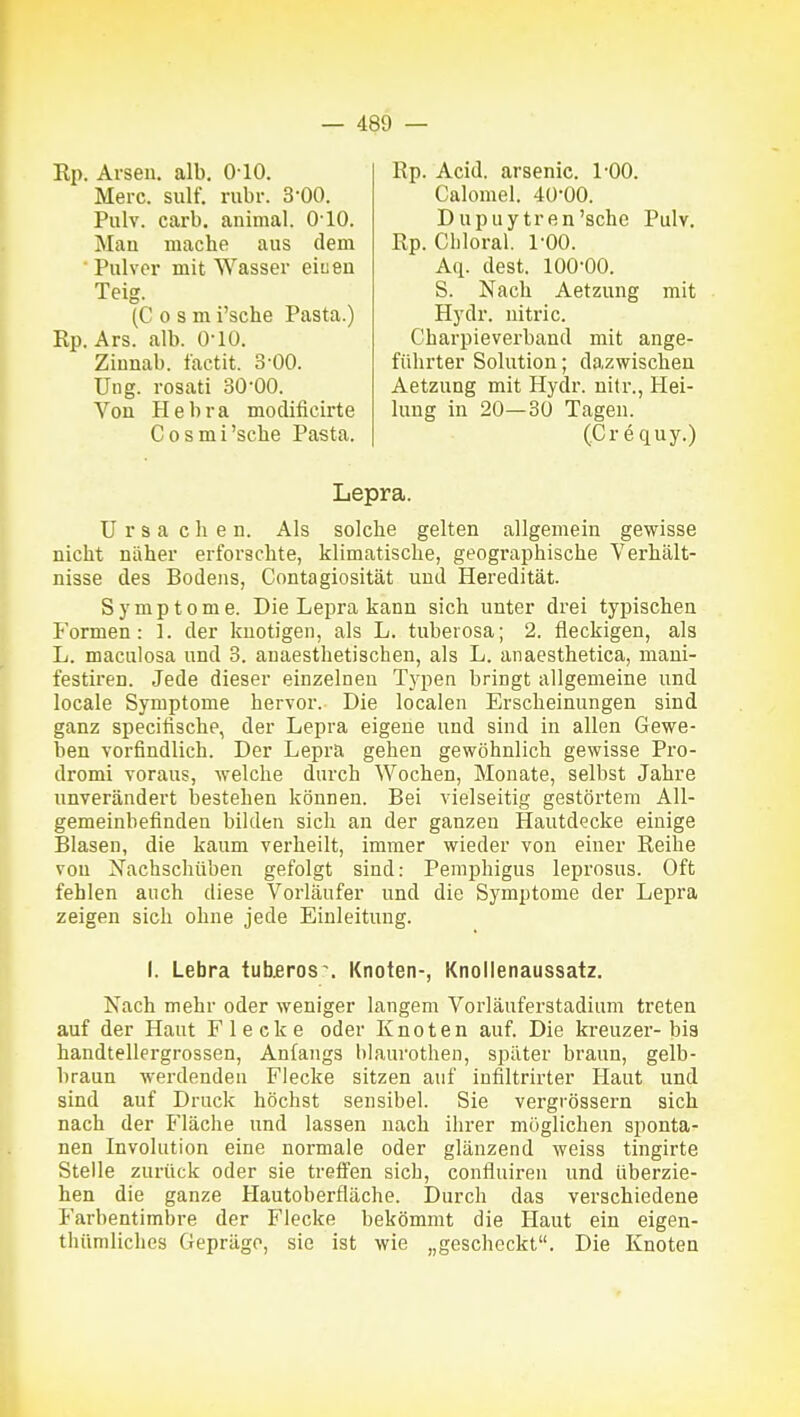 Kp. Arsen, alb. 0-10. Rp. Acid. arsenic. 1-00. Merc. sulf. rubr. 3-00. Calomel. 40-00. Pulv. carb. animal. O'IO. j\Iau mache aus dem Pulver mit Wasser eiueu Teig. Dupuytren 'sehe Pulv. Rp. Cbloral. 1-00. (C 0 s m i'sche Pasta.) Aq. dest. 100-00. S. Nach Aetzung mit Hydr. uitric. Rp. Ars. alb. 0-10. Von H e b r a modificirte Ung. rosati 30-00. Zinnab. factit. 3-00. Charpieverband mit ange- führter Solution; dazwischen Aetzung mit Hydr. nitr., Hei- lung in 20—30 Tagen. Cosmi'sche Pasta. (Creciuy.) Lepra. ü r s a eben. Als solche gelten allgemein gewisse nicht näher erforschte, klimatische, geographische Verhält- nisse des Bodens, Contagiosität und Heredität. Symptome. Die Lepra kann sich unter drei typischen Formen: 1. der knotigen, als L. tuberosa; 2. fleckigen, als L. maculosa und 3. anaesthetischen, als L. anaesthetica, mani- festiren. Jede dieser einzelnen Typen bringt allgemeine und locale Symptome hervor. Die localen Erscheinungen sind ganz specifische, der Lepra eigene und sind in allen Gewe- ben vorfindlich. Der Lepra gehen gewöhnlich gewisse Pro- dromi voraus, welche durch Wochen, Monate, selbst Jahre unverändert bestehen können. Bei vielseitig gestörtem All- gemeinbefinden bilden sich an der ganzen Hautdecke einige Blasen, die kaum verheilt, immer wieder von einer Reihe von Xachschüben gefolgt sind: Pemphigus leprosus. Oft fehlen auch diese Vorläufer und die Symptome der Lepra zeigen sich ohne jede Einleitung. I. Lebra tub£ros\ Knoten-, Knoilenaussatz. Nach mehr oder weniger langem Vorläuferstadium treten auf der Haut Flecke oder Knoten auf. Die kreuzer- bis handtellergrossen, Anfangs blaurothen, später braun, gelb- braun werdenden Flecke sitzen auf infiltrirter Haut und sind auf Druck höchst sensibel. Sie vergrössern sich nach der Fläche und lassen nach ihrer möglichen sponta- nen Involution eine normale oder glänzend weiss tingirte Stelle zurück oder sie treffen sich, confluiren und überzie- hen die ganze Hautoberfläche. Durch das verschiedene Farbentimbre der Flecke bekömmt die Haut ein eigen- thttmliches Gepräge, sie ist wie „gescheckt. Die Knoten