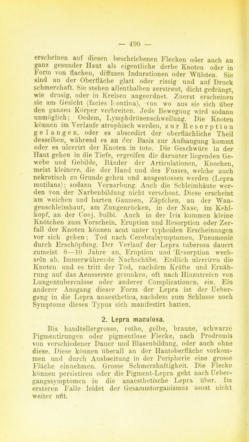 erscheinen auf diesen beschriebenen Flecken oder auch an ganz gesunder Haut als eigentliche derbe Knoten oder in Form von flachen, diffusen Indurationen oder Wülsten. Sie sind an der Oberfläche glatt oder rissig und auf Druck schmerzhaft. Sie stehen allenthalben zerstreut, dicht gedrängt, wie drusig, oder in Kreisen angeordnet. Zuerst erscheinen sie am Gesicht (facies l^ontina), von wo aus sie sich über den ganzen Körper verbreiten. Jede Bewegung wird sodann unmöglich; Oedem, Lymphdrüsenschwellung. Die Knoten können im Verlaufe atrophisch werden, zur Resorption gelangen, oder es abscedirt der oberflächliche Theil desselben, während es an der Basis zur Aufsaugung kommt oder es ulcerirt der Knoten in toto. Die Geschwüre in der Haut gehen in die Tiefe, ergreifen die darunter liegenden Ge- webe und Gebilde, Bänder der Articulationen, Knochen, meist kleinere, die der Hand und des Fusses, welche auch nekrotisch zu Grunde gehen und ausgestossen werden (Lepra mutilans); sodann Vernarbung. Auch die Schleimhäute wer- den von der Narbenbildung nicht verschont. Diese erscheint am weichen und harten Gaumen, Zäpfchen, an der Wan- genschleimhaut, am Zungenrücken, in der Nase, im Kehl- kopf, an der Conj. bulbi. Auch in der Iris kommen kleine Knötchen zum Vorschein. Eruption und Resorption oder Zer- fall der Knoten können acut unter typhoiden Erscheinungen vor sich gehen; Tod nach Cerebralsymptomen, Pneumonie durch Erschöpfung. Der Verlauf der Lepra tuberosa dauert zumeist 8—10 Jahre an, Eruption und Resorption wech- seln ab. Immerwährende Nachschübe. Endlich ulcerireu die Knoten und es tritt der Tod, nachdem Kräfte und Ernäh- rung auf das Aeusserste gesunken, oft nach Hinzutreti-n von Lungentuberculose oder anderer Complicationcn, ein. Ein anderer Ausgang dieser Form der Lepra ist der üeber- gang in die Lepra anaesthetica, nachdem zum Schlüsse noch Symptome dieses Typus sich manifestirt hatten. 2. Lepra maculosa. Bis haudtellergrosse, rothe, gelbe, braune, schwarze Pigmentirungen oder pigmentlose Flecke, nach Prodromis von verschiedener Dauer und Blasenbildung, oder auch ohne diese. Diese können überall an der Hautoberfläche vorkom- men und durch Ausbreitung in der Peripherie eine grosse Fläche einnehmen. Grosse Schmerzhaftigkeit. Die Flecke können persistiren oder die Pigment-Lepra geht nach lleber- gangssymptomen in die anaesthetische Lepra über. Im ersteren Falle leidet der Gesammtorganismus sonst nicht weiter mit.