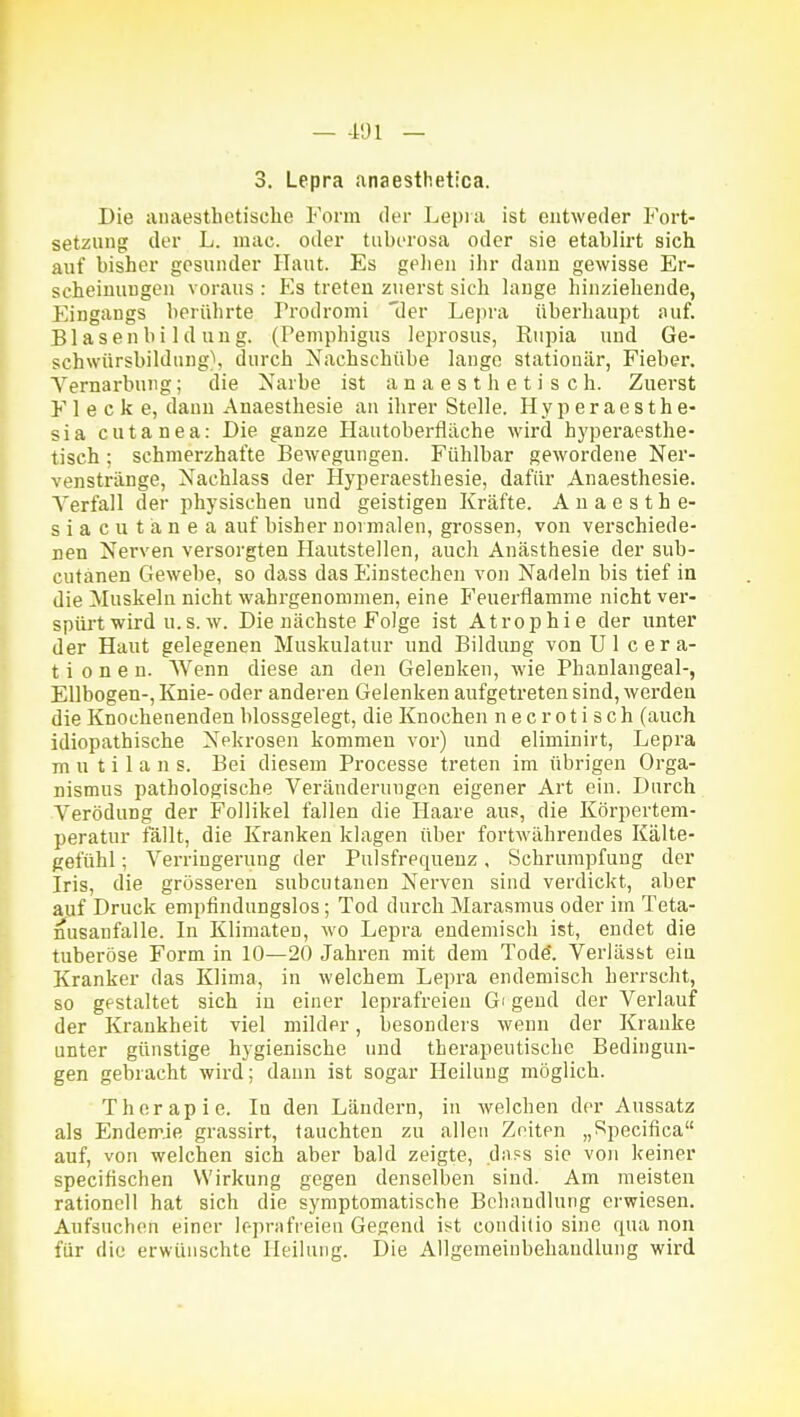 3. Lepra anaesthetica. Die anaesthetische Form der Lepia ist entweder Fort- setzung; der L. mac. oder tuberosa oder sie etablirt sich auf bisher gesunder Haut. Es gelien ihr dann gewisse Er- scheinungen voraus : Es treten zuerst sich hinge hinziehende, Eingangs berührte Prodromi der Lepra überliaupt auf. Blasenbildung. (Pemphigus leprosus, Rupia und Ge- schwürsbildung), durch Nachschübe lauge stationär, Fieber. A^ernarbnng; die Narbe ist a n a e s t h e t i s c h. Zuerst F 1 e c k e, dann Anaesthesie au ihrer Stelle. Hyperaesthe- sia cutanea: Die ganze Hautoberfiäche wird hyperaestlie- tisch ; schmerzhafte Bewegungen. Fühlbar gewordene Ner- venstränge, Nachlass der Hyperaesthesie, dafür Anaesthesie. Verfall der physischen und geistigen Kräfte. Auaesthe- siacutänea auf bisher normalen, grossen, von verschiede- nen Nerven versorgten Hautstellen, auch Anästhesie der sub- cutanen Gewebe, so dass das Einstechen von Nadeln bis tief in die Muskeln nicht wahrgenommen, eine Feuerflamme nicht ver- spiü't wird u.s. w. Die nächste Folge ist Atrophie der unter der Haut gelegenen Muskulatur und Bildung von Ul cera- t i o n e n. Wenn diese an den Gelenken, wie Phanlangeal-, Ellbogen-, Knie- oder anderen Gelenken aufgetreten sind, werden die Knochenenden blossgelegt, die Knochen nec rotisch (auch idiopathische Nekrosen kommen vor) und eliminirt, Lepra mutilans. Bei diesem Processe treten im übrigen Orga- nismus pathologische Veränderungen eigener Art ein. Durch Verödung der Follikel fallen die Haare aus, die Körpertem- peratur fallt, die Kranken klagen über fortwährendes Kälte- gefühl ; Verringerung der Pulsfrequenz, Schrumpfung der Iris, die grösseren subcutanen Nerven sind verdickt, aber auf Druck empfindungslos; Tod durch Marasmus oder im Teta- nusanfalle. In Klimaten, wo Lepra endemisch ist, endet die tuberöse Form in 10—20 Jahren mit dem Todö. Veriässt ein Kranker das Klima, in welchem Lepra endemisch herrscht, so gestaltet sich in einer leprafreieu Gi gend der Verlauf der Krankheit viel milder, besonders wenn der Kranke unter günstige hygienische und therapeutische Bedingun- gen gebracht wird; dann ist sogar Heilung möglich. Therapie. In den Ländern, in welchen der Aussatz als Endemie grassirt, tauchten zu allen Zeiten „Specifica auf, von welchen sich aber bald zeigte, daps sie von keiner specifischen Wirkung gegen denselben sind. Am meisten rationell hat sich die symptomatische Behandlung erwiesen. Aufsuchen einer leprnfreien Gegend ist conditio sine qua non für die erwünschte Heilung. Die Allgemeinbehaudluug wird