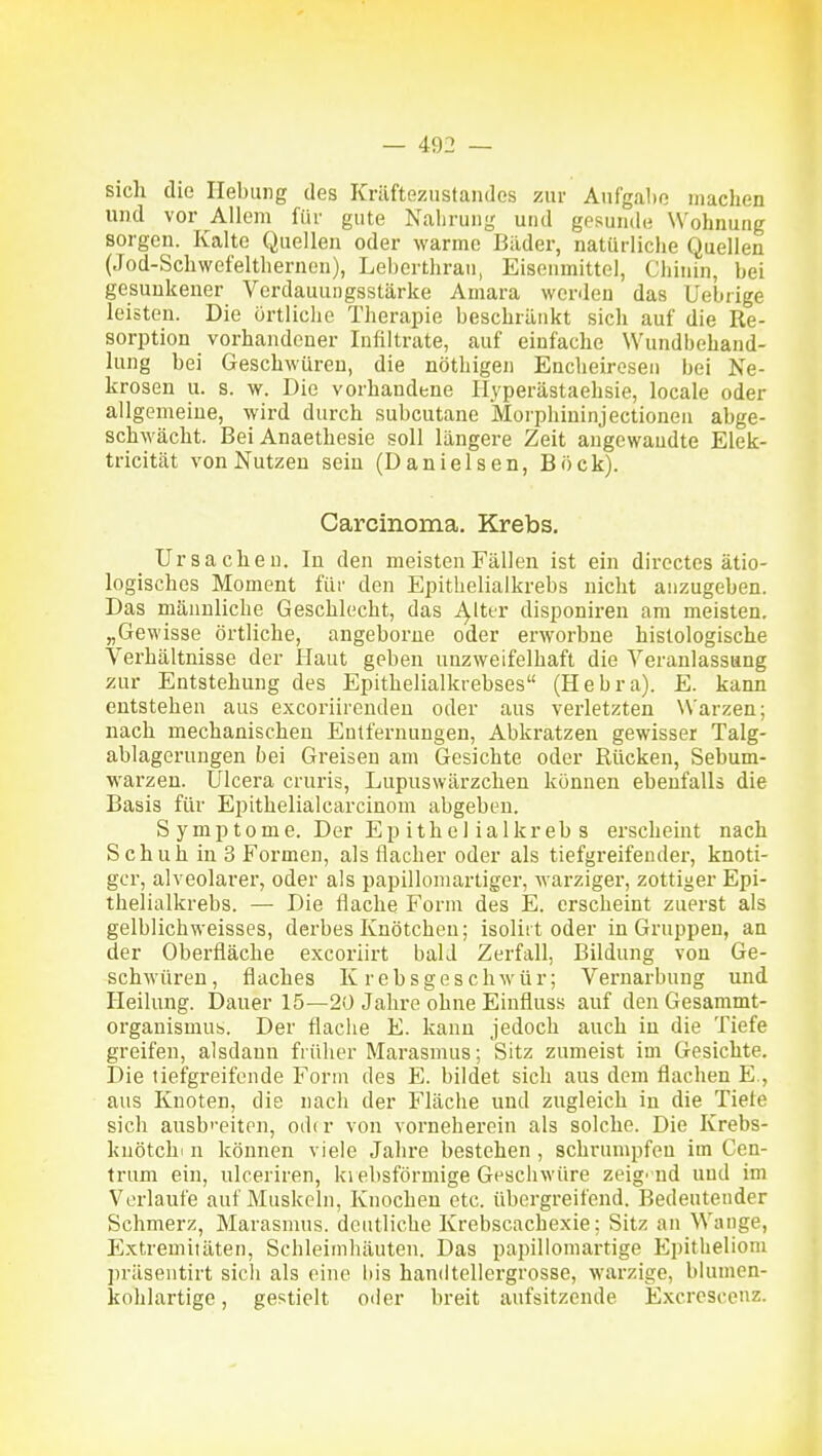 sich die Hebung des Kräftezustandes zur Aufgabe machen und vor Allem für gute Nahrung und gpsun(hi Wohnung sorgen. Kalte Quellen oder warme Bilder, natürliche Quellen (Jod-Schwefelthernen), Leberthran, Eiseumittel, Chinin, bei gesunkener Verdauungsstärke Amara wcr<leü das Uebrige leisten. Die örtliche Therapie beschränkt sich auf die Re- sorption vorhandener Infiltrate, auf einfache Wundbehand- lung bei Geschwüren, die nöthigen Encheiresen bei Ne- krosen u. s. w. Die vorhandene Hyperästaehsie, locale oder allgemeine, wird durch subcutane Morphininjectionen abge- schwächt. Bei Anaethesie soll längere Zeit angewandte Elek- tricität von Nutzen sein (Danielsen, Böck). Carcinoma. Krebs. Ursachen. In den meisten Fällen ist ein dircctes ätio- logisches Moment für den Epithelialkrebs nicht anzugeben. Das männliche Geschlecht, das T^lter disponiren am meisten. „Gewisse örtliche, angeborne oder erworbne histologische Verhältnisse der Haut geben unzweifelhaft die Veranlassang zur Entstehung des Epithelialkrebses (Hebra). E. kann entstehen aus excoriirenden oder aus verletzten Warzen; nach mechanischen Entfernungen, Abkratzen gewisser Talg- ablagerungen bei Greisen am Gesichte oder Rücken, Sebum- warzen. Ulcera cruris, Lupuswärzchen können ebenfalls die Basis für Epithelialcarcinom abgeben. S ymp tome. Der Ep ith e 1 ialkr eb s erscheint nach Schuh in 3 Formen, als flacher oder als tiefgreifender, knoti- ger, alveolarer, oder als papillomartiger, warziger, zottiger Epi- thelialkrebs. — Die flache Form des E. erscheint zuerst als gelblichweisses, derbes Knötchen; isoliit oder in Gruppen, an der Oberfläche excoriirt bald Zerfall, Bildung von Ge- schwüren, flaches Krebsgeschwür; Vernarbung und Heilung. Dauer 15—20 Jahre ohne Einfluss auf den Gesammt- organismub. Der flache E. kann jedoch auch in die Tiefe greifen, alsdann fiüher Marasmus; Sitz zumeist im Gesichte. Die liefgreifende Form des E. bildet sich aus dem flachen E., aus Knoten, die nach der Fläche und zugleich in die Tiefe sich ausb'-eiten, odtr von vorneherein als solche. Die Krebs- kuötchi n können viele Jahre bestehen, schrumpfen im Cen- trum ein, ulceriren, krebsförmige Geschwüre zeige nd und im Verlaufe auf Muskeln, Knochen etc. übergreifend. Bedeutender Schmerz, Marasmus, deutliche Krebscacbexie; Sitz an Wange, Extremitäten, Schleimhäuten. Das papillomartige Epitheliom jiräsentirt sicli als eine his handtellergrosse, warzige, blumen- kohlartige , gestielt oder breit aufsitzende Excrescenz.