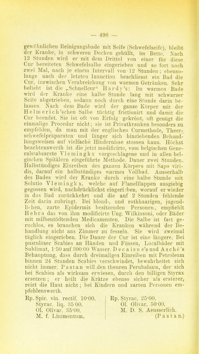 gewölinliclien Keinigiingsl)ado mit Seife (Scbwefelseifo), bleibt der Kranke, in schweren Docken gehüllt, im Bette. Xach 12 Stunden wird er mit dem Drittel von einer für diese Cur bereiteten Scbwefelsalbe eingerieben und so fort noch zwei Mal, nach je einem Intervall von 12 Stunden; ebenso- lauge nach der letzten Tnunction beschliesst ein Bad die Cur, inzwischen Verabreichung von warmen Getränken. Sehr beliebt ist die „Schnellcur'- Hardy's: Im warmen Bade wird der Kranke eine halbe Stunde lang mit schwarzer Seife abgetrieben, sodann noch durch eine Stunde darin be- lassen. Nach dem Bade wird der ganze Köri)er mit der Helm erich'schen Salbe tüchtig frictiouirt und damit die Cur beendet. Sie ist oft von Erfolg gekrönt, oft genügt die einmalige Procedur nicht; sie ist Privatkranken besonders zu empfehlen, da man mit der englischen Curmethode, Theer- scbwefelpräijaraten und langer sich hinziehenden Behand- lungsweiseu auf vielfache Hindernisse stossen kann. Höchst beachteuswerth ist die jetzt modificirte, vom belgischen Gene- ralstabsärzte Vlemingkx vorgeschlagene und in allen bel- gischen Spitälern eingeführte Methode. Dauer zwei Stunden. Halbstündiges Einreiben des ganzen Körpei'S mit Sapo viri- dis, darauf ein halbstündiges warmes Vollbad. Ausserhalb des Bades wird der Kranke durch eine halbe Stunde mit Solutio Vlemingkx, welche auf Flanelllappen ausgiebig gegossen wird, nachdrücklichst eingerieben, worauf er wieder in das Bad zurückkehrt und die auf 2 Stunden fehlende Zeit darin zubringt. Bei blond-, und rothbaarigen, jugend- liihen, zarte Epidermis besitzenden Personen, empfiehlt Hebra das von ihm modificirte Ung. Wilkinsoni, oder Bäder mit milbentödtenden Medicamenten. Die Salbe ist fast ge- ruchlos, es brauchen sich die Kranken während der Be- handlung nicht ans Zimmer zu fesseln. Sie wird zweimal täglich eingerieben. Die Dauer der Cur ist eine längere. Bei pustulöser Scabies an Händen und Füssen, Localbäder mit Sublimat, löO auf 30000 Wasser. D ec a isn e's und As che's Behauptung, dass durch dreimaliges Einreiben mit Petroleum binnen 24 Stunden Scabies verschwindet, bewahrheitet sich nicht immer. Pastan will den theuren Perubalsani, der sich bei Scabies als wirksam erwiesen, durch den billigen Styrax ersetzen; er heilt die Krätze ebenso sicher als ersterer, reizt die Haut nicht; bei Kindern und zarten Porionen em- pfehlenswerth. Kp. Spir. vin. rectif. lO'OO. Styrac. liq. 35 00. Ol. Olivar. 35-00. M, f. Linimentum, Rp. Styrac. 25-00. Ol. Olivar. 50 00. M. D. S. Aeusserlich. (Pasta n.)