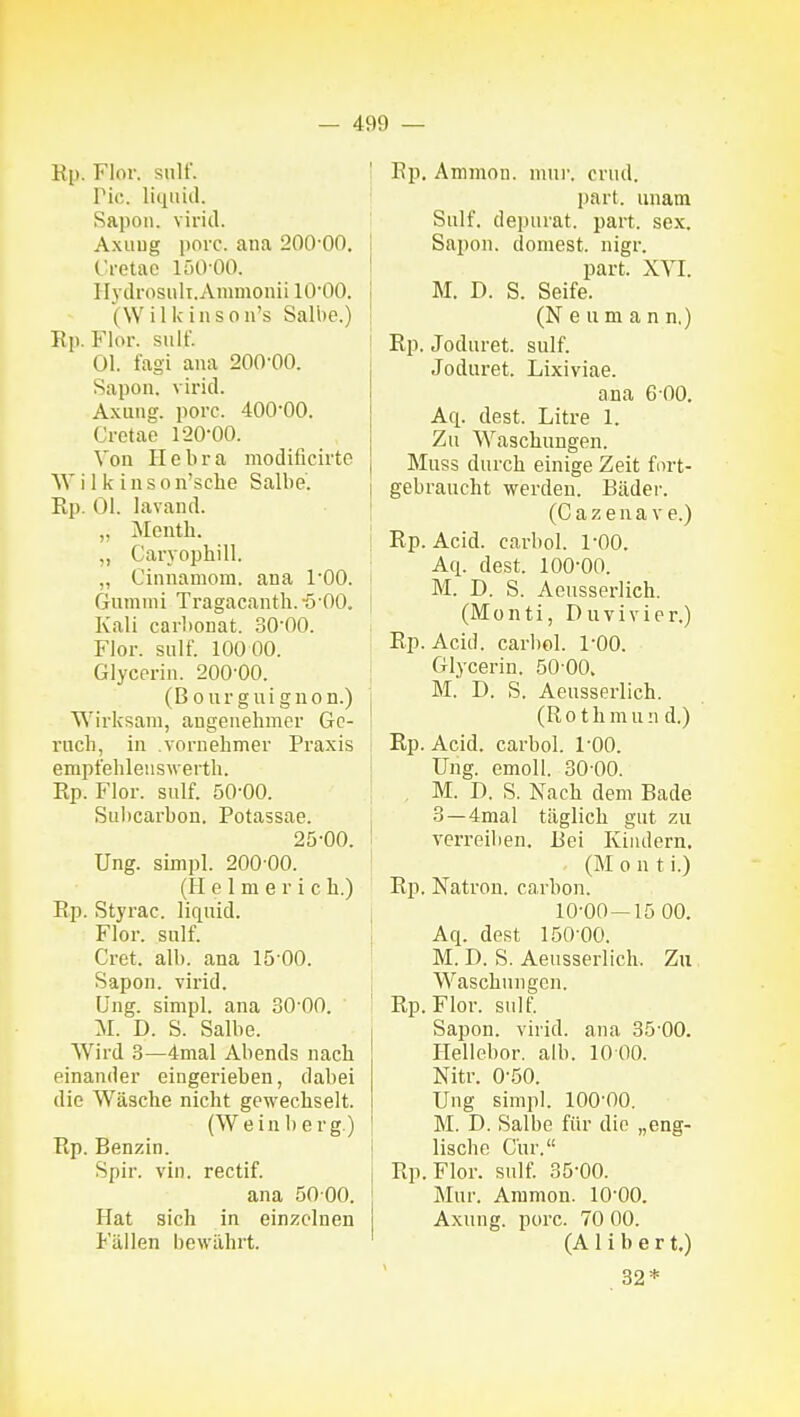 Rj). Flor, siiir. Tic. liquid. Sapon. virid. Axuug jioic. ana 200-00. Cretao 150-00. Hydrosiilt.Ammonii lO'OO. (Willcinson's Salbe.) Rp. Flor, siilf. Ol. fagi ana 200-00. Sapon. virid. Axuug. porc. 400'00. Cretae 1-20-00. Von Ilebra modificirte Wilkinson'sche Salbe. E,p. Ol. lavand. „ Menth. Caryophill. ,, Cinnamom. ana TOO. Gummi Tragacanth. -5 00. Kali carl)onat. 30-00. Flor. sulf. 100 00. Glycerin. 200-00. (Bourguignon.) Wirksam, angenehmer Gc- i'uch, in voruehmer Praxis empfehlenswerth. Rp. Flor. sulf. 50-00. Sulicarbon. Potassae. 25-00. Ung. simpl. 200-00. (H e 1 m e r i c h.) Rp. Styrac. liquid. Flor. sulf. Cret. alb. ana 15-00. Sapon. virid. Ung. simpl. ana 30 00. M. D. S. Salbe. Wird 3—4mal Abends nach einander eingerieben, dabei die Wäsche nicht gewechselt. (Weinberg.) Rp. Benzin. Spir. vin. rectif. ana 50 00. Hat sich in einzelnen Fällen bewährt. ! Rp. Amjnon. mur. crud. i part. unam Sulf. depurat. part. sex. j Sapon. dornest, nigr. ' part. XYI. I M. D. S. Seife. 1 (Neu mann.) ! Rp. Joduret. sulf. Joduret. Lixiviae. ana 6 00. Aq. dest. Litre 1. Zu Waschungen. Muss durch einige Zeit fort- gebraucht werden. Bäder. (C a z e n a V e.) i Rp. Acid. carbol. 1-00. Aq. dest. 100-00. M. D. S. Aeusserlich. (ISIonti, Duvivier.) i Rp. Acid. carbol. 1-00. i Glycerin. 50 00. I M. D. S. Aeusserlich. j (Rothmund.) t Rp. Acid. carbol. 1-00. ' Ung. emoU. 30-00. M. D. S. Nach dem Bade , 3 —4mal täglich gut zu I verreiben. Bei Kiiulern. ' (M 0 n t i.) Rp. Natron, carbon. 10-00—15 00. j Aq. dest 150-00. ^ M. D. S. Aeusserlich. Zu Waschungen. ! Rp.Flor. sulf. Sapon. virid. ana 35 00. Hellebor. alb. 10 00. Nitr. 0-50. Ung simpl. lOO'OO. M. D. Salbe für die „eng- lische Cur. Rp.Flor. sulf. 35-00. Mur. Aramon. 10-00. Axuug. porc. 70 00. (A Ii b e r t.) 32*