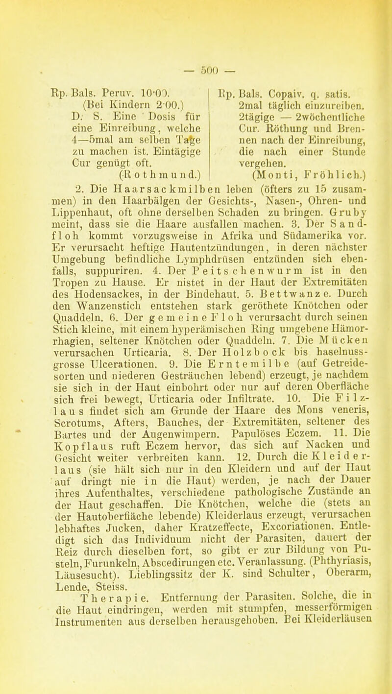 Rp. Bals. Peruv. lO-OO. Ep. Bals. Copaiv. q. satis. (Bei Kindern 2-00.) 2mal täglich einzureiben. 2tägige — 2wöchentliche Cur. Rötlmng und Bren- nen nach der Einreihung, die nach einer Stunde vergehen. D. S. Eine ' Dosis für eine Einreibung, welche 4—5mal am selben Ta^e zu machen ist. Eintägige Cur genügt oft. (R 0 t h m u n d.) (Monti, Fröhlich.) 2. Die Ilaarsackmilhen leben (öfters zu 15 zusam- men) in den Ilaarbälgen der Gesichts-, Nasen-, Ohren- und Lippenhaut, oft ohne derselben Schaden zubringen. Gruby meint, dass sie die Haare ausfallen machen. 3. Der Sand- floh kommt vorzugsweise in Afrika und Südamerika vor. Er verursacht heftige Hautentzündungen, in deren nächster Umgebung befindliche Lymphdrüsen entzünden sich eben- falls, suppuriren. 4. Der P e i t s c h e n w u r m ist in den Tropen zu Hause. Er nistet in der Haut der Extremitäten des Hodensackes, in der Bindehaut. 5. Bettwanze. Durch den Wanzenstich entstehen stark geröthete Knötchen oder Quaddeln. 6. Der gemeineFloh verursacht durch seinen Stich kleine, mit einem hyperämischen Ring umgebene Hämor- rhagien, seltener Knötchen oder Quaddeln. 7. Die Mücken verursachen Urticaria. 8. Der Holzb o ck bis haselnuss- grosse Ulcerationen. 9. Die Erntemilbe (auf Getreide- sorten und niederen Gesträuchen lebend) erzeugt, je nachdem sie sich in der Haut einbohrt oder nur auf deren Oberfläche sich frei bewegt, Urticaria oder Infiltrate. 10. Die Filz- laus findet sich am Grunde der Haare des Möns veneris, Scrotums, Afters, Bauches, der Extremitäten, seltener des Bartes und der Augenwimpern. Papulöses Eczem. 11. Die Kopflaus ruft Eczem hervor, das sich auf Nacken und Gesicht weiter verbreiten kann. 12. Durch die Kleide r- laus (sie hält sich nur in den Kleidern und auf der Haut auf dringt nie in die Haut) werden, je nach der Dauer ihres Aufenthaltes, verschiedene pathologische Zustände an der Haut geschaffen. Die Knötchen, welche die (stets an der Hautoberfiäche lebende) Kleiderlaus erzeugt, verursachen lebhaftes Jucken, daher Kratzeffecte, Excoriatiouen. Entle- digt sich das Individuum nicht der Parasiten, dauert der Reiz durch dieselben fort, so gibt er zur Bildung von Pu- steln, Furunkeln, Abscedirungen etc. Veranlassung. (Phthyriasis, Läusesucht). Lieblingssitz der K. sind Schulter, Oberarm, Lende, Steiss. . Therapie. Entfernung der Parasiten. Solche, die m die Haut eindringen, werden mit stumpfen, messerförmigen Instrumenten aus derselben herausgehoben. Bei Kleiderläusen