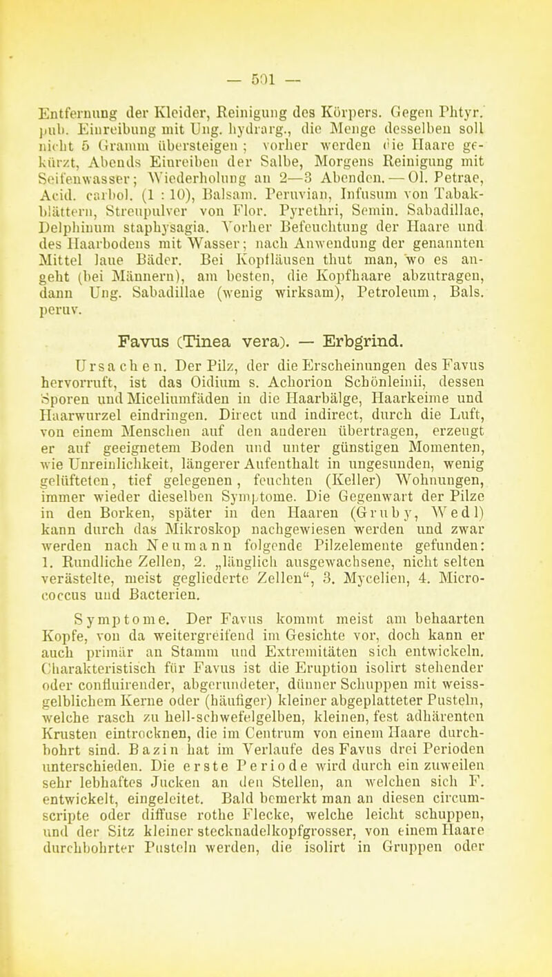Entfernung der Kleider, Reinigung des Körpers. Gegen Phtyr. jiul). Einreibung mit Ung. hydrarg., die Menge desselben soll nicbt 5 Gramm übersteigen ; vorher werden ('ie Ilaare ge- kürzt, Abends Einreiben der Salbe, Morgens Reinigung mit Seifenwasser; Wiederholung an 2—3 Abenden. — Ol. Petrae, Acid. carliol. (1 : 10), Balsam. Peruvian, Infusum von Tabak- blättern, Streupulver von Flor. Pyrethri, Semin. Sabadillae, Delphiuum staphysagia. Vorher Befeuchtung der Haare und des Ilaarbodens mit Wasser; nach Anwendung der genannten Mittel laue Bäder. Bei Kopfläusen thut man, wo es an- geht (bei Männern), am besten, die Kopfhaare abzutragen, dann Ung. Sabadillae (wenig wirksam), Petroleum, Bals. peruv. Favus (Tinea vera). — Erbgrind. Ursachen. Der Pilz, der die Erscheinungen des Favus hervorruft, ist das Oidium s. Achorion Schönleinii, dessen Sporen und Miceliumfäden in die Haarbälge, Haarkeime und Haarwurzel eindringen. Direct und indirect, durch die Luft, von einem Menschen auf den anderen übertragen, erzeugt er auf geeignetem Boden und unter günstigen Momenten, wie Unreinlichkeit, längerer Aufenthalt in ungesunden, wenig gelüfteten, tief gelegenen, feuchten (Keller) Wohnungen, immer wieder dieselben Symptome. Die Gegenwart der Pilze in den Borken, später in den Haaren (Gruby, Wedl) kann durch das Mikroskop nachgewiesen werden und zwar werden nach Neu mann folgende Pilzelemente gefunden: 1. Rundliche Zellen, 2. „länglich ausgewachsene, nicht selten verästelte, meist gegliederte Zellen, 3. Mycelien, 4. Micro- coccus und Bacterien. Symptome. Der Favus kommt meist am behaarten Kopfe, von da weitergreifend im Gesichte vor, doch kann er auch primär an Stamm und Extremitäten sich entwickeln. Cliarakteristisch für Favus ist die Eruption isolirt stehender oder confluirender, abgerundeter, dünner Schuppen mit weiss- gelblicbem Kerne oder (häufiger) kleiner abgeplatteter Pusteln, welche rasch zu hell-schwefelgelben, kleinen, fest adhärenten Krusten eintrocknen, die im Centrum von einem Haare durch- bohrt sind. Bazin hat im Verlaufe des Favus drei Perioden unterschieden. Die erste Periode wird durch ein zuweilen sehr lebhaftes Jucken an deu Stellen, an welchen sich F. entwickelt, eingeleitet. Bald bemerkt man an diesen circum- scripte oder diffuse rothe Flecke, welche leicht schuppen, und der Sitz kleiner stecknadelkopfgrosser, von einem Haare durchbohrter Pusteln werden, die isolirt in Gruppen oder