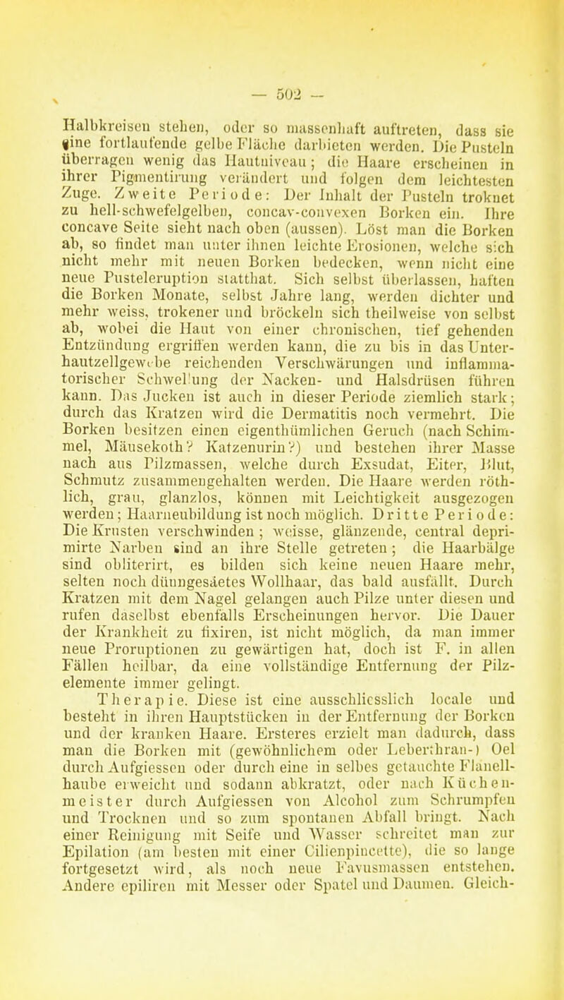 Halbkreisen stehen, oder so iiiasscnliaft auftreten, dass sie fine fortlaufende gelbe Fläche darbieten werden. Die Pusteln überragen wenig das Hautuivoau ; die Haare erscheinen in ihrer Pigmeutiruiig verändert und folgen dem leichtesten Zuge. Zweite Periode: Der Inhalt der Pusteln trokuet zu hell-schwefelgelben, concav-couvexen Borken ein. Ihre concave Seite sieht nach oben (aussen). Löst man die Borken ab, so findet mau unter ihnen leichte Erosionen, welche sich nicht mehr mit neuen Borken bedecken, wenn iiiclit eine neue Pusteleruption statthat. Sich selbst überlassen, haften die Borken Monate, selbst Jahre lang, werden dichter und mehr weiss, trokener und bröckeln sich theilweise von selbst ab, wobei die Haut von einer chronisclien, tief gehenden Entzündung ergriöen werden kann, die zu bis in das Unter- haiitzellgewibe reichenden Verschwärungen und inflamma- torischer Schwellung der Nacken- und Halsdrüsen führen kann. Das Jucken ist auch in dieser Periode ziemlich stark; durch das Kratzen wird die Dermatitis noch vermehrt. Die Borken besitzen einen eigenthümlichen Geruch (nach Schim- mel, Mäusekoth? Katzenurin V) und bestehen ihrer Masse nach aus Pilzmassen, welche durch Exsudat, Eiter, Blut, Schmutz zusammengehalten werden. Die Haare werden röth- lich, grau, glanzlos, können mit Leichtigkeit ausgezogen werden; Haarneubildung ist noch möglich. Dritte Periode: Die Krusten verschwinden ; weisse, glänzende, central depri- mirte Narben sind an ihre Stelle getreten; die Haarbälge sind obiiterirt, es bilden sich keine neuen Haare mehr, selten noch düungesäetes Wollhaar, das bald ausfällt. Durch Kratzen mit dem Nagel gelangen auch Pilze unter diesen und rufen daselbst ebenfalls Erscheinungen hervor. Die Dauer der Krankheit zu fixiren, ist nicht möglich, da man immer neue Proruptionen zu gewärtigen hat, doch ist F. in allen Fällen heilbar, da eine vollständige Entfernung der Pilz- elemente immer gelingt. Therapie. Diese ist eine ausschliesslich locale und besteht in ihren Hauptstücken in der Entfernung der Borken und der kranken Haare. Ersteres erzielt man dadurch, dass man die Borken mit (gewöhnlichem oder Leberthran-) Oel durch Aufgiesseu oder durch eine in selbes getauchte Flanell- haube erweicht und sodann abkratzt, oder nach Küchen- meister durch Aufgiessen von Alcohol zum Schrumpfen und Trocknen und so zum spontanen Abfall bringt. Nach einer Reinigung mit Seife und Wasser schreitet man zur Epilation (am besten mit einer Cilienpincette), die so lange fortgesetzt wird, als noch neue Favusmassen entstehen. Andere epilircn mit Messer oder Spatel und Daumen. Gleich-