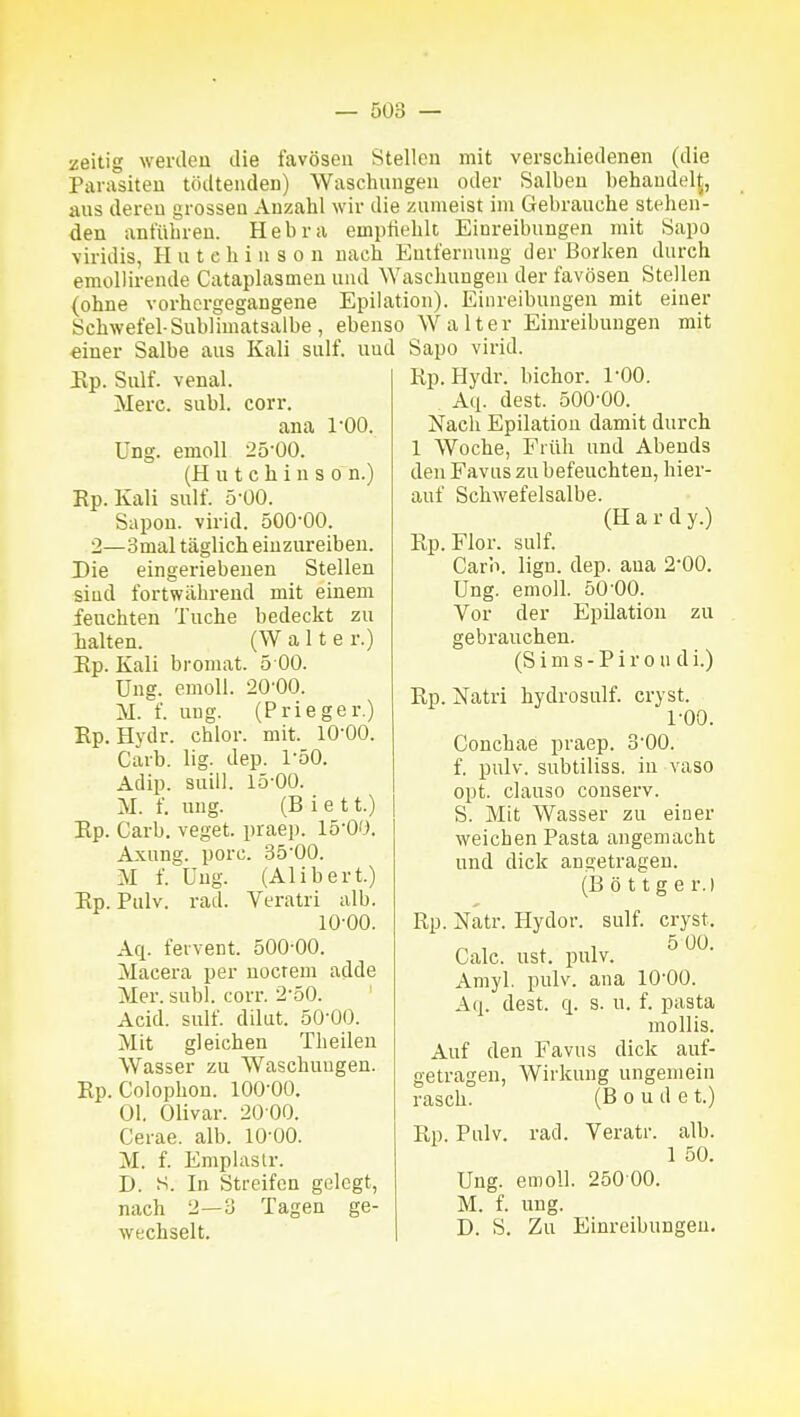 zeitig werden die favöseu Stellen mit verschiedenen (die Parasiten tödtenden) Waschungen oder Salben behandelt, ans deren grossen Anzahl wir die zumeist im Gebrauche stehen- den anführen. Hebra empfiehlt Einreibungen mit Sapo viridis, Hutchinson nach Entfernung der Borken durch emoUirende Cataplasmen und ^Yaschungen der favösen Stellen {ohne vorhergegangene Epilation). Einreibungen mit einer Schwefel-Sublimatsalbe, ebenso Walter Einreibungen mit einer Salbe aus Kali sulf. uud Sapo virid. Up, Sulf. venal. Merc. subl. 1-00. Ung. corr. ana emoU 25-00. (Hutchinson.) Rp. Kali sulf. 5-00. Sapou. virid. 500-00. 2—3mal täglich einzureiben. Die eingeriebenen Stellen sind fortwährend mit einem feuchten Tuche bedeckt zu lalten. (Walte r.) Ep. Kali bromat. 5 00. üng. emoll. 20-00. M. f. ung. (Prieger.) Ep. Hydr. chlor, mit. 10-00. Carb. lig. dep. 1-50. Adip. suill. 15-00. M. f. ung. (Biet t.) Ep. Carb. veget. praep. 15-00. Axung. porc. 35-00. M f. üng. (Alibert.) Pulv. rad. Veratri alb. 10-00. Aq. fervent. 500-00. Macera per nocrem adde Mer. subl. corr. 2-50. ' Acid. sulf. dilut. 50-00. Mit gleichen Theilen Wasser zu Waschungen. Ep. Colophon. 100-00. Ol. Olivar. 20 00. Cerae. alb. 10-00. M. f. Emplaslr. D. S. In Streifen gelegt, nach 2—3 Tagen ge- wechselt. Ep. Ep.Hydr. bichor. 1-00. . Aq. dest. 500-00. Nach Epilation damit durch 1 Woche, Früh und Abends den Favus zu befeuchten, hier- auf Schwefelsalbe. (H a r d y.) Ep.Flor. sulf. Carb. lign. dep. ana 2-00. Ung. emoll. 50-00. Vor der Epilation zu gebrauchen. (S i m s - P i r 0 n d i.) Ep. Natri hydrosulf. cryst. 1-00. Conchae praep. 3-00. f. pulv. subtiliss. in vaso opt. clause conserv. S. Mit Wasser zu einer weichen Pasta angemacht und dick angetragen. (B ö 11 g e r.) Rp. Natr. Hydor. sulf. cryst. Calc. ust. pulv. Amyl. pulv. ana 10-00. A(|. dest. q. s. u. f. pasta mollis. Auf den Favus dick auf- getragen, Wirkung ungemein rasch. (B o u d e t.) Rp. Pulv. rad. Veratr. alb. 1 50. Ung. emoll. 250 00. M. f. ung. D. S. Zu Einreibungen.
