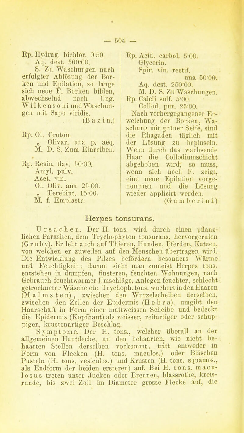 Rp. Ilydrag. bichlor. 0-50. Aq. dest. 500-00. S. Zu Waschungen nach erfolgter Ablö&ung der Bor- ken und Epilation, so lange sich neue V. Borken bilden, abwechselnd nach Ung. W i 11c e n s 0 n i und Waschun- gen mit Sapo viridis. (B a z i n.) Ep. Ol. Croton. „ Olivar. ana p. aeq. M. D. S. Zum Einreiben. Rp. Eesin. flav. 50-00. Amyl. pulv. Acet. vin. Ol. Oliv, ana 25-00. „ Terebint. 15-00. M. f. Emplastr. Rp. Acid. carbol. 5 00. Glycerin. Spir. vin. rectif. ana 50 00. Aq. dest. 250-00. M. D. S. Zu Waschungen, Rp. Calcii sulf. 5-00. Collod. inir. 25-00. Nach vorhergegangener Er- weichung der Borken, Wa- schung mit grüner Seife, sind die Rhagaden täglich mit der Lösung zu bepinseln. Wenn durch das wachsende Haar die Collodiumschicht abgehoben wird, so muss, wenn sich noch ¥. zeigt, eine neue Epilation vorge- nommen und die Lösung wieder applicirt werden. (G a m b e r i n i.) Herpes tonsurans. Ursachen. Der H. tons. wird durch einen pflanz- lichen Pai'asiten, dem Trychophyton tonsurans, hervoi'gerufen (Grub)). Er lebt auch auf Thieren, Hunden, Pferden, Katzen, von welchen er zuweilen auf den Menschen übertragen wird. Die Entwicklung des Pilzes befördern besonders Wärme und Feuchtigkeit; darum sieht man zumeist Herpes tons. entstehen in dumpfen, finsteren, feuchten Wohnungen, nach Gebrauch feuchtwarnier Umschläge, Anlegen feuchter, schlecht getrockneter Wäsche etc. Trychoph. tons. wuchert in den Haaren (M a 1 m s t e n) , zwischen den Wurzelscheiben derselben, zwischen den Zellen der Epidermis (H e b r a), umgibt den Haarschaft in Form einer mattweisseu Scheibe und bedeckt die Epidermis (Kopfhaut) als weisser, reifartiger oder schup- piger, krustenartiger Beschlag. Symptome. Der H. tons., welcher überall an der allgemeinen Hautdecke, an den behaarten, wie nicht be- haarten Stellen derselben vorkommt, tritt entweder in Form von Flecken (H. tons. macnlos.) oder Bläschen Pusteln (H. tons. vesiculos.) und Krusten (H. tons. squamos., als Endform der beiden ersteren) auf. Bei H. tons. macu- losus treten unter Jucken oder Brennen, blasarothe, kreis- runde, bis zwei Zoll im Diameter grosse Flecke auf, die