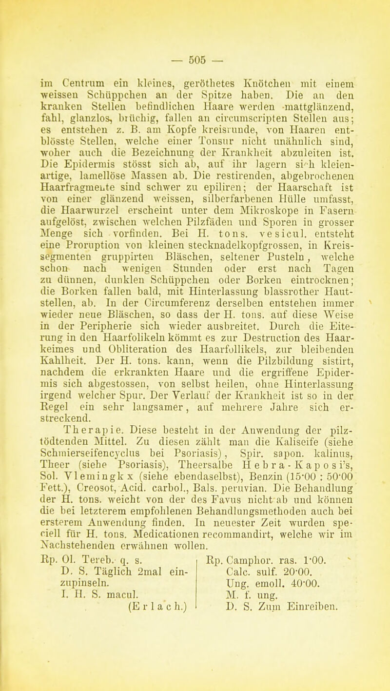 im Centram ein kleines, gerötlietes Knötchen mit einem weissen Schüppchen an der Spitze haben. Die an den kranken Stellen befindlichen Haare werden mattglänzend, fahl, glanzlos, brüchig, fallen an eircnmscripten Stellen aus; es entstehen z. B. am Kopfe kreisrunde, von Haaren eut- blösste Stellen, welche einer Tonsur nicht unähnlich sind, woher auch die Bezeichnung der Krankheit abzuleiten ist. Die Epidermis stösst sich ab, auf ihr lagern si'h kleien- artige, lamellöse Massen ab. Die restirenden, abgebrochenen Haarfragmeiite sind schwer zu epilireu; der Haarschaft ist von einer glänzend weissen, silberfarbenen Hülle umfasst, die Haarwurzel erscheint unter dem Mikroskope in Fasern aufgelöst, zwischen welchen Pilzfäden und Sporen in grosser Menge sich vorfinden. Bei H. tons. vesicul. entsteht eine Proruption von kleinen steckuadelkopfgrossen, in Kreis- segmenten gruppirten Bläschen, seltener Pusteln, welche schon nach wenigen Stunden oder erst nach Tagen zu dünnen, dunklen Schüppchen oder Borken eintrocknen; die Borken fallen bald, mit Hinterlassung blassi'other Haut- stellen, ab. In der Circumferenz derselben entstehen immer wieder neue Bläschen, so dass der H. tons. auf diese Weise in der Peripherie sich wieder ausbreitet. Durch die Eite- rung in den Haarfolikeln kömmt es zur Destruction des Haar- keimes und Obliteration des Haarfollikels, zur bleibenden Kahlheit. Der H. tons. kann, wenn die Pilzbildung sistirt, nachdem die erkrankten Haare und die ergriflene Epider- mis sich abgestossen, von selbst heilen, ohne Hinterlassung irgend welcher Spur. Der Verlauf der Krankheit ist so in der Kegel ein sehr langsamer, auf mehrere Jahre sich er- streckend. Therapie. Diese besteht in der Anwendung der pilz- tödtenden Mittel. Zu diesen zählt man die Kaliseife (siehe Schniierseifencyclus bei Psoriasis), Spir. sapon. kalinus, Theer (siehe Psoriasis), Theersalbe H e b r a - K a p o s i's, Sol. Vlemingkx (siehe ebendaselbst), Benzin (15'00 : öO'OO Fett.), Creosot, Acid. carbol., Bals. peruvian. Die Behandlung der H. tons. weicht von der des Favus nicht ab und können die bei letzterem empfohlenen Behandlungsmethoden auch bei ersterem Anwendung finden. In neuester Zeit wurden spe- riell für H. tons. Medicationen recommandirt, welche wir im Nachstehenden erwähnen wollen. Ep. Ol. Tereb. q. s. D. S. Täglich 2mal ein- zupinseln. I. H. S. macul. (E r 1 a c h.) Rp. Camphor. ras. 1*00. Calc. sulf. 20-00. Ung. emoll. 40-00. M. f. ung. D. S. Zuin Einreiben.