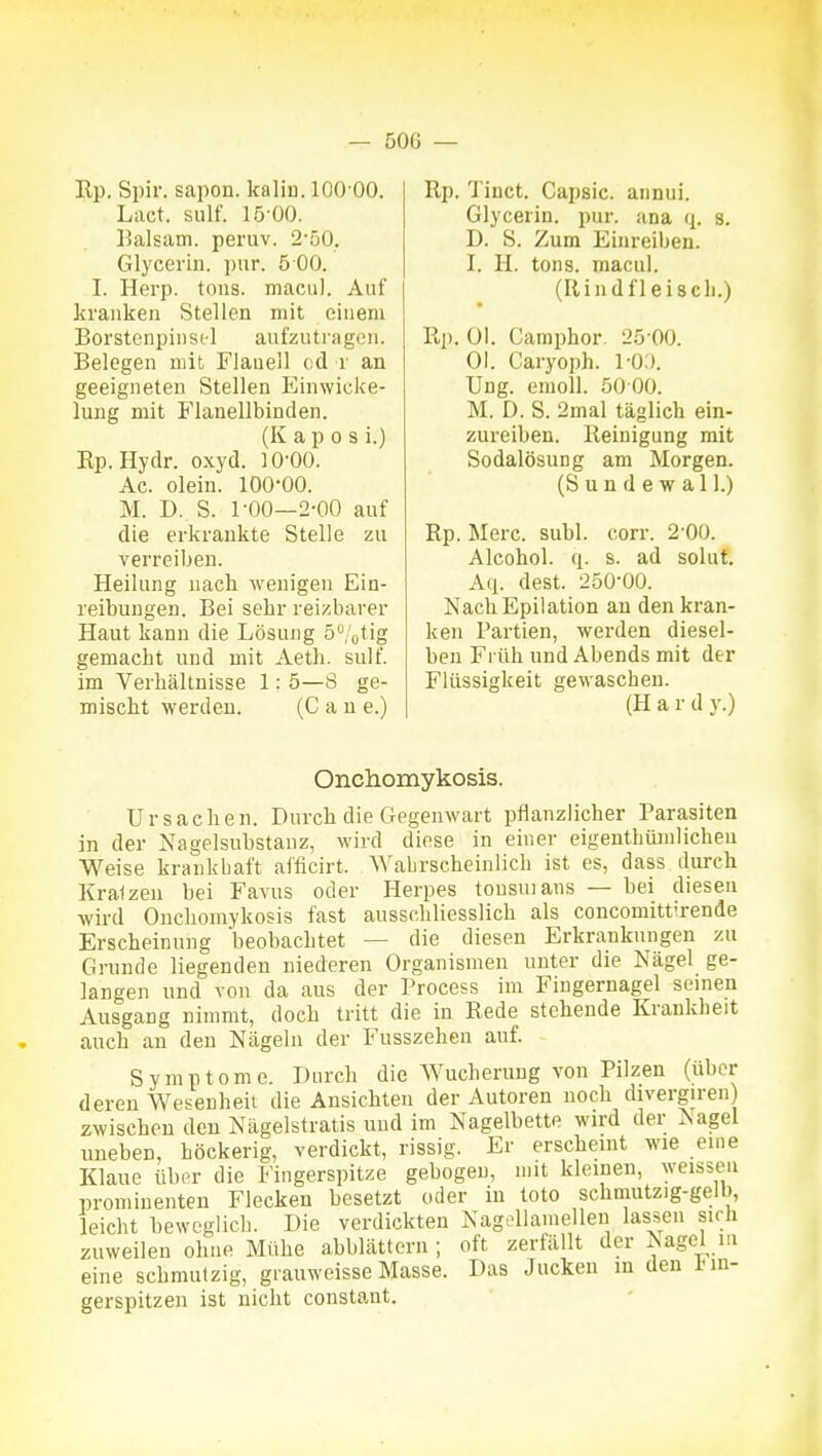 Rp. Spir. sapon. kaliu. lOO'OO. Lact. sulf. 15-00. Balsam, peruv. 2-50. Glycerin. i)ur. 5 00. I. Herp. toiis. maciil. Auf krankeil Stellen mit einem Borstenpiiisi-1 anfzutragcii. Belegen mit Flanell od i' an geeigneten Stellen Einwicke- lung mit Flanellbinden. (K a p 0 s i.) Ep. Hydr. oxyd. 10-00. Ac. olein. 100*00. M. D. S. 1-00—2-00 auf die erkrankte Stelle zu verreiben. Heilung nach Avenigen Ein- reibungen. Bei sehr reizbarer Haut kann die Lösung 5/otig gemacht und mit Aeth. sulf. im Verhältnisse 1: 5—8 ge- mischt werden. (C a n e.) Rp. Tinct. Capsic. annui. Glycerin. pur. ana q. s. D. S. Zum Einreiben. I. II. tons. macul. (Rindfleisch.) Rp. Ol. Camphor. 25 00. Ol. Caryoph. l-O:). Ung. emoll. 50 00. M. D. S. 2mal täglich ein- zureiben. Reinigung mit Sodalösung am Morgen. (S u n d e w a 11.) Rp. Merc. suhl. corr. 2-00. Alcohol. q. s. ad soluf. Aq. dest. 250-00. Nach Epilation an den kran- ken Partien, werden diesel- ben Früh und Abends mit der Flüssigkeit gewaschen. (H a r d y.) Onchomykosis. Ursachen. Durch die Gegenwart pflanzlicher Parasiten in der Nagelsubstanz, wird diese in einer eigenthümlicheu Weise krankbaft afficirt. Wahrscheinlich ist es, dass durch Kralzen bei Favus oder Herpes tousuiaus — bei diesen wird Onchomykosis fast ausschliesslich als concomittirende Erscheinung beobachtet — die diesen Erkrankungen zu Grunde liegenden niederen Organismen unter die Nägel ge- langen und von da aus der Process im Fingernagel seinen Ausgang nimmt, doch tritt die in Rede stehende Krankheit auch an den Nägeln der Fusszehen auf. Symptome. Durch die Wucherung von Pilzen (über deren Wesenheit die Ansichten der Autoren noch divergiren) zwischen den Nägelstratis und im Nagelbette wird der Aagel uneben, höckerig, verdickt, rissig. Er erscheint wie eine Klaue über die Fingerspitze gebogen, mit kleinen, weissen prominenten Flecken besetzt oder in tote schmutzig-gelb, leicht beweglich. Die verdickten Nagdlamellen lassen sich zuweilen ohne Mühe abblättern; oft zerfällt der Nagel m eine schmutzig, grauweisse Masse. Das Jucken in den 1-in- gerspitzen ist nicht constant.
