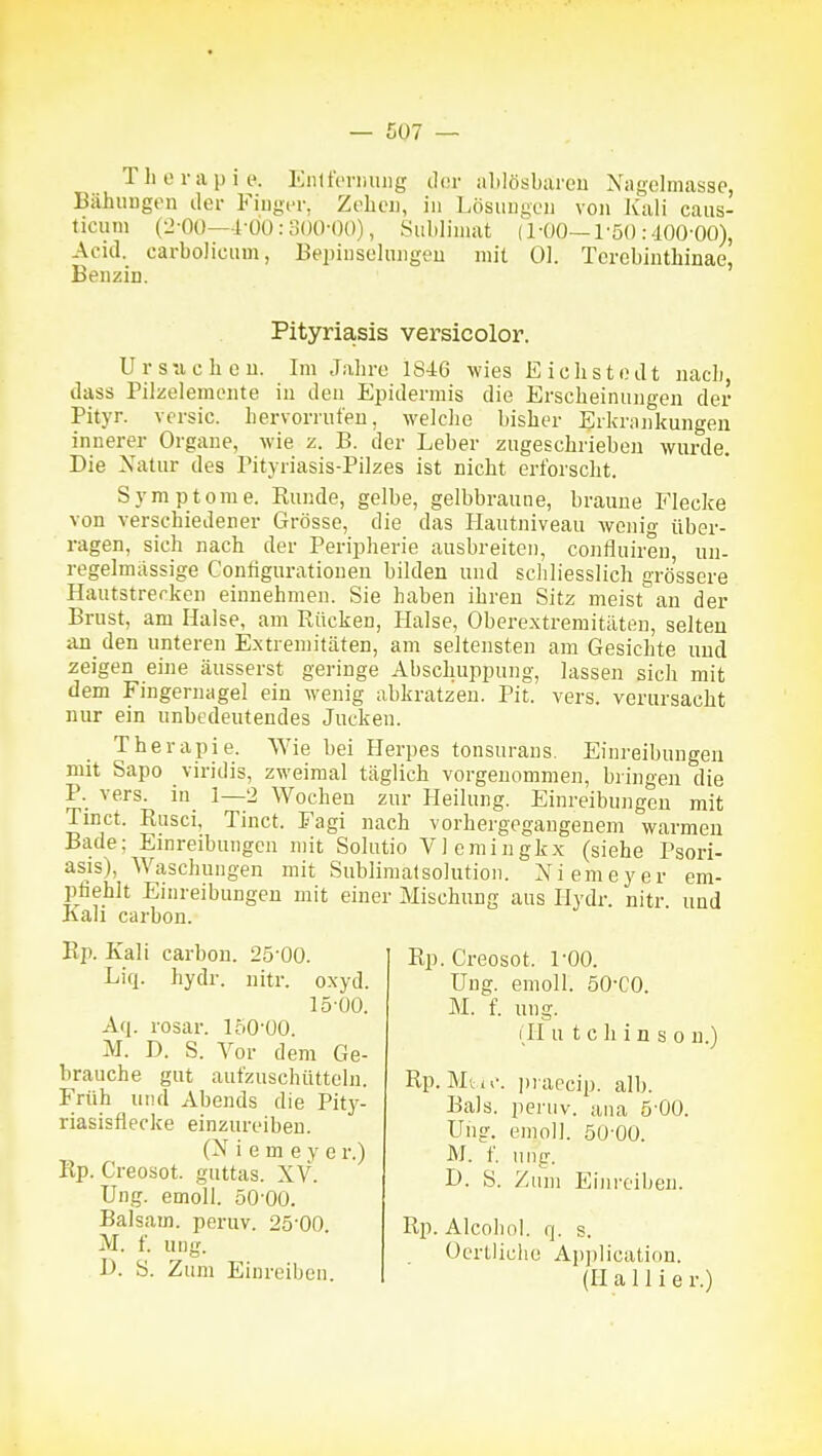 ThtM-apie. EiiliVrimiig ilor ahlösbareu Xagelmasse, Bähuugen iler Fiiigi-i-, Zolieii, in Lösiumuu von Jvali caiis- ticuin {'J-OO—1-ÜÜ:3()0-(K)), Sublimat (1-ÜO—1'5() :-100'00), Acid. carboliciim, Bepiiiselungeu mit Ol. Tcrcbiuthinae, Benzin. Pityriasis versicolor. U r s -a c b c u. Im Jabre 1846 wies E i c h s t o d t nacli, dass Pilzelemonte iii den Epidermis die Erscbeinungen der Pityr. versic. hervorrufen, welche bisher Erkrankungen innerer Organe, wie z. B. der Leber zugeschrieben wurde. Die Natur des Pityriasis-Pilzes ist nicht erforscht. Symptome. Runde, gelbe, gelbbraune, braune P'lecke von verschiedener Grösse, die das Hantniveau wenig über- ragen, sich nach der Peripherie ausbreiten, confluiren, uu- regelmässige Configurationen bilden und schliesslich grössere Hautstrerken einnehmen. Sie haben ihren Sitz meist an der Brust, am Halse, am Rücken, Halse, Oberextremitäten, selten an_ den unteren Extremitäten, am seltensten am Gesichte und zeigen eine äusserst geringe Abschuppung, lassen sich mit dem Fingernagel ein wenig abkratzen. Pit. vers. verursacht nur ein unbedeutendes Jucken. Therapie. AYie bei Herpes tonsurans. Einreibungen mit Sapo viridis, zweimal täglich vorgenommen, bringen die P. vers. in 1—2 Wochen zur Heilung. Einreibungen mit Tinct. Rusci, Tinct. Fagi nach vorhergegangenem warmen Bade; Einreibungen mit Solutio Vlemingkx (siehe Psori- asis), Waschungen mit Sublimatsolution. Niemeyer em- pfiehlt Einreibungen mit einer Mischung aus Hydr. nitr und Kau carbon. Rp. Kali carbon. 25-00. Liq. hydr. nitr. oxyd. 15-00. Aq. rosar. loO'ÜO. M. D. S. Vor dem Ge- brauche gut aufzuschütteln. Früh und Abends die Pity- riasisflecke einzureiben. (N i e m e V e r.) Rp. Creosot. guttas. XV. Ung. emoll. 50 00. Balsam, peruv. 25-00. M. f. ung. 1>. S. Zum Einreiben. Rp. Creosot. 1-00. Ung. emoll. 50-CO. M. f. ung. (Ii u t eil i n s 0 n.) Rp. Mtn'. i)i aecip. alb. Bals. peruv. ana 5 00. Uiig. emoll. 50-00. M. f. ung. D. S. Zum Einreiben. Rp. Alcobol. q. s. Ocrtliche Application. (H a 11 i e r.)