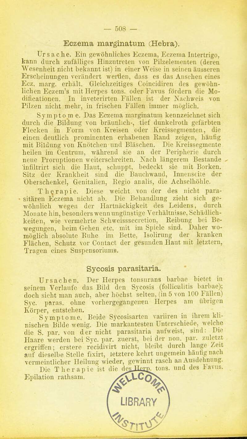 Eczema naarginatum (Hebra). Ursache. Ein gewöhnliches Eczema, Eczema Intertrigo, kann dnrch zufälliges Hinzutreten von Pilzelementen (deren Wesenheit nicht bekannt ist) in einer Weise in seinen äusseren Erscheinungen verändert weiHen, dass es das Ansehen eines Ecz. niarg. erhält. Gleichzeitiges Coincidiren des gewöhn- lichen Eczem's mit Herpes tons. oder Favus fördern die Mo- dificationen. In inveterirten Fällen ist der Nachweis von Pilzen nicht mehr, in frischen Fällen immer möglich. Sympto m e. Das Eczema margiuatum kennzeiclinet sich durch die Bildung von bräunlich-, tief duukelroth gefärbten Flecken in Form von Kreisen oder Kreissegmenten, die einen deutlich prominenten erhabenen Rand zeigen, häufig mit Bildung von Knötchen und Bläschen. Die Kreissegmente heilen im Centrum, während sie an der Peripherie durch neue Proruptionen vveiterschreiten. Xach längerem Bestände ^ 'iufiltrirt sich die Haut, schuppt, bedeckt sie mit Borken. Sitz der Krankheit sind die Bauchwand, Innenseite der Oberschenkel, Genitalien, Kegio analis, die Achselhöhle. Therapie. Diese weicht, von der des nicht para- sitären Eczema nicht ab. Die Behandlung zieht sich ge- wöhnlich wegen der Hartnäckigkeit des Leidens, durch Monate hin, besonders wenn ungünstige Verhältnisse, Schädlich- keiten, wie vermehrte Schweisssecretion, Reibung bei Be- wegungen, beim Gehen etc. mit im Spiele sind. Daher wo- möglich absolute Ruhe im Bette, Isolirung der kranken Flächen, Schutz vor Contact der gesunden Haut mit letztern, Tragen eines Suspensoriums. Sycosis parasitaria. Ursachen. Der Herpes tonsurans barbae bietet in seinem Verlaufe das Bild den Sycosis (folliculitis barbae); doch sieht man auch, aher höchst selten, (in 5 von 100 Fällen) Syc. paras. ohne vorhergegangenen Herpes am übrigen Körper, entstehen. Symptome. Beide Sycosisarten variiren in ihrem kh- nischen Bilde wenig. Die markantesten Unterschiede, welche die S. par. von der nicht parasitaria aufweist, sind: Die Haare werden bei Syc. par. zuerst, bei der non. par. zuletzt ergriffen; ersterc recidivirt nicht, bleibt durch lange Zeit auf dieselbe Stelle fixirt, letztere kehrt ungemein häutig nach vermeintlicher Heilung wieder, gewinnt rasch an Ausdehnung. Die Therapie ist die clesJtaüi;^tons. und des Favus. Epilation rathsani.