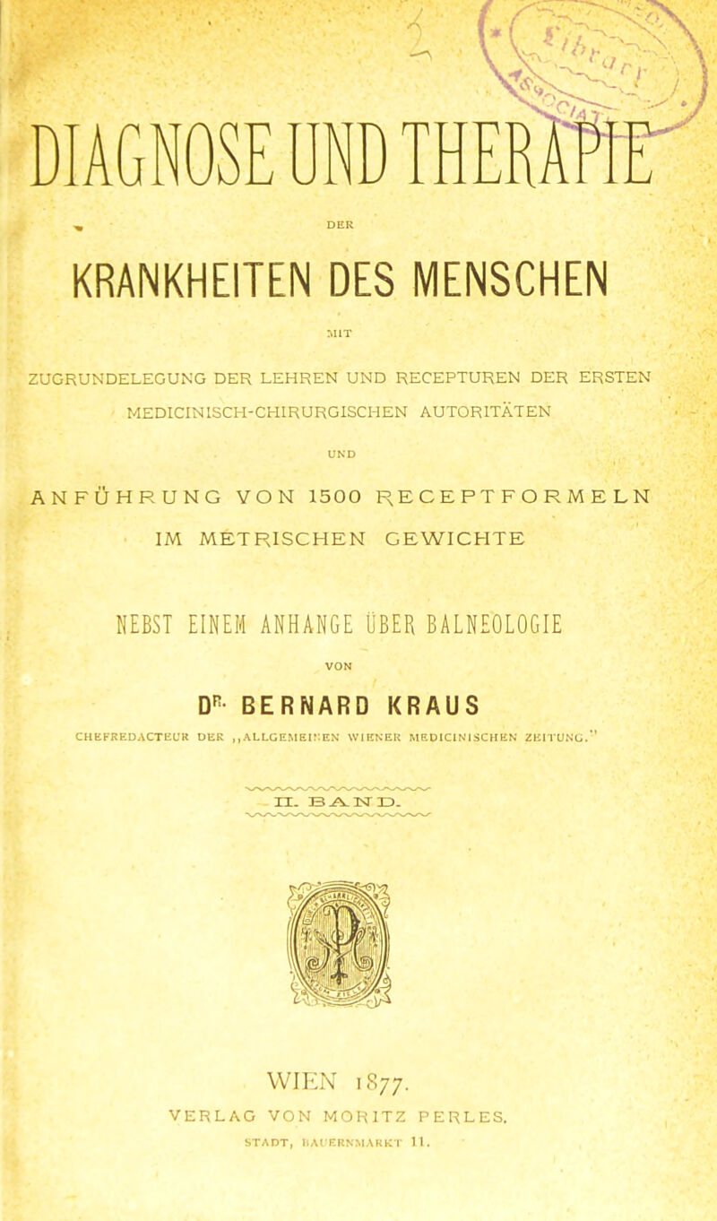 DIAGNOSE UND DER KRANKHEITEN DES MENSCHEN MIT ZUGRUNDELEGUNG DER LEHREN UND RECEPTUREN DER ERSTEN MEDICINISCH-CHIRURGISCHEN AUTORITÄTEN UND ANFÜHRUNG VON 1500 E C E P T F O R M E L N IM METRISCHEN GEWICHTE NEBST EINEM ANHANGE ÜBER BALNEOLOGIE VON D^- BERNARD KRAUS CHEFREDACTEUR DER ,, ALLG EM Ei:: EN WIENER MEDICIN1SCHEN ZEITUNc WIEN 1877. VERLAG VON MORITZ PERLES. STADT, IIAIERNMAKKT 11.