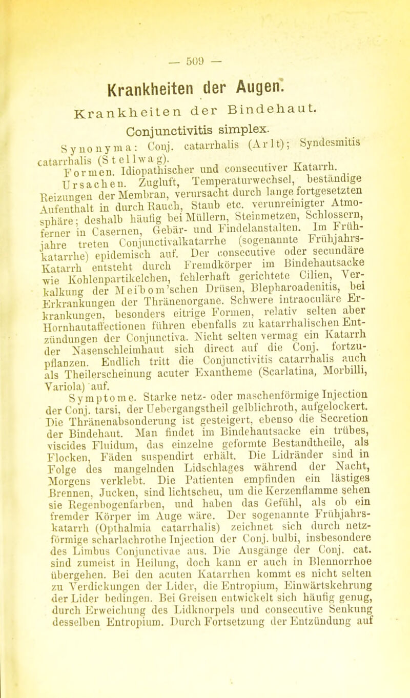 — 5ü'J — Krankheiten der Augen. Krankheiten der Bindehaut. Conjunctivitis simplex. Synonyma: Couj. catan-halis (Arlt); Synclesmitia catarrhalis (St eil wag). , Formen Idiopathischer und cousecutiver Katarrh. Ursachen. Zugluft, Temperaturwechsel, bestandige Reizuncreu der Membran, verursacht durch lange fortgesetzten :^ufeuthalt in durch Rauch, Staub etc. verunrenngter Atmo- sphäre; deshalb häufig bei Müllern, Steiumetzen, Schlossern, ferner in Casernen, Gebär- und Findelanstalten. Im Ji'uli- i'ihre treten Conjunctivalkatarrhe (sogenannte Fruhjahrs- katarrhe) epidemisch auf. Der consecutive oder secundare Katarrh entsteht durch Fremdkörper im Bindehautsacke ■wie Kohlenpartikelchen, fehlerhaft gerichtete Cilien, Ver- kalkung der Mei'bom'sehen Drüsen, Blepharoademtis, bei Erkrankungen der Thränenorgane. Schwere iutraoculare Er- krankungen, besonders eitrige Formen, relativ selten aber Hornhautaäectioneu führen ebenfalls zu katarrhalischen Ent- zündungen der Conjunctiva. Xicht selten vermag ein Katarrh der Nasenschleimhaut sich direct auf die Conj. fortzu- pflanzen. Endlich tritt die Conjunctivitis catarrhalis auch als Theilerscheinuug acuter Exantheme (Scarlatina, Morbilli, Variola) auf. . . ^. S y m p 10 m e. Starke netz- oder maschenförmige Injection der Conj. tarsi, der Ueborgangstheil gelblichroth, aufgelockert. Die Thränenabsonderung ist gesteigert, ebenso die Secretion der Bindehaut. Man findet im Bindehautsacke ein trübes, viscides Fluidum, das einzelne geformte Bestandtheile, ala Flocken, Fäden suspendirt erhält. Die Lidränder sind in Folge des mangelnden Lidschlages während der Nacht, Morgens verklebt. Die Patienten empfinden ein lästiges brennen, Jucken, sind lichtscheu, um die Kerzenflamme sehen sie Regenbogenfarben, und haben das Gefühl, als ob ein fremder Körper im Auge wäre. Der sogenannte Frübjahrs- katarrh (Opthalmia catarrhalis) zeichnet sich durch netz- förmige scharlachrothe Injection der Conj. bulbi, insbesondere des Limbus Conjunctivae aus. Die Ausgänge der Conj. cat. sind zumeist in Heilung, doch kann er auch in Blennorrhoe übergehen. Bei den acuten Katarrhen kommt es nicht selten zu Verdickungen der Lider, die Entropium, Einwärtskehrung der Lider bedingen. Bei Greisen entwickelt sich häufig genug, durch Erweicliung des Lidknorpeis und consecutive Senkung desselben Entropium. Durch Fortsetzung der Entzündung auf
