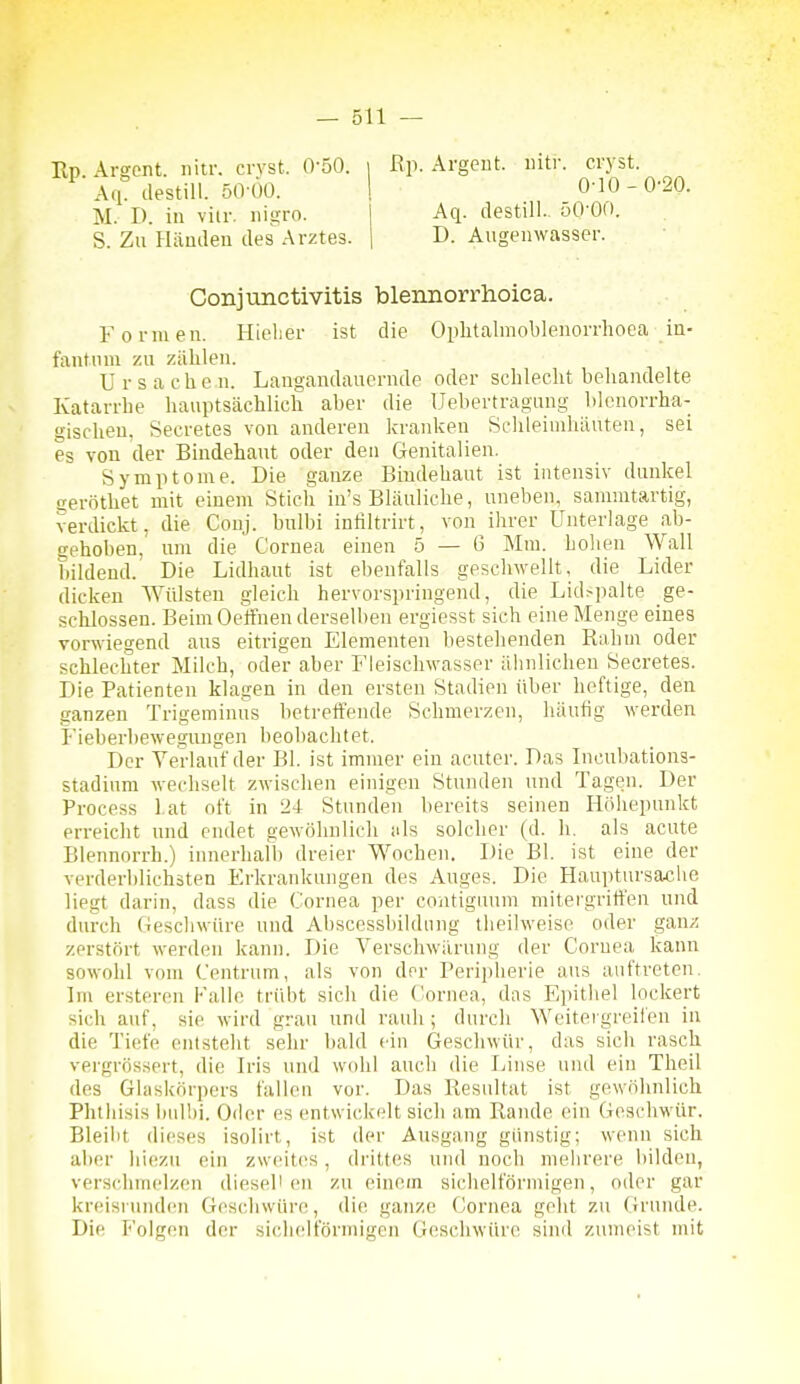 Rp. Argent. iiiti'. cryst. 0-10 - 0'20. Aq. destill. 50-00. Conjunctivitis blennorrhoica. Formen. Hielier ist die Oplitalmoblenorrhoea in- fantum zu zählen. Ursache n. Langandauernde oder schlecht behandelte Katarrhe hauptsächlich aber die Uebertragung blenorrha- gischeu, Secretes von anderen kranken Schleimhäuten, sei es von der Bindehaut oder den Genitalien. Symptome. Die ganze Bindehaut ist intensiv dunkel geröthet mit einem Stich in's Bläuliche, uneben, sannutartig, verdickt, die Conj. bulbi inliltrirt, von ihrer Unterlage ab- gehoben, um die Cornea einen 5 — 6 Mm. holien Wall bildend. Die Lidhaut ist ebenfalls geschwellt, die Lider dicken Wülsten gleich hervorspringend, die Lid>palte ge- schlossen. Beim Oe'ffnen derselben ergiesst sich eine Menge eines vorwiegend aus eitrigen Elementen bestehenden Rahm oder schlechter Milch, oder aber Fleischwasser äbnlichen Secretes. Die Patienten klagen in den ersten Stadien über heftige, den ganzen Trigeminus betreifende Schmerzen, häufig werden Fieberbewegungen beobachtet. Der Verlauf der Bl. ist immer ein acuter. Das Incubations- stadium wechselt zwisclien einigen Stunden und Tagen. Der Process l.at oft in 24 Stunden l)ereits seinen Holiepnnkt erreicht und endet gewöhnlich uls solcher (d. h. als acute Blennnrrh.) innerhalb dreier Wochen. Die Bl. ist eine der verderblichsten Erkrankungen des Auges. Die Hauptursache liegt darin, dass die Cornea per contiguum mitei'gritfen und durch Gescliwüre und Abscessbildiing tlieilweise oder gau/i zerstört werden kann. Die Verschwärung der Cornea kann sowohl vom Centrum, als von der Periplierie ans auftreten. Im erstercn Falle trübt sich die ('ornea, das Epithel lockert sich auf, sie wird grau und rauh ; durch Weitergreilen in die Tiefe entsteht sehr bald ein Geschwür, das sich rasch vergrössert, die Iris und wohl auch die Linse und ein Theil des Glaskörpers fallen vor. Das Resultat ist gewöhnlich Phlhisis bnlbi. Oder es entwickelt sich am Rande ein Geschwür. Bleibt dieses isolirt, ist der Ausgang günstig; wenn sich aber !ii(!zu ein zweites, drittes und noch niebrere bilden, verschmelzen dieseli en zu einem sichelförmigen, oder gar kreisriindcn Geschwüre, die ganze Cornea geht zu Grunde. Die Folgen der si(;lieltormigen Geschwüre sind zunu'ist mit Ep. Argont. nitr. crvst. 0-50. Aq. destill. 50-00. M. D. in vilr. nigro.