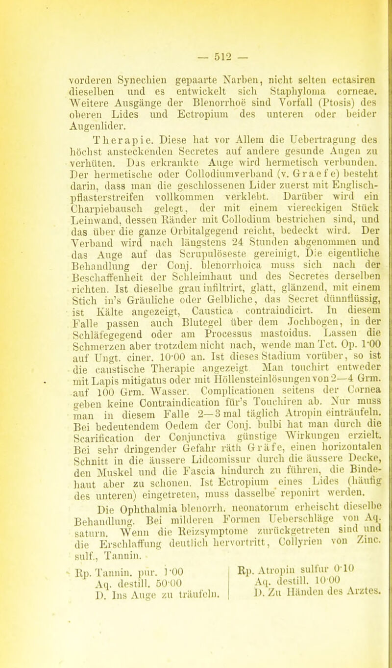 vorderen Synechien gepaarte Narben, niclit selten ectasiren dieselben und es entwickelt sich Staphyloina corneae. Weitere Ausgänge der Blenorrhoe sind Vorfall (Ptosis) des oberen Lides und Ectropium des unteren oder heider Augenlider. Therapie. Diese hat vor Allem die Uehertragung des höchst ansteckenden Secretes auf andere gesunde Augen zu verhüten. Das erkrankte Auge wird hermetisch verbunden. Der hermetische oder Collodiumverband (v. Grae f e) besteht darin, dass man die geschlossenen Lider zuerst mit Englisch- pflasterstreifen vollkommen verklebt. Darüber wird ein Charpiebausch gelegt, der mit einem viereckigen Stück Leinwand, dessen Ränder mit Collodium bestrichen sind, und das über die ganze Orbitalgegend reicht, bedeckt wird. Der Verband wird nach längstens 24 Stunden abgenommen und das Auge auf das Scrupulöseste gereinigt. Die eigentliche Behandlung der Conj. blenorrhoica muss sich nach der Beschaffenheit der Schleimhaut und des Secretes derselben richten. Ist dieselbe grau infiltrirt, glatt, glänzend, mit einem Stich in's Gräuliche oder Gelbliche, das Secret dünnflüssig, ist Kälte angezeigt, Caustica contraiadicirt. In diesem Falle passen auch Blutegel über dem Jochbogen, in der Schläfegegend oder am Processus mastoidus. Lassen die Schmerzen aber trotzdem nicht nach, wende man Tct. Op. l'OO auf Ungt. einer. 10-00 an. Ist dieses Stadium vorüber, so ist die caustische Therapie angezeigt Man touchirt entweder mit Lapis mitigatus oder mit Hölleusteinlösungenvon2—4 Grm. auf 100 Grm. Wasser. Complicationen seitens der Cornea geben keine Contraindication für's Touchiren ab. Nur muss man in diesem Falle 2—3 mal täglich Atropin einträufeln. Bei bedeutendem Oedem der Conj. bulbi hat man durch die Scaritication der Conjunctiva günstige Wirkungen erzielt. Bei sehr dringender Gefahr rätli Gräfe, einen horizontalen Schnitt in die äussere Lidcomissur durch die äussere Decke, den Muskel und die Fascia hindurch zu führen, die Binde- haut aber zu schonen. Ist Ectropium eines Lides (häutig des unteren) eingetreten, muss dasselbe reponirt werden. Die Ophthalmia blenorrh. neonatorum erheischt dieselbe Behandlung. Bei milderen Formen Ueberschläge von Aq. saturn. Wenn die lleizsymptome zurückgetreten sind und die Erschlaffung deutlich hervortritt, Collyrien von Zmc. snlf., Tannin. Ep. Tannin, ym: 1 '00 Aq. destill. 50-00 D. Ins Auge zu träufeln. Ri). Atropin sulfnr 010 A(i. destill. 1000 1). Zu Händen des Arztes.