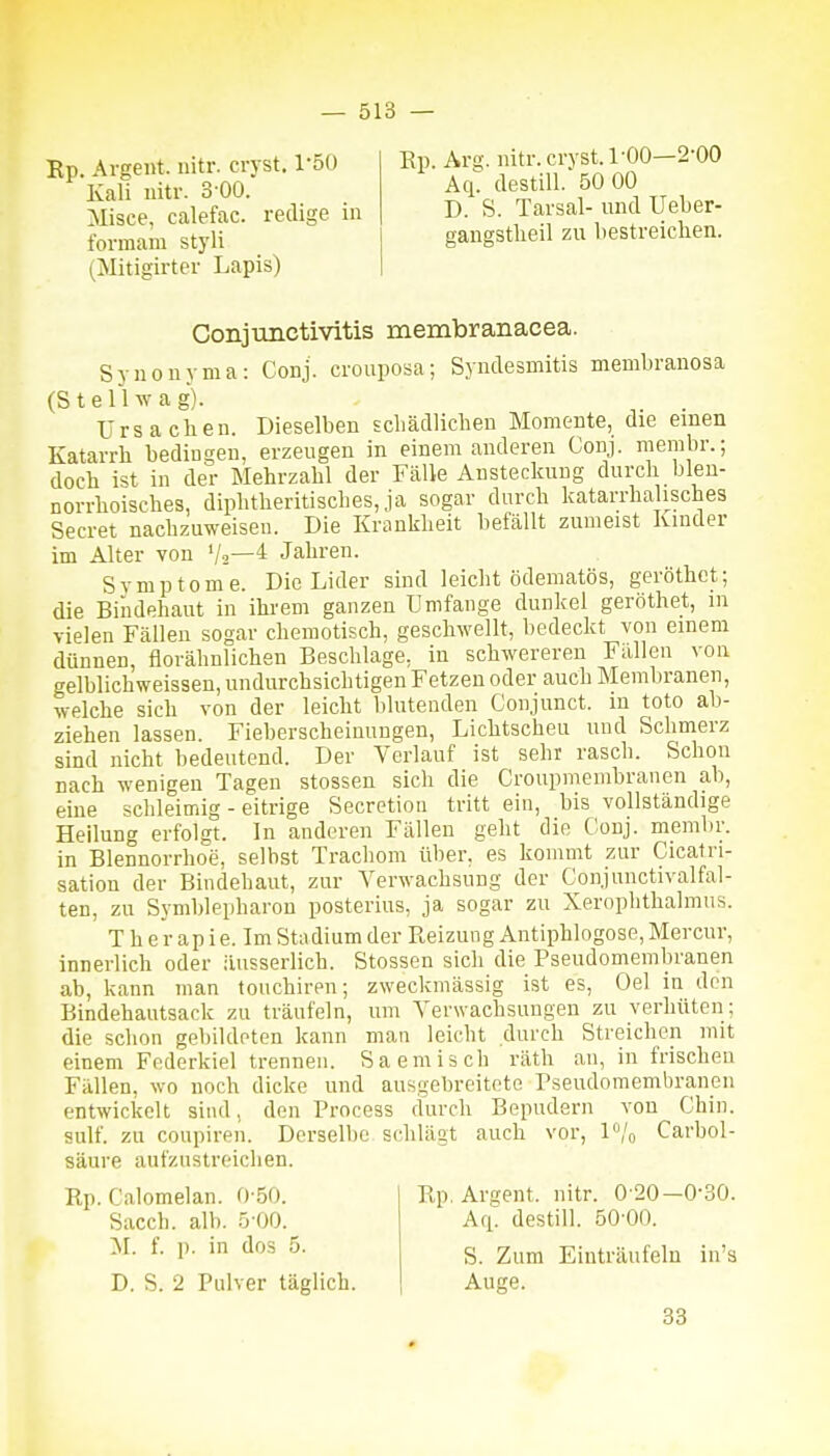Ep. Argent. iiitr. cryst. l-5() Kali iiitr. 3 00. Misce, calefac. reclige in formam styli (Mitigirtei- Lapis) Rp. Avs.. nitr.ciTst. 1-00—2-00 Aq: destill. 50 00 D. S. Tarsal- und Ueber- gangstlieil zu bestreichen. Conjunctivitis membranacea. Synonyma: Conj. crouposa; Syndesmitis membranosa (St eil wag). ürsaclien. Dieselben scbädlichen Momente, die einen Katarrh bedingen, erzeugen in einem anderen Conj. membr.; doch ist in der Mehrzahl der Fälle Ansteckung durch blen- norrhoisches, diphtheritisches, ja sogar durch katarrhalisches Secret nachzuweisen. Die Krankheit befällt zumeist Kinder im Alter von V2—* Jahren. Symptome. Die Lider sind leicht ödeniatös, geröthct; die Bindehaut in ihrem ganzen Umfange dunkel geröthet, m vielen Fällen sogar chemotisch, geschwellt, bedeckt von einem dünnen, florähnlichen Beschläge, in schwereren Fällen von gelblichweissen, undurchsichtigen Fetzen oder auch Membranen, welche sich von der leicht blutenden Conjunct. in toto ab- ziehen lassen. Fieberscheinungen, Lichtscheu und Schmerz sind nicht bedeutend. Der Verlauf ist sehr rasch. Schon nach wenigen Tagen stossen sich die Croupmembranen ab, eine schleimig - eitrige Secretion tritt ein, bis vollständige Heilung erfolgt. In anderen Fällen geht die Conj. membr. in Blennorrhoe, selbst Trachom über, es kommt zur Cicafri- sation der Bindehaut, zur Verwachsung der Conjunctivalfal- ten, zu Symblepharon posterius, ja sogar zu Xerophthalmiis. T h e r ap i e. Im Stadium der Reizung Antiphlogose, Mercur, innerlich oder iiusserlich. Stossen sich die Pseudomembranen ab, kann man touchiren; zweckmässig ist es. Gel in den Bindehautsack zu träufeln, um Verwachsungen zu verhüten; die schon gebildeten kann man leicht durch Streichen mit einem Federkiel trennen. Saemisch räth an, in frischen Fällen, wo noch dicke und ausgebreitete Pseudomembranen entwickelt sind, den Process durch Bepudern von Chin. sulf. zu coupiren. Derselbe schlägt auch vor, P/o Carbol- säure aufzustreichen. Rp. Calomelan. 0-50. Sacch. alb. 5-00. 'M. f. p. in dos 5. D. S. 2 Pulver täglich. 33 Rp. Argent. nitr. ü 'M—O-öü. A(i. destill. 50-00. S. Zum Einträufeln in's Auge.