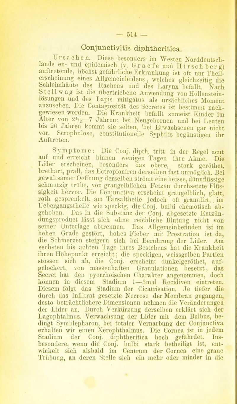 Conjunctivitis diphtheritica. Ursachen. Diese besonders im Westen Norddeutsch- Jands en- und epidemisch (v. Graefe ui;d Ilirschberg) auftretende, höchst gefäh'liche Erkranifung ist oft nur Theil- erscheinung eines Allgemeinleidens, welches gleichzeitig die Schleimhäute des Rachens und des Larvnx befällt. Nach Stell wag ist die übertriebene Auwendung von Höllenstein- lösuugen uud des Lapis mitigatus als ursächliches Moment anzusehen. Die Contagiosität des rfecretes ist bestimmt nach- gewiesen worden. Die Kraulcheit befällt zumeist Kinder im A.lter von 2V2—7 Jahren; bei Neugebornen und bei Leuten bis 20 Jahren kommt sie selten, 'bei Erwachsenen gar nicht vor. Scrophulose, constitutionelle Syphilis begünstigen ihr Auftreten. Symptome: Die Conj. dipth. tritt in der Regel acut auf und erreicht binnen wenigen Tagen ihre Akme. Die Lider erscheinen, besonders das obere, stark geröthet, brethart, prall, das Ectropionircn derselben fast unmöglich. Bei gewaltsamer Oeffuung derselben strömt eine heisse, dünnflüssige schmutzig trübe, von graugelblicheu Fetzen durchsetzte Flüs- sigkeit hervor. Die Conjunctiva erscheint graugelblich, glatt, roth gesprenkelt, am Tarsaltheile jedoch oft granuliit, , im Uebergangstheile wie speckig, die Conj. biilbi cheniotisch ab- gehoben. Das in die Substanz der Conj. abgesetzte Entzün- dungsproduct lässt sich ohne reichliche Blutung nicht von seiner Unterlage abtrennen. Das Allgemeinbetinden ist im hohen Grade gestört, hohes Fieber mit Prostratiou ist da, die Schmerzen steigern sich bei Berührung der Lider. Am sechsten bis achten Tage ihres Bestehens hat die Krankheit ihren Höhepunkt erreicht; die speckigen, weissgelben Partien Stessen sich ab, die Conj. erscheint duukelgeröthet, auf- gelockert, von massenhaften Granulationeu besetzt, das Secret hat den pyorrhoischen Charakter angenommen, doch können in diesem Stadium 1—3mal Recidiveu eintreten. Diesem folgt das Stadium der Cicatrisation. Je tiefer die durch das Infiltrat gesetzte Necrose der Membran gegangen, desto beträchtlichere Dimensionen nehmen die A'eränderungeQ der Lider an. Durch Verkürzung derselben erklärt sich der Lagophtalniiis. Verwachsung der Lider mit dem Bulbus, be- dingt Syml)lepharon, bei totaler Vernarbung der Conjunctiva erhalten wir einen Xerophthalmus. Die Cornea ist in jedem Stadium der Conj. diphtheritica hoch gefährdet. Ins- besondere, wenn die ('onj. bulbi stark betheiligt ist, ent- wickelt sich alsbald im Centrum der Cornea eine graue Trübung, an deren Stelle sich ein mehr oder minder in die