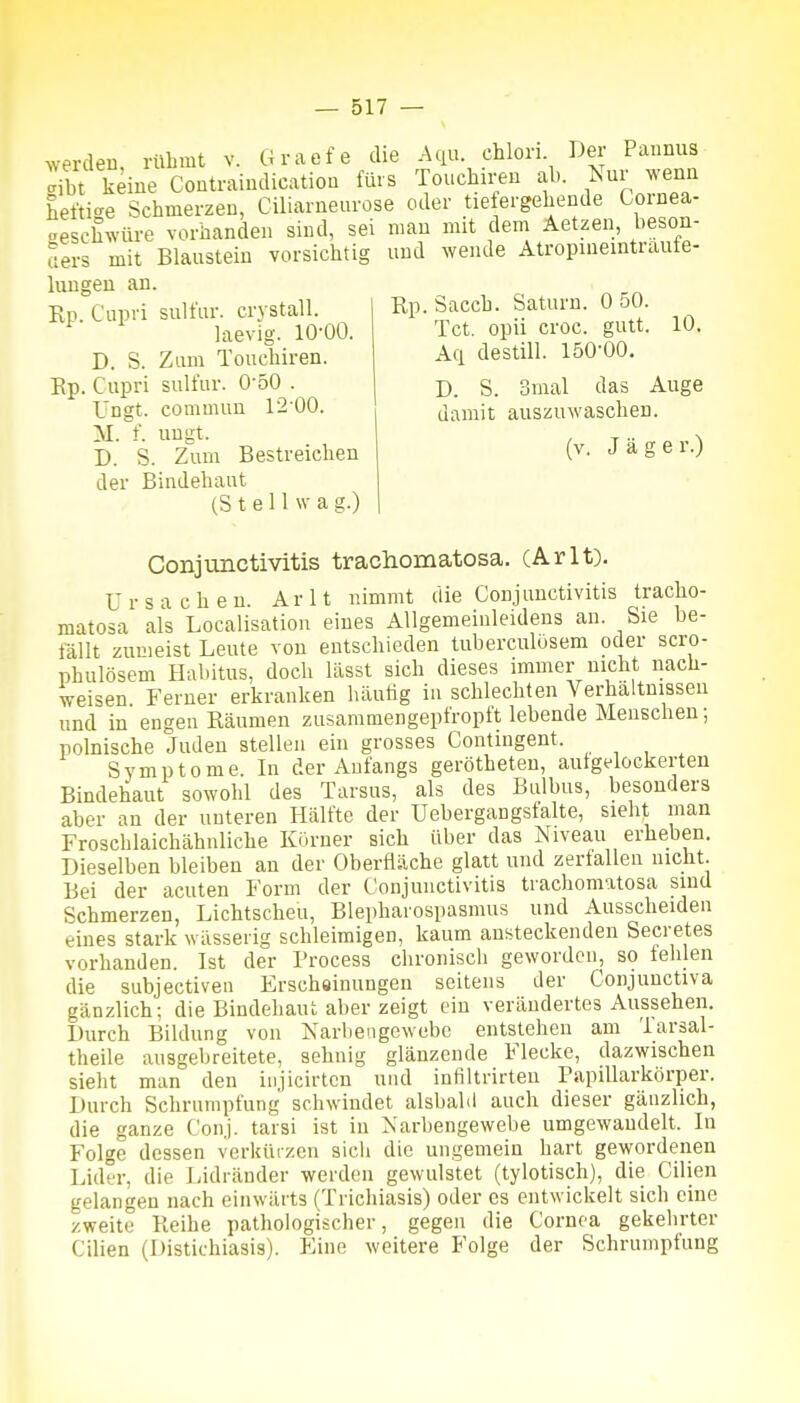 werden, rühmt v. Graefe die .-Uiu. chlori Der Pannus Jibt keine Contraindicatiou fürs Touchiren ab. Nur wenn hefti-e Schmerzen, Ciliarneurose oder tie ergehende Coinea- aeschwüre vorbanden sind, sei mau mit dem Aetzen, beson- aers mit Blausteiu vorsichtig und wende Atropineintraute- luugen an. Ep. Cupri sulfur. crystall. laevig. 10-00. D. S. Zum Touchiren. Ep. Cupri sulfur. O'oO . Ungt. commuu 12-00. M. f. ungt. D. S. Zum Bestreichen der Bindehaut (S t e 11 w a g.) Rp. Sacch. Saturn. 0 50. Tct. opii croc. gutt. 10. Aq destill. löO'OO. D. S. Smal das Auge damit auszuwaschen. (v. Jage r.) Conjunctivitis trachonaatosa. (Arlt). Ursachen. Arlt nimmt die Conjunctivitis tracho- matosa als Localisation eines Allgemeinleideus an. Sie be- fällt zumeist Leute von entschieden tuberculösem oder scro- phulösem Hal>itus, doch lässt sich dieses immer nicht nach- weisen Ferner erkranken häutig in schlechten Verhältnissen und in engen Räumen zusammengepfropft lebende Menschen; polnische Juden stellen ein grosses Contingent. Symptome. In der Anfangs gerötheten, aufgelockerten Bindehaut sowohl des Tarsus, als des Bulbus, besonders aber an der unteren Hälfte der Uebergangstalte, sieht man Froschlaichähnliche Kürner sich über das Niveau erheben. Dieselben bleiben an der Oberfläche glatt und zerfallen nicht. Bei der acuten Form der Conjunctivitis trachomatosa sind Schmerzen, Lichtscheu, Blepharospasmus und Ausscheiden eines stark wässerig schleimigen, kaum ansteckenden Secretes vorhanden. Ist der Process chronisch geworden, so fehlen die subjectiven Erschöinungen seitens der Conjuuctiva gänzlich; die Bindehaut aber zeigt ein verändertes Aussehen. Durch Bildung von Narliengewebe entstehen am larsal- theile ausgebreitete, sehnig glänzende Flecke, dazwischen sieht man den iujicirtcn uud infiltrirten Papillarkörper. Durch Schrumpfung schwindet alsbald auch dieser gänzlich, die ganze Conj. tarsi ist in Narbengewebe umgewandelt. In Folge dessen verküizen sicli die ungemein hart gewordenen Lider, die Lidränder werden gewulstet (tylotisch), die Cilien gelangen nach einwärts (Trichiasis) oder es entwickelt sich eine zweite Reihe pathologischer, gegen die Cornea gekehrter Cilien (Distichiasis). Eine weitere Folge der Schrumpfung
