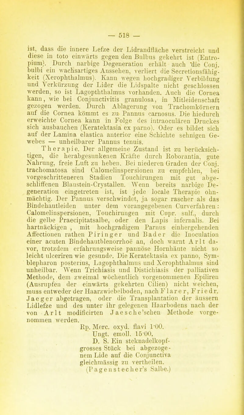 ist, dass die innere Lefze der Lidrandfläche verstreicht und diese in toto einwärts gegen den Bulbus gekehrt ist (Entro- pium). Durch narbige Degeneration erhält auch *die Conj. bulbi ein wachsartiges Aussehen, verliert die Secretionsfäliig- keit (Xerophthalmus). Kann wegen hochgradiger Verbildung und Verkürzung der Lider die Lid spalte nicht geschlossen werden, so ist Lagopththalmus vorhanden. Auch die Cornea kann, wie bei Conjunctivitis granulosa, in Mitleidenschaft gezogen werden. Durch Ablagerung von Trachomkörnern auf die Cornea kömmt es zu Pannus oarnosus. Die hiedurch erweichte Cornea kann in Folge fies intraoculären Druckes sich ausbauchen (Keratektasia ex parno). Oder es bildet sich auf der Lamina elastica anterior eine Schichte sehnigen Ge- webes — unheilbarer Pannus teuuis. Therapie. Der allgemeine Zustand ist zu berücksich- tigen, die herabgesunkenen Kräfte durch Koborantia, gute Nahrung, freie Luft zu heben. Bei niederen Graden der Conj. trachomatosa sind Calomelinspersioneu zu empfehlen, bei vorgeschritteneren Stadien Touchirungen mit gut abge- schliifenen Blaustein-Crystallen. Wenn bereits narbige De- generation eingetreten ist, ist jede locale Therapie ohn- mächtig. Der Pannus verschwindet, ja sogar rascher als das Bindehautleiden unter dem vorangegebenen Curverfabren: Calomelinspersioneu, Touchirungen mit Cupr. sulf., durch die gelbe Praecipitatsalbe, oder den Lapis infernalis. Bei hartnäckigen , mit hochgradigem Parnus einhergehenden AfFectionen rathen Piringer und Bader die Inoculation einer acuten Bindehautblenorrhoe au, doch warnt A r 11 da- vor, trotzdem erfahrungsweise pannöse Hornhäute nicht so leicht ulceriren wie gesunde. Die Keratektasia ex panno, Sym- blepharon posterius, Lagophthalmus und Xerophthalmus sind unheilbar. Wenn Trichiasis und Distichiasis der palliativen Methode, dem zweimal wöchentlich vorgenommenen Epilireu (Ausrupfen der einwärts gekehrten Cilien) nicht weichen, muss entweder der Haarzwiebelboden, nach lar e r, Friedr. Jaeger abgetragen, oder die Transplantation der äussern Lidlefze und des unter ihr gelegenen Ilaarbodens nach der von Arlt modificirten Jaesche'schen Metbode vorge- nommen werden. Rp. Merc. oxyd. flavi füO. Ungt. emoll. 15 00. D. S. Ein stcknadelkopf- grosses Stück bei abgezoge- nem Lide auf die Conjunctiva gleiclunässig zu verthcilen. (Pagenstecher's Salbe.)